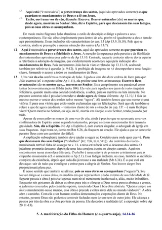 12
Aqui está (―é necessária‖) a perseverança dos santos, (aqui são aprovados somente) os que
guardam os mandamentos de Deus e a fé em Jesus.
13
Então, ouvi uma voz do céu, dizendo: Escreve: Bem-aventurados (são) os mortos que,
desde agora, morrem no Senhor. Sim, diz o Espírito, para que descansem das suas fadigas,
pois as suas obras os acompanham.
De modo muito flagrante João abandona o estilo de descrição e dirige a palavra a seus
contemporâneos. Ele não olha simplesmente para dentro do céu, porém vê igualmente a eles e tem de
agir pastoralmente. Essas inclusões são características do cap. 13 (Ap 13.9,10,18). Pelo que se
constata, ainda se pressupõe a mesma situação dos santos (Ap 13.7).
12 Aqui é necessária a perseverança dos santos, aqui são aprovados somente os que guardam os
mandamentos de Deus e a fidelidade a Jesus. A menção da esperança pela parusia e da fidelidade
das testemunhas aproxima essa palavra de Ap 13.10. Contudo, naquele contexto não se devia esperar
a referência à adoração de imagens, que evidentemente aconteceu aqui pela indicação dos
mandamentos de Deus. Pois entrementes João havia visto e relatado Ap 13.11-18, acabando
também por referir-se à questão (v. 9-12). A proibição de imagens no AT desempenhava uma função-
chave, formando o acesso a todos os mandamentos de Deus.
13 Uma voz do céu confirma a exortação de João. Ligada a uma das doze ordens do livro para que
João escreva (cf. o exposto sobre Ap 1.11), ela profere uma bem-aventurança: Escreve: Bem-
aventurados são os mortos que… morrem no Senhor. Este cumprimento soa paradoxal como
tantas bem-aventuranças na Bíblia (nota 104). Ela vale para aqueles aos quais de resto ninguém
felicitaria, quando muito uma cordial condolência, a saber, para os mártires na luta iminente. No
presente contexto não é possível entender o desde agora de forma diferente. Ap 12.10,11 fala do
mesmo morrer e vencer dos irmãos sob o mesmo ―agora‖. Ali também lemos que seu morrer é uma
vitória. É para essa vitória que estão sendo exclamadas aqui as felicitações. Será que ele também se
refere a que de agora em diante – tenhamos diante de nós a situação do cap. 13! – é mais fácil que
viver? Quem morria no Senhor, ou seja, na fé, morria em direção a seu Senhor, tendo passado por
tudo.
Apesar de essas palavras serem de uma voz do céu, ainda é preciso que se acrescente uma voz
confirmadora do Espírito como segunda testemunha, porque as coisas mencionadas têm tamanha
gravidade. Sim, diz o Espírito. No Ap o Espírito é, com clareza singular, o advogado da igreja em
suas fraquezas. Aqui trata-se, como em Rm 8.26, da fraqueza na oração. Ele ajuda a que se concorde
perante Deus com um caminho tão difícil.
A explicação subseqüente também deve ajudar a seguir ao Cordeiro para onde quer que vá. Para
que descansem das suas fadigas (―trabalhos‖ [RC, TEB, BLH, VFL]). Ao contrário da recém-
mencionada terrível falta de sossego no v. 11, a nova existência será o descanso dos santos. O
judaísmo prometia descanso depois de uma luta corajosa contra os desejos carnais. Aqui nos
encontramos numa atmosfera diferente. Trabalho é uma palavra do primeiro cristianismo para o
empenho missionário (cf. o comentário a Ap 2.1). Essa fadigas incluem, no caso, também o sacrifício
completo da existência, depois que cada dia já trouxe a sua maldade (Mt 6.34). É o que está em
destaque: sair de tudo que é maligno e entrar para a alegria do Senhor. Seu louvor alegre lhes
proporcionará plena paz.
É nesse sentido que também se afirma: pois as suas obras os acompanham (―seguem‖). Seu
louvor dirige-se a essas obras, na medida em que representam o lado externo de sua fidelidade de fé.
Separar pessoa e obra é possível apenas num nível meramente intelectual e, aliás, muito infrutífero.
Enquanto nós gostamos de deixar as obras para trás e oferecer a Deus nossa pessoa abstrata e crente,
o judaísmo enveredou pelo caminho oposto, remetendo Deus à boa obra abstrata. ―Quem cumpre um
único mandamento nesse mundo, essa obra o precede e entra antes dele no mundo vindouro‖. A obra
abre o caminho. Com ela o ser humano realiza demonstrações e operações diante de Deus. No
entanto, perante Deus não podemos construir fachadas nem de um nem de outro jeito. Ele alcança a
pessoa por trás da obra e a obra por trás da pessoa. Ele descobre a realidade (cf. a exposição sobre Ap
20.11-13).
5. A manifestação do Filho do Homem (e o quarto anjo), 14.14-16
 