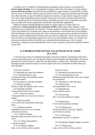 A relação com Jl 3 também é confirmada pela subseqüente alusão obscura a uma batalha. E
correu sangue do lagar. O AT ocasionalmente compara vinho tinto com sangue. O sangue chegou
até aos freios dos cavalos. Esta descrição de um banho de sangue obedece a uma fórmula e retorna
diversas vezes na literatura. Narra-se que um cavalo se move no sangue dos pecadores que lhe chega
até a altura do peito, ou que ele afunda no sangue até as narinas, ou que anda no sangue dos mortos
até o nariz. Estas formulações trazem consigo o fato de que as pessoas se tornam insensíveis para
com seu significado literal. Os leitores da época entendiam que agora está se realizando um grande
juízo, sem que neles fossem despertados sentimentos especialmente sanguinários.
Depois da menção da profundidade da torrente de sangue segue-se um dado sobre seu
comprimento: numa extensão de mil e seiscentos estádios. Diante desse dado, Bengel e outros
especulam com o comprimento da Palestina. Contudo, quando se entende o número como simbólico,
o que é mais plausível no presente caso, chega-se precisamente a um resultado que exclui qualquer
idéia da Palestina. O que ocorre nesse caso é que o número dos quatro pontos cardeais foi elevado à
potência e ainda multiplicado pelo número cem, que expressa a plenitude. Assim esse juízo abarca a
terra em todas as suas dimensões imagináveis e até em seu mais afastado recanto. Ao contrário dos
juízos que acontecem dentro da história, que constantemente permitiam que a vida, em parte,
continuasse, e depois dos quais repetidamente havia os que escaparam, no presente episódio acontece
o juízo total.
X. O DERRAMAMENTO DAS TAÇAS PELOS SETE ANJOS
15.1–16.21
A série das taças transcorre nitidamente paralela à série das trombetas. Inicialmente João torna a
ver uma cena preliminar no céu. Em seguida, depois de uma transição sem interrupções, ele relata as
primeiras seis visões de juízo e, depois de uma intercalação, o sétimo juízo. Além dessa estrutura
homogênea ainda chamam atenção os mesmos tópicos nas séries, destacadas na tabela abaixo por
meio de grifos:
Visões das trombetas Visões das taças
8.2 Introdução dos anjos das trombetas 15.1 Introdução dos anjos das taças
8.3-5 Cena preliminar no céu:
A relação dos anjos das trombetas com as
orações dos santos
15.2-8 Cena preliminar no céu:
Relação dos anjos das taças com a nova canção
dos vencedores
8.6 Transição às visões das trombetas 16.1 Transição às visões das taças
8.7 Primeira trombeta:
Granizo e fogo são lançados sobre a terra.
16.2 Primeira taça:
Ela é derramada sobre a terra.
8.8,9 Segunda trombeta:
A terça parte do mar torna-se sangue.
16.3 Segunda taça:
O mar torna-se sangue.
8.10,11 Terceira trombeta:
A terça parte dos rios e nascentes torna-se
sangue.
16.4 Terceira taça:
Rios e nascentes tornam-se sangue.
8.12 Quarta trombeta:
O sol e astros são escurecidos numa terça
parte.
16.8,9 Quarta taça:
O sol cresta as pessoas com fogo.
9.1-12 Quinta trombeta:
Gafanhotos escurecem o sol e causam
tormentos às pessoas.
16.10,11 Quinta taça:
O reino da besta é escurecido, flagelos
atormentam as pessoas.
9.13-21 Sexta trombeta:
Os quatro anjos no grande Eufrates são
soltos.
16.12-14 Sexta taça:
Derramada no grande rio Eufrates
10.1–11.14 Peça intermediária:
A igreja nos juízos
16.15 Interjeição dirigida à igreja nos juízos
11.15-19 Sétima trombeta:
raios, vozes, trovões, sismos, granizo
16.17-21 Sétima taça:
raios, vozes, trovões, sismos, granizo
 