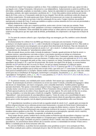 sem fórmula de citação? Isso tampouco explicita os fatos. Uma cuidadosa comparação mostra que, apesar de toda a
sua ligação com o Antigo Testamento, João preserva a sua independência. Audaciosamente as palavras proféticas são
abreviadas, completadas, acopladas ou mescladas a outras. Apesar da copiosidade de ressonâncias surgiu algo novo. O
Apocalipse, portanto, não repete meramente o profetismo do AT. Como João poderia reiterar profecias pré-cristãs
depois de Cristo, como se o Consumador ainda não tivesse chegado! Sem dúvida o profetismo ainda não chegou ao
seu último cumprimento. Ele ainda aponta para frente. Porém ele já passou por um estágio de cumprimento, pelo
estágio decisivo, e traz agora em sua testa o sinal da continuação de seu curso. Cumpre valorizar essa profecia
marcada pela revelação de Cristo. É assim que também se explica a curiosa atmosfera do livro com sua proximidade e
simultânea distância do Antigo Testamento.
Afinal, cumprimento é mais que a respectiva profecia, assim como a árvore é mais que sua semente. Nesta
consciência todos os apóstolos que viram, apalparam e ouviram o cumprimento em Jesus Cristo posicionaram-se
diante do Antigo Testamento. Nesta autoridade eles podem utilizar as velhas palavras com uma liberdade que causa
surpresa em cada pessoa que não capta nada da altitude, profundidade, do comprimento e da largura da revelação de
Cristo.
24. Faz parte do contexto cultural a que o Apocalipse dirige sua mensagem, por fim, também o assim chamado
apocalipsismo.
Involuntariamente foi o último livro da Bíblia que forneceu o nome para este movimento. O termo grego
apokálypsis (revelação) aparece em Ap 1.1, onde é introduzido no linguajar como designação de livro. Mais tarde os
pesquisadores relacionaram essa designação com um gênero bem determinado de literatura. Hoje são chamados de
―apocalipses‖ cerca de 30 escritos do período do século II a.C. até o século II. A atitude religiosa e o universo mental
correspondentes são chamados de ―apocalipsismo judaico tardio‖.
Mais da metade desses escritos ainda é oriunda do judaísmo. Contudo, quando próximo do final do século I o
judaísmo rejeitou o apocalipsismo com todas as letras, o movimento encontrou um abrigo no cristianismo,
experimentando ali um novo auge entre os anos 100 e 150. O próprio Novo Testamento, porém, denota uma forte
familiaridade do cristianismo primitivo com essa literatura. O indício mais claro está registrado em Jd 14-16, onde
―Enoque‖ é citado. A passagem não pode ser lida, como se esperaria, no Antigo Testamento, mas sim no extenso livro
apocalíptico de Enoque (1.9), o qual nos foi preservado. De acordo com alguns Pais da Igreja, os acontecimentos
referidos em Jd 9 provêm da obra Ascensão de Moisés, do qual no entanto atualmente se conhecem apenas
fragmentos. O mesmo vale para os nomes Janes e Jambres em 2Tm 3.8. É possível que Hb 11.37 se refira à Ascensão
de Isaías, uma obra apocalíptica que já sofreu uma revisão cristã, e que narra em 5.11 como Isaías foi serrado ao meio.
Seria possível multiplicarmos os exemplos. Quanto melhor conhecêssemos a literatura apocalíptica, tanto mais nítidas
seriam para nós as semelhanças de linguagem, terminologia e concepções. Encontramos, p. ex., no NT blocos
―apocalípticos‖ homogêneos, como, p. ex., Mc 13 e seus paralelos, Lc 17.20-37; 1Ts 4.15-17; 1Co 15.20-28; 2Ts 2.1-
12; 2Pe 3.10-13 e sobretudo o livro do Apocalipse.
25. No primeiro instante, essa realidade pode causar confusão. Será mesmo que o apocalipsismo é o ―colo
materno‖ da proclamação do primeiro cristianismo ou um de seus ramos? Contudo, comunhão de linguagem e idéias
não devem ser interpretadas, sem maior averiguação, como comunhão doutrinária. Também poderia significar
oposição doutrinária. Não apenas o intercâmbio amigável torna a linguagem e os raciocínios semelhantes. Disputas
acirradas muitas vezes levam ao mesmo resultado. O Novo Testamento oferece múltiplos exemplos disso. Nas cartas
de Paulo aparecem palavras de ordem e frases daqueles que ele tenta superar. De certo modo ele lhes tira as armas,
retira sua armadura, e as torna úteis para o triunfo do evangelho. Também neste caso poderíamos falar de
―dependência‖, mais precisamente de uma dependência negativa. Temos de contar com a possibilidade de que o
pensamento e a fala do primeiro cristianismo se formaram negativamente diante do apocalipsismo judaico tardio.
Quem quiser avaliar essa questão, terá de adquirir primeiramente uma visão panorâmica sobre essa literatura.
26. O apocalipsismo incendiou-se acima de tudo na segunda metade do século II a.C., quando após um tempo de
política religiosa tolerante novos soberanos promoveram intensamente e em parte de forma brutal a helenização na
Palestina (cf. qi 11). Para os fiéis entre os judeus irrompeu um tempo de aflição interior e exterior. Por um lado,
constatavam como fruto dessa helenização uma secularização irrefreável de seu povo. Com braços de polvo, o espírito
mundano tentava apoderar-se dos fiéis. Por outro lado, acrescentavam-se perseguições, opressão, terror e martírio,
com os quais o rei Antíoco IV respondia, exasperado, às atitudes de resistência.
Nesse tempo obscuro, porém, também havia círculos judeus na Palestina que não percebiam a desgraça e que não
eram afligidos pela aflição, porque sabiam adaptar-se. Escaparam para a superficialidade. Estavam dispostos a
colaborar, a aceitar cargos, formando aos poucos o judaísmo oficial. Contudo, entre suas fileiras não se encontrarão os
apocalípticos. As características destes últimos são as reuniões secretas e a mentalidade de retirada. O hiato entre a
Bíblia e a realidade pesa de forma torturante sobre eles.
No cativeiro babilônico, os profetas haviam anunciado coisas grandiosas ao povo: nova aceitação por Deus,
maravilhosa condução para a pátria e restauração do povo. Que foi feito disso? O retorno à pátria aconteceu, mas
 