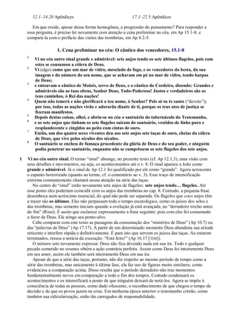 12.1–14.20 Apêndices 17.1–22.5 Apêndices
Em que reside, apesar dessa forma homogênea, a progressão do pensamento? Para responder a
essa pergunta, é preciso ler novamente com atenção a cena preliminar no céu, em Ap 15.1-8, e
compará-la com o prefácio das visões das trombetas, em Ap 8.2-5.
1. Cena preliminar no céu: O cântico dos vencedores, 15.1-8
1
Vi no céu outro sinal grande e admirável: sete anjos tendo os sete últimos flagelos, pois com
estes se consumou a cólera de Deus.
2
Vi (algo) como que um mar de vidro, mesclado de fogo, e os vencedores da besta, da sua
imagem e do número do seu nome, que se achavam em pé no mar de vidro, tendo harpas
de Deus;
3
e entoavam o cântico de Moisés, servo de Deus, e o cântico do Cordeiro, dizendo: Grandes e
admiráveis são as tuas obras, Senhor Deus, Todo-Poderoso! Justos e verdadeiros são os
teus caminhos, ó Rei das nações!
4
Quem não temerá e não glorificará o teu nome, ó Senhor? Pois só tu és santo (―devoto‖);
por isso, todas as nações virão e adorarão diante de ti, porque os teus atos de justiça se
fizeram manifestos.
5
Depois destas coisas, olhei, e abriu-se no céu o santuário do tabernáculo do Testemunho,
6
e os sete anjos que tinham os sete flagelos saíram do santuário, vestidos de linho puro e
resplandecente e cingidos ao peito com cintas de ouro.
7
Então, um dos quatro seres viventes deu aos sete anjos sete taças de ouro, cheias da cólera
de Deus, que vive pelos séculos dos séculos.
8
O santuário se encheu de fumaça procedente da glória de Deus e do seu poder, e ninguém
podia penetrar no santuário, enquanto não se cumprissem os sete flagelos dos sete anjos.
1 Vi no céu outro sinal. O termo ―sinal‖ abrange, no presente texto (cf. Ap 12.1,3), uma visão com
seus detalhes e movimentos, ou seja, os acontecimentos até o v. 8. O sinal aparece a João como
grande e admirável. Já o sinal de Ap 12.1 foi qualificado por ele como ―grande‖. Agora acrescenta
o espanto horrorizado (quanto ao termo, cf. o comentário ao v. 3). Esse traço de intensificação
extrema constantemente chamará nossa atenção na série das taças.
No centro do ―sinal‖ estão novamente sete anjos de flagelos: sete anjos tendo… flagelos. Até
esse ponto eles poderiam coincidir com os anjos das trombetas no cap. 8. Contudo, a pequena frase
desemboca num acréscimo essencial, do qual não pode ser separada. Os flagelos que estes anjos têm
a trazer são os últimos. Eles não perpassam todo o tempo escatológico, como os juízos dos selos e
das trombetas, mas somente iniciam quando a evolução já está avançada, no ―derradeiro trecho antes
do fim‖ (Rissi). É assim que esclarece expressamente a frase seguinte: pois com eles foi consumado
o furor de Deus. Ele atinge seu ponto-alvo.
Cabe comparar com este texto as passagens da consumação dos ―mistérios de Deus‖ (Ap 10.7) ou
das ―palavras de Deus‖ (Ap 17.17). A partir de um determinado momento Deus abandona sua atitude
reticente e interfere rápida e definitivamente. É para isto que servem os juízos das taças. Ao estarem
terminados, ressoa a notícia da execução: ―Está feito!‖ (Ap 16.17 [TEB]).
O número sete novamente expressa: Deus não fica devendo nada em sua ira. Todo e qualquer
pecado cometido no cosmos obtém a ação contrária perfeita. Assim como Deus foi inteiramente Deus
em seu amor, assim ele também será inteiramente Deus em sua ira.
Apesar de que a série das taças, portanto, não diz respeito ao mesmo período de tempo como a
série das trombetas, mas unicamente à última fase, ela faz uso de figuras muito similares, como
evidenciou a comparação acima. Disso resulta que o período derradeiro não traz momentos
fundamentalmente novos em comparação a todo o fim dos tempos. Contudo condensará os
acontecimentos e os intensificará a ponto de que ninguém deixará de notá-los. Agora se impõe à
consciência de todas as pessoas, como dado ofuscante, o reconhecimento de que chegou o tempo de
decisão e de que os povos jazem na crise. Em nenhuma época anterior o testemunho cristão, como
também sua ridicularização, estão tão carregados de responsabilidade.
 