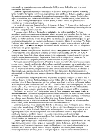 maneira eles se evidenciam como revelação genuína do Deus uno e do Espírito uno, bem como
testemunhos da fé única.
Grandes é a primeira exclamação, uma espécie de exaltação da magnitude de Deus (nota 606). O
termo ―admiráveis‖ ocorre com freqüência em conexão com a redenção do Egito. A ação de Deus é
tão poderosa que excede a capacidade de entendimento das pessoas. O ser humano fica de joelhos,
seja com humildade, seja também empedernido como o Faraó. Contudo, está de joelhos. Conforme
Ap 13.3, essa admiração também podia suscitar, do mar, a besta. Contudo ela apenas causava
assombro nas pessoas através de truques.
Na interjeição seguem-se [no original] três designações de Deus: ―Ó Senhor, Deus, Senhor único‖
(cf. o comentário a Ap 1.8). O número três predomina no cântico. Ele também apresenta três palavras
de louvor e três justificativas para elas.
A segunda palavra de louvor diz: Justos e verdadeiros são os teus caminhos. As obras
admiráveis precipitam uma admiração incontida sobre a justiça de seus caminhos. Esta é a tônica. A
justiça é adicionalmente asseverada: ela é verdadeiramente justa (cf. o exposto sobre Ap 5.7). Neste
sentido não restava a mínima coisa a desejar. Deus até era mais justo que desejariam as pessoas que
constantemente depositam sua esperança nas lacunas ou nos pontos frágeis de sua justiça. ―Ao Todo-
Poderoso, não o podemos alcançar; ele é grande em poder, porém não perverte o juízo e a plenitude
da justiça‖ (Jó 37.23). Ó Rei das nações encerra esse louvor, assinalando mais uma vez a amplitude
do horizonte em que ele é proferido.
4 Quem não temerá, começa a terceira palavra de louvor, e não glorificará o teu nome, ó Senhor? É
o temor irrestrito, acima de qualquer respeito a governantes terrenos (1Pe 2.17; At 4.19; 5.29). A
percepção aqui é que ele é a única atitude sensata. A pergunta retórica pressupõe uma hora em que
ninguém sequer pensa em se erguer da prostração diante de Deus e negar-lhe a veneração. Foi
cabalmente aniquilada e julgada a presunção de um deus além de Deus (Ap 13.4).
Acrescenta-se uma tríplice justificativa. Pois só tu és santo (―devoto‖). Na maioria das passagens
em que ocorre, esta palavra (hósios) é relacionada com a atitude das pessoas que se evidenciam como
consagradas a Deus e fiéis à lei. Aplicada a Deus, ela somente pode ter o significado de que Deus é
fiel a si próprio e está pronto para preservar de forma extraordinária a sua divindade. No final ele é
Deus intocável, e precisamente somente ele (Sl 86.10). Esse pensamento da soberania exclusiva
reconquistada por Deus determina todas as afirmações. Ela constitui o alvo dos milagres e caminhos
de Deus.
A isto se acrescenta a segunda justificativa de que Deus é digno de adoração. Ela transita para o
estilo do discurso profético. Por isso, todas as nações virão e adorarão diante de ti. Convictos pela
manifesta glória de Deus elas marcham até ele e realizam a profunda reverência, realizada de joelhos.
A mesma prostração aconteceu em Ap 13.3,4,8,12,15 diante da besta, assim como por parte da ―terra
inteira‖ (Ap 13.3,4) e por ―todos que habitam sobre a terra‖ (Ap 13.8,12). A besta tinha roubado a
glorificação de Deus, contudo a glorificação derradeira é tributada novamente ao Deus verdadeiro.
Finalmente, um terceiro ―pois‖ fundamenta a honra de Deus: porque os teus atos de justiça se
fizeram manifestos. Nessas sentenças judiciais naturalmente não se tem em mente um mero evento
de fala. Pelo contrário, trata-se de decisões judiciais que agora se tornaram concretas e convincentes
aos olhos de todos. Enquanto Juiz da terra, Deus convenceu de uma forma tal que nenhuma
consciência pode mais se subtrair a esse estado de direito flagrante. Diante de um Juiz assim todo o
mundo cai de joelhos. Foi tão verdadeiro e confiável que ele se manifestou.
Cumpriu-se, assim, a prece fundamental de todas as pessoas de Deus: ―Serás justo quando falares,
irrepreensível quando julgares!‖ (Sl 51.6 [TEB]). De fato, os vitoriosos não cometem nenhum erro de
pronúncia em sua canção de triunfo. Não aparece nenhum egoísmo, nem anseio de vingança, nem
orgulho por sacrifícios e fidelidade pessoais, mas exclusivamente a satisfação daquela fome de
glorificar a Deus e ao Cordeiro. Se esses vencedores tivessem se deixado dominar pela
autocomplacência já não seriam mais vencedores. Sua vitória se alimenta do fato de que a honra de
Deus é vitoriosa (cf. o comentário a Ap 6.10).
Cumpre captar a função dessa visão em seu contexto. Em breve começa o derramamento das sete
taças da ira, começam os últimos golpes de Deus contra o reino da besta, até que toda idolatria
sucumba no pó. Esse acontecimento está sendo combinado agora com a música futurista da igreja
redimida. Isto é, somente a partir da outra margem, da posição na consumação escatológica,
conferida pelo anúncio profético, é que se consegue suportar a fase final terrivelmente sombria da
 