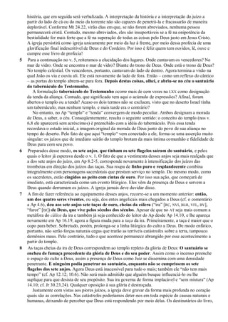 história, que em seguida será verbalizada. A interpretação da história e a interpretação do juízo a
partir do lado de cá ou do meio da torrente não são capazes de penetrá-la e fracassarão de maneira
deplorável. Conforme Mt 24.22, virão dias em que, se não forem abreviados, nenhuma pessoa
permanecerá cristã. Contudo, mesmo abreviados, eles são insuportáveis se a fé na onipotência da
bestialidade for mais forte que a fé na superação de todas as coisas pelo Deus justo em Jesus Cristo.
A igreja persistirá como igreja unicamente por meio da luz à frente, por meio dessa profecia de uma
glorificação final indescritível de Deus e do Cordeiro. Por isso é feliz quem tem ouvidos, lê, ouve e
cumpre esse livro de profecia!
5 Para a continuação no v. 5, reiteramos a elucidação dos lugares. Onde cantavam os vencedores? No
mar de vidro. Onde se encontra o mar de vidro? Diante do trono de Deus. Onde está o trono de Deus?
No templo celestial. Os vencedores, portanto, cantavam do lado de dentro. Agora termina a visão na
qual João os viu e ouviu ali. Ele está novamente do lado de fora. Então – como um reflexo do cântico
– as portas do templo abrem-se para fora. Depois destas coisas, olhei, e abriu-se no céu o santuário
do tabernáculo do Testemunho.
A formulação tabernáculo do Testemunho ocorre mais de cem vezes na LXX como designação
da tenda da aliança. Contudo, que significado tem aqui o acúmulo de expressões? Afinal, foram
abertos o templo ou a tenda? Acaso os dois termos não se excluem, visto que no deserto Israel tinha
um tabernáculo, mas nenhum templo, e mais tarde era o contrário?
No entanto, no Ap ―templo‖ e ―tenda‖ convergem de modo peculiar. Ambos designam a morada
de Deus, a saber, o céu. Conseqüentemente, resulta o seguinte sentido: o conceito do templo (nos v.
6,8 ele aparecerá sem acréscimos) é preenchido com a idéia do tabernáculo. Pois essa tenda
recordava o estado inicial, a imagem original da morada de Deus junto do povo de sua aliança no
tempo do deserto. Pelo fato de que aqui ―templo― vem conectado a ele, forma-se uma asserção muito
singular: os juízos que de imediato sairão do templo brotam da mais íntima comunhão e fidelidade de
Deus para com seu povo.
6 Preparados desse modo, os sete anjos, que tinham os sete flagelos saíram do santuário, e pelos
quais o leitor já esperava desde o v. 1. O fato de que a vestimenta desses anjos seja mais realçada que
a dos sete anjos do juízo, em Ap 8.2-5, corresponde novamente à intensificação dos juízos das
trombetas em direção dos juízos das taças. Sua roupa de linho puro e resplandecente combina
integralmente com personagens sacerdotais que prestam serviço no templo. Do mesmo modo, como
os sacerdotes, estão cingidos ao peito com cintas de ouro. Por isso sua ação, que começará de
imediato, está caracterizada como um evento litúrgico. Eles vêm da presença de Deus e servem a
Deus quando derramam os juízos. A igreja jamais deve duvidar disso.
7 A fim de fazer referência ao equipamento desses anjos, recorre-se a um momento anterior: então,
um dos quatro seres viventes, ou seja, dos entes angelicais mais chegados a Deus (cf. o comentário
a Ap 4.6), deu aos sete anjos sete taças de ouro, cheias da cólera (―ira‖ [RC, NVI, BLH, VFL, BV],
―furor‖ [BJ]) de Deus, que vive pelos séculos dos séculos. Apesar de que no AT seja mais comum a
metáfora do cálice da ira e também já seja conhecido do leitor do Ap desde Ap 14.10, e lhe apareça
novamente em Ap 16.19, agora a figura muda para a taça da ira. Primeiramente, a taça é maior que o
copo para beber. Sobretudo, porém, prolonga-se a linha litúrgica do culto a Deus. De modo enfático,
portanto, não serão forças naturais cegas que trarão as terríveis catástrofes sobre a terra, tampouco
demônios maus. Pelo contrário, tudo o que acontece permanece abrangido por esse acontecimento a
partir do templo.
8 As taças cheias da ira de Deus correspondem ao templo repleto da glória de Deus: O santuário se
encheu de fumaça procedente da glória de Deus e do seu poder. Assim como o incenso preenche
o espaço do culto a Deus, assim a presença de Deus como Juiz se dissemina com uma densidade
penetrante. E ninguém podia penetrar no santuário, enquanto não se cumprissem os sete
flagelos dos sete anjos. Agora Deus está inacessível para tudo o mais; também ele ―não tem mais
tempo‖ (cf. Ap 12.12; 10.6). Não será mais admitido que alguém busque influenciá-lo ou lhe
suplique para que desista de seu propósito. Sua ira governa de forma implacável e ―sem mistura‖ (Ap
14.10; cf. Jr 30.23,24). Qualquer oposição à sua glória é destroçada.
Justamente com vistas aos piores juízos, a igreja deve gravar da forma mais profunda no coração
quais são as correlações. Nas catástrofes poderíamos deter-nos em toda espécie de causas naturais e
humanas, deixando de perceber que Deus está respondendo por meio delas. Os destinatários do livro,
 