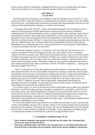 porém, devem entender e testemunhar a linguagem de Deus: por trás do mundo repleto de fumaça
estão as taças repletas de ira, e estas procedem do santuário de Deus cheio de incenso.
EXCURSO 13
A ira de Deus
De forma impossível de ignorar, e com freqüência maior que qualquer outro escrito do NT, o Ap
fala da ira de Deus. Pelas suas metáforas o Ap proporciona um impacto arrasador acerca da realidade
terrível dessa ira. A gravidade maior consiste em que grande parte dessas passagens trata da ira como
ira final, não de uma disciplina transitória e, no fundo, misericordiosa.
a. Os gregos falavam da ―ira justa‖, a saber, da máxima abominação contra a injustiça, como se
espera de um bom juiz que de forma alguma deixa a injustiça sair ilesa, mas que restabelece
condições justas. De modo predominante, porém, os gregos tendiam a uma avaliação negativa da ira.
Especialmente em épocas mais tardias eles consideravam a ira como algo indigno de um deus. Ela
lhes parecia como uma constrangedora falta de controle próprio e como falta de razão. Por isso, seus
filósofos se esforçaram para ―purificar‖ o conceito de deus, ensinando consistentemente que deus não
sente ira. Influenciado por eles, o filósofo judaico Filo (contemporâneo de Jesus) tinha extremas
dificuldades com as afirmações de ira no AT, da mesma forma como o pai da igreja cristão Orígines,
o ―pai da reconciliação universal‖ (cf. nota 1023).
b. Em mais de cinqüenta ocasiões o AT relaciona a ―ira‖ com ―Iahweh‖. De acordo com a fé
israelita os caminhos de Deus não chegariam ao alvo sem a ira de Deus. O alvo é a soberania
exclusiva de Deus com justiça e paz. Deus estaria renunciando à justiça e à paz se ele abrisse mão da
ira frente às oposições contra esta sua soberania. Em Deus a ira constitui a forma de seu amor sob as
condições da oposição a ele. No entanto, antes que o Deus irado esmague o renitente opositor, ele o
adverte através de golpes isolados. ―Retardarei a minha ira e por causa da minha honra me conterei
para contigo, para que te não venha a exterminar‖ (Is 48.9). ―O Senhor é longânimo… ainda que não
inocenta o culpado‖ (Nm 14.18).
c. No NT, o ensino da ira de Deus não representa uma peça trazida do AT por descuido, mas faz
parte irrenunciável dele. Por ser contrariedade irrestrita com a injustiça, a ira de Deus está em plena
concordância com sua justiça e, em decorrência, também com seu amor. O auge dessa proclamação é
formado pela mescla, aparentemente impossível, de metáforas da ―ira do Cordeiro‖ em Ap 6.16.
Quem aceita essa ira do Cordeiro? ―Quem, porém, acredita que te iras tanto, e quem teme o teu
furor?‖ (Sl 90.11 [tradução do autor]). Nossa compreensão, supostamente tão profunda, da
mensagem de amor do evangelho nos torna superiores diante da idéia do juízo. Presumimos que de
forma alguma nos acontecerá algo realmente terrível.
O NT ensina, como o AT, que a ira de Deus não incide na forma final, mas se adensa nas constantes
protelações, que liberam espaço para que o pecador se arrependa (cf. o comentário a Ap 9.20). Esse
Juiz jamais vitima cega e descontroladamente. O desprezo à sua paciência há de tornar-se um dia o
motivo decisivo de sua ira final. Todos os condenados são pessoas que endureceram o coração, que
experimentaram demorada e repetidamente o amor de Deus. Contudo, também os salvos e
inocentados serão pecadores que foram tolerados por longo tempo, e que igualmente experimentaram
demorada e repetidamente o amor de Deus.
O NT não retira nada do fato de que Deus deve ser temido acima de todas as coisas, mais que toda
a altura e profundidade, mais que todo o presente e futuro. É ele o perigo real para pessoas pecadoras.
Somente ele pode condenar. Os anúncios do seu juízo não são um amedrontamento que não vigorará.
Pelo contrário, em Deus podemos realmente ser destruídos. Como é grandiosa a mensagem de que
esse Deus deseja conceder-nos liberdade da ira através do sangue de Jesus Cristo!
2. A transição e a primeira taça, 16.1,2
1
Ouvi, vinda do santuário, uma grande voz, dizendo aos sete anjos: Ide e derramai pela
terra as sete taças da cólera de Deus.
2
Saiu, pois, o primeiro anjo e derramou a sua taça pela terra, e, aos homens portadores da
marca da besta e adoradores da sua imagem, sobrevieram úlceras malignas e perniciosas.
 