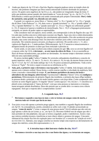 1 Ainda que depois de Ap 15.8 até o final dos flagelos ninguém pudesse entrar no templo cheio de
incenso, não podemos imaginar que Deus estaria entronizado lá dentro destituído de quaisquer
servos. Os quatro seres angélicos de Ap 4.6, p. ex., não podem ser imaginados longe do trono. É
neles que podemos pensar quando são mencionadas as ―vozes do trono‖ (p. ex., Ap 16.17 e 21.3).
Dificilmente a ordem aqui proferida está sendo comunicada pelo próprio Entronizado. Ouvi, vinda
do santuário, uma grande voz, dizendo aos sete anjos.
À grande voz seguem-se, nesse bloco, o ―intenso calor‖ (v. 9), o ―grande rio‖ (v. 12), o ―grande
dia do Deus Todo-Poderoso‖ (v. 14), duas vezes o ―grande terremoto‖ (v. 18), a ―grande cidade‖ (v.
19), a ―grande Babilônia‖ (v. 19), a ―grande saraivada‖ (v. 21) e o ―flagelo era sobremodo grande‖
(v. 21). É impossível ignorar a tendência de intensificação. Nos v. 18,21 a linguagem praticamente
extrapola, no intuito de poder captar as supermedidas.
Cabe considerar mais um aspecto, nesse sentido, em contraposição à série de flagelos dos cap. 8,9.
Lá cada anjo recebeu uma nova ordem para executar seu flagelo. Aqui uma única ordem desencadeia
toda a série. Dessa maneira, os flagelos são estreitamente aproximados. Eles não acontecem em gotas
dosadas, mas como uma descarga total. Em intervalos mínimos jorra sobre a terra enxurrada após
enxurrada. Tão somente passava um juízo, já chegava o próximo. De acordo com o v. 11, até a
vigência do flagelo do v. 2 ainda perdura. Diferentemente, Ap 9.12 anunciava minuciosamente o
desaparecimento do primeiro ai antes que fosse noticiado o próximo ai.
Assim sendo, os sete anjos recebem uma ordem conjunta de agir: Ide, ouve-se em tom lúgubre (cf.
o exposto sobre Ap 14.4), e derramai… as sete taças da cólera de Deus. A ira se assemelha ao
fluxo de brasas incandescentes, que podem ser derramadas. Ao mesmo tempo o derramar contém a
idéia de uma copiosidade pródiga.
Os juízos incidem pela (―sobre a‖) terra. Os versículos subseqüentes desdobram o conceito de
quatro maneiras: solo (v. 2), mar (v. 3), rios (v. 4) e astros (v. 8), ou seja, da mesma forma como em
Ap 8.7-12 (cf. Ap 14.7; de modo análogo Ap 11.6). Os juízos acontecem globalmente. Toda a terra
tornou-se ―Egito‖. No texto a seguir evocam-no as referências ao Êx.
2 Saiu, pois, o primeiro anjo e derramou a sua taça pela (―sobre a‖) terra. João designa cada anjo
apenas com o número ordinal. Dessa forma, o estilo conciso espelha a velocidade da seqüência, bem
como a sucessão e intensidade do tempo. E, aos homens portadores da marca da besta e
adoradores da sua imagem, sobrevieram (―aconteceram‖) úlceras (―úlcera‖ [TEB, BJ]) malignas e
perniciosas. Diferentemente do primeiro flagelo das trombetas, a primeira das taças aflige também
as pessoas desde o princípio, e não de modo restrito apenas a um terço delas. Como comparação cabe
recorrer ao sexto flagelo egípcio. O singular ―úlcera‖ consta aqui [cf. TEB, BJ] (no v. 11 encontra-se o
plural) como contraposição à ―marca da besta‖, com que estas pessoas se marcaram a si mesmas,
numa arrogante atitude desafiadora. Deus não permite que se zombe dele e os marca com a úlcera
repugnante. Será que a resposta dele é compreendida e aceita?
3. A segunda taça, 16.3
3
Derramou o segundo a sua taça no mar, e este se tornou em sangue como de morto, e
morreu todo ser vivente que havia no mar.
3 Esse juízo evoca não apenas a primeira praga egípcia, mas também o segundo flagelo das trombetas
em Ap 8.8. As conseqüências, porém, estendem-se sobre todo o mar. O adendo acrescentado ao
sangue, ―como de morto‖ (―como o sangue de uma pessoa morta‖ [BLH]) salienta que não está em
jogo apenas o efeito da cor (como, p. ex., em Ap 6.12). Devemos lembrar-nos de sangue que não é
mais portador da vida palpitante, mas que se tornou coagulado, podre e malcheiroso. Assim o mar,
que outrora continha tesouros, transforma-se num charco abjeto e grumoso de sangue. Uma parte
substancial da criação fica fora de cogitação para o ser humano (cf. o conceito da ―criação ao revés‖
no EXCURSO 5c). Ademais, esse sangue constitui ao mesmo tempo uma resposta ao derramamento do
sangue dos mártires, como dirá expressamente o v. 6.
4. A terceira taça e dois louvores vindos do céu, 16.4-7
4
Derramou o terceiro a sua taça nos rios e nas fontes das águas, e se tornaram em sangue.
 