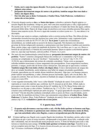 5
Então, ouvi o anjo das águas dizendo: Tu és justo, tu que és e que eras, o Santo, pois
julgaste estas coisas;
6
porquanto derramaram sangue de santos e de profetas, também sangue lhes tens dado a
beber; são dignos disso.
7
Ouvi do altar que se dizia: Certamente, ó Senhor Deus, Todo-Poderoso, verdadeiros e
justos são os teus juízos.
4 O terceiro despejo acerta os rios e as fontes das águas e relembra o primeiro flagelo egípcio e o
terceiro flagelo das trombetas. Atinge-se, pois, mais uma área essencial para a vida, a água potável.
De acordo com Ap 14.7, os humanos não queriam reconhecer o Criador das fontes das águas, embora
quisessem beber delas. Depois de longo tempo de paciência com essas estranhas pessoas Deus agora
fornece uma resposta severa. De novo a água não somente se colore (como no v. 3), mas adoece e se
decompõe.
5 Por terríveis que sejam os castigos, resplandece neles a correta justiça de Deus. Dos lábios de duas
testemunhas ressoam louvores que incutem isso como certo. Justamente o anjo, responsável pela
água, exclama no estilo do Sl 119.137; Dt 32.4: Tu és justo! A partir das circunstâncias
momentâneas, na verdade pode-se acusá-lo de dureza exagerada. Nós humanos nos deixamos
governar de forma indigna pelo momento e sentenciamos sem base histórica e também sem memória.
Deus, porém, julga e age a partir da amplitude da história. Ele é um Deus que é e que era. Houve a
história de sua paciência e a história da contestação humana. Quem se opuser a esta história apenas
uma vez, seja anjo seja humano, cairá de joelhos: Ó Santo, tu és justo.
6 Por meio de uma fundamentação central declara-se: porquanto derramaram sangue de santos e de
profetas. ―Santos‖ constitui a designação básica dos cristãos (cf. o comentário a Ap 8.3) que
costuma ser completada no Ap com ―profetas‖, ―testemunhas‖ ou ―servos‖ (Ap 11.18; 17.6;
18.20,24), que evidentemente são termos de conteúdo coincidente. Várias vezes as passagens
referidas também mencionam o êxtase sanguinário dos perseguidores. Esses sanguinários recebem,
portanto, o sangue, porém não da forma como o desejavam, mas para que se apavorem e vomitem.
Também sangue lhes tens dado a beber; são dignos disso. Como o derramamento de sangue não
deve ser tomado literalmente, assim tampouco esse beber do sangue em grandes quantidades.
Contudo, apercebemo-nos do sentido dessas metáforas chocantes. Algo que o ser humano pensava
poder realizar sem problemas, a saber, eliminar pessoas incômodas, agora, sob a ira de Deus, lhe
escapa do controle. Para seu horror, encontra-se banhado de sangue e deitado entre cadáveres (cf.
outra vez a nota 293).
7 Como segunda testemunha, João ―ouve o altar falando‖ (tradução do autor). Com certeza ele
representa as vozes dos mártires que, conforme Ap 6.9, ressoam ao pé do altar. Afinal, nada os
preocupava tanto como o tema da justiça divina (cf. também Ap 14.18). Dessa forma estão em
harmonia a voz do anjo e a dos cristãos. Também em Ap 1.7 e 22.20 o ―sim‖ [= certamente]
constitui uma confirmação expressa por parte da igreja. ―A igreja agraciada diz sim para os caminhos
de Cristo!‖ Ela não descobre nenhuma contradição entre os juízos de Deus e sua divindade, assim
como ela lhe foi manifesta em Jesus Cristo, mas unicamente concordância: ó Senhor Deus, Todo-
Poderoso (―ó Senhor, Deus, Todo-Poderoso‖ [tradução do autor]). Ouve-se um prelúdio ao novo
cântico (Ap 15.3): verdadeiros e justos são os teus juízos.
5. A quarta taça, 16.8,9
8
O quarto anjo derramou a sua taça sobre o sol, e foi-lhe dado queimar os homens com fogo.
9
Com efeito, os homens se queimaram com o intenso calor, e blasfemaram o nome de Deus,
que tem autoridade sobre estes flagelos, e nem se arrependeram para lhe darem glória.
8,9 O tópico sol liga esse flagelo com o quarto flagelo das trombetas. De imediato, porém, salta à vista
a diferença de que o juízo se torna irrestrito, ultrapassando a terça parte; dessa feita, a radiação solar
não é abrandada, mas até intensificada numa proporção nociva. A fonte de bênçãos para toda a vida
terrena se transforma num castigo. E foi-lhe dado queimar os homens com fogo. Transfere-se ao
sol um completo juízo de fogo. E os homens foram abrasados por um calor intenso (TEB). O texto de
Ap 7.16 trouxe o sofrimento infligido pelo sol.
 