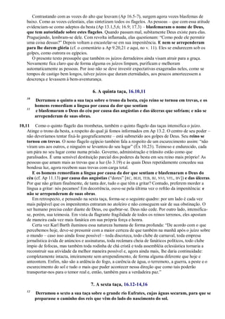 Contrastando com as vozes do alto que louvam (Ap 16.5-7), surgem agora vozes blasfemas de
baixo. Como as vozes celestiais, elas sintetizam todos os flagelos. As pessoas – que com essa atitude
evidenciam-se como adeptos da besta (Ap 13.1,5,6; 16.9; 17.3) – blasfemaram o nome de Deus,
que tem autoridade sobre estes flagelos. Quando passam mal, subitamente Deus existe para elas.
Praguejando, lembram-se dele. Com revolta inflamada, elas questionam: ―Como pode ele permitir
uma coisa dessas?‖ Depois voltam a encastelar-se em sua impenitência. E nem se arrependeram
para lhe darem glória (cf. o comentário a Ap 9.20,21 e aqui, no v. 11). Eles se endurecem sob os
golpes, como outrora os egípcios.
O presente texto pressupõe que também os juízos derradeiros ainda visam atrair para a graça.
Novamente fica claro que de forma alguma os juízos limpam, purificam e melhoram
automaticamente as pessoas. Por isso não se deve investir expectativas exageradas neles, como se
tempos de castigo bem longos, talvez juízos que duram eternidades, aos poucos amortecessem a
descrença e levassem à bem-aventurança.
6. A quinta taça, 16.10,11
10
Derramou o quinto a sua taça sobre o trono da besta, cujo reino se tornou em trevas, e os
homens remordiam a língua por causa da dor que sentiam
11
e blasfemaram o Deus do céu por causa das angústias e das úlceras que sofriam; e não se
arrependeram de suas obras.
10,11 Como o quinto flagelo das trombetas, também o quinto flagelo das taças intensifica o juízo.
Atinge o trono da besta, a respeito do qual já fomos informados em Ap 13.2. O centro de seu poder –
não deveríamos tentar fixá-lo geograficamente – está submetido aos golpes de Deus. Seu reino se
tornou em trevas. O nono flagelo egípcio também fala a respeito de um escurecimento assim: ―não
viram uns aos outros, e ninguém se levantou do seu lugar‖ (Êx 10.23). Teimoso e endurecido, cada
um pára no seu lugar como numa prisão. Governo, administração e trânsito estão como que
paralisados. É uma sensível destituição parcial dos poderes da besta em seu reino mais próprio! As
pessoas que amam mais as trevas que a luz (Jo 3.19) e às quais Deus repetidamente concedeu sua
bondosa luz, agora recebem suas trevas com carga total.
E os homens remordiam a língua por causa da dor que sentiam e blasfemaram o Deus do
céu (cf. Ap 11.13) por causa das angústias (―dores‖ [RC, BLH, TEB, BJ, NVI, VFL, BV]) e das úlceras.
Por que não gritam finalmente, de tanta dor, tudo o que têm a gritar? Contudo, preferem morder a
língua a gritar: nós pecamos! Em decorrência, ouve-se pela última vez o refrão da impenitência: e
não se arrependeram de suas obras.
Em retrospecto, e pensando na sexta taça, forma-se o seguinte quadro: por um lado é cada vez
mais palpável que os impenitentes entraram no atoleiro e não conseguem sair de sua obstinação. O
ser humano precisa ceder diante de Deus, ou quebrar-se. Deus não cede. Por outro lado, intensifica-
se, porém, sua teimosia. Em vista da flagrante fragilidade de todos os reinos terrenos, eles apostam
de maneira cada vez mais fanática em sua própria força e honra.
Certa vez Karl Barth iluminou essa natureza humana de forma profunda: ―De acordo com o que
percebemos hoje, deve-se presumir com a maior certeza de que também na manhã após o juízo sobre
o mundo – caso isso ainda fosse possível – toda discoteca, todo clube de carnaval, toda empresa
jornalística ávida de anúncios e assinaturas, toda recâmara cheia de fanáticos políticos, todo clube
ímpio de fofocas, mas também toda rodinha de chá cristã e toda assembléia eclesiástica tornaria a
reconstruir sua atividade da melhor maneira possível e, agora ainda mais, lhe daria continuidade:
completamente intacta, inteiramente sem arrependimento, de forma alguma diferente que hoje e
anteontem. Enfim, não são a ardência do fogo, a carência de água, o terremoto, a guerra, a peste e o
escurecimento do sol e tudo o mais que puder acontecer nessa direção que como tais poderão
transportar-nos para o temor real e, então, também para a verdadeira paz.‖
7. A sexta taça, 16.12-14,16
12
Derramou o sexto a sua taça sobre o grande rio Eufrates, cujas águas secaram, para que se
preparasse o caminho dos reis que vêm do lado do nascimento do sol.
 