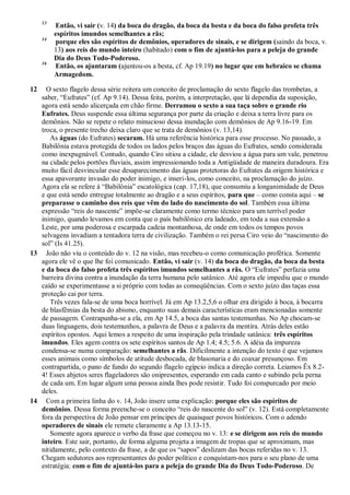 13
Então, vi sair (v. 14) da boca do dragão, da boca da besta e da boca do falso profeta três
espíritos imundos semelhantes a rãs;
14
porque eles são espíritos de demônios, operadores de sinais, e se dirigem (saindo da boca, v.
13) aos reis do mundo inteiro (habitado) com o fim de ajuntá-los para a peleja do grande
Dia do Deus Todo-Poderoso.
16
Então, os ajuntaram (ajuntou-os a besta, cf. Ap 19.19) no lugar que em hebraico se chama
Armagedom.
12 O sexto flagelo dessa série reitera um conceito de proclamação do sexto flagelo das trombetas, a
saber, ―Eufrates‖ (cf. Ap 9.14). Dessa feita, porém, a interpretação, que lá dependia da suposição,
agora está sendo alicerçada em chão firme. Derramou o sexto a sua taça sobre o grande rio
Eufrates. Deus suspende essa última segurança por parte da criação e deixa a terra livre para os
demônios. Não se repete o relato minucioso dessa inundação com demônios de Ap 9.16-19. Em
troca, o presente trecho deixa claro que se trata de demônios (v. 13,14).
As águas (do Eufrates) secaram. Há uma referência histórica para esse processo. No passado, a
Babilônia estava protegida de todos os lados pelos braços das águas do Eufrates, sendo considerada
como inexpugnável. Contudo, quando Ciro sitiou a cidade, ele desviou a água para um vale, penetrou
na cidade pelos portões fluviais, assim impressionando toda a Antigüidade de maneira duradoura. Era
muito fácil desvincular esse desaparecimento das águas protetoras do Eufrates da origem histórica e
essa apavorante invasão do poder inimigo, e inseri-los, como conceito, na proclamação do juízo.
Agora ela se refere à ―Babilônia‖ escatológica (cap. 17,18), que consumiu a longanimidade de Deus
e que está sendo entregue totalmente ao dragão e a seus espíritos, para que – como consta aqui – se
preparasse o caminho dos reis que vêm do lado do nascimento do sol. Também essa última
expressão ―reis do nascente‖ impõe-se claramente como termo técnico para um terrível poder
inimigo, quando levamos em conta que o país babilônico era ladeado, em toda a sua extensão a
Leste, por uma poderosa e escarpada cadeia montanhosa, de onde em todos os tempos povos
selvagens invadiam a tentadora terra de civilização. Também o rei persa Ciro veio do ―nascimento do
sol‖ (Is 41.25).
13 João não viu o conteúdo do v. 12 na visão, mas recebeu-o como comunicação profética. Somente
agora ele vê o que lhe foi comunicado. Então, vi sair (v. 14) da boca do dragão, da boca da besta
e da boca do falso profeta três espíritos imundos semelhantes a rãs. O ―Eufrates‖ perfazia uma
barreira divina contra a inundação da terra humana pelo satânico. Até agora ele impediu que o mundo
caído se experimentasse a si próprio com todas as conseqüências. Com o sexto juízo das taças essa
proteção cai por terra.
Três vezes fala-se de uma boca horrível. Já em Ap 13.2,5,6 o olhar era dirigido à boca, à bocarra
de blasfêmias da besta do abismo, enquanto suas demais características eram mencionadas somente
de passagem. Contrapunha-se a ela, em Ap 14.5, a boca das santas testemunhas. No Ap chocam-se
duas linguagens, dois testemunhos, a palavra de Deus e a palavra da mentira. Atrás deles estão
espíritos opostos. Aqui lemos a respeito de uma inspiração pela trindade satânica: três espíritos
imundos. Eles agem contra os sete espíritos santos de Ap 1.4; 4.5; 5.6. A idéia da impureza
condensa-se numa comparação: semelhantes a rãs. Dificilmente a intenção do texto é que vejamos
esses animais como símbolos de atitude desbocada, de blasonaria e do coaxar presunçoso. Em
contrapartida, o pano de fundo do segundo flagelo egípcio indica a direção correta. Leiamos Êx 8.2-
4! Esses abjetos seres flageladores são onipresentes, esperando em cada canto e subindo pela perna
de cada um. Em lugar algum uma pessoa ainda lhes pode resistir. Tudo foi conspurcado por meio
deles.
14 Com a primeira linha do v. 14, João insere uma explicação: porque eles são espíritos de
demônios. Dessa forma preenche-se o conceito ―reis do nascente do sol‖ (v. 12). Está completamente
fora da perspectiva de João pensar em príncipes de quaisquer povos históricos. Com o adendo
operadores de sinais ele remete claramente a Ap 13.13-15.
Somente agora aparece o verbo da frase que começou no v. 13: e se dirigem aos reis do mundo
inteiro. Este sair, portanto, de forma alguma projeta a imagem de tropas que se aproximam, mas
nitidamente, pelo contexto da frase, a de que os ―sapos‖ deslizam das bocas referidas no v. 13.
Chegam sedutores aos representantes do poder político e conquistam-nos para o seu plano de uma
estratégia: com o fim de ajuntá-los para a peleja do grande Dia do Deus Todo-Poderoso. De
 