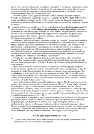 acordo com o versículo subseqüente, essa sedução obtém êxito. O fato de que a humanidade se deixa
conjurar contra seu único Salvador, de que ela marcha contra aquele que a amou até a morte nem
pode ser outra coisa que não sedução. Sem levar inspirações demoníacas a sério não é possível
entender nada nesse ponto (cf. o comentário a Ap 17.13).
Portanto, organiza-se essa gigantesca mobilização. O dia do dragão parece ter começado.
Contudo, inesperadamente o grande dia dele torna-se o grande Dia do Deus Todo-Poderoso. Esse
tema é retomado expressamente em Ap 19.17-21. Assim como a luta do dragão no céu acabou
quando da sua derrubada sobre a terra (Ap 12.7-9), essa luta sobre a terra acaba quando ele é lançado
ao abismo.
16 A indicação do tempo é seguida, no v. 16, por uma indicação de lugar. Então, os ajuntaram (―E a
besta ajuntou-os‖ [cf. Ap 19.19]) no lugar que em hebraico se chama Armagedom. Novamente
João espera que seus leitores gregos entendam um termo hebraico. Isto por si só causa a sensação de
mistério. Como na sexta trombeta (Ap 9.11), surge uma palavra enigmática. Lá, porém, e em
passagens similares, João traduziu a expressão. Será que a intenção agora é não traduzir?
Obviamente as pessoas fizeram a tradução.
Muitas vezes oferece-se a tradução ―monte (em hebraico har) Magedo‖. Acontece que em toda a
literatura um ―monte Magedon‖ é desconhecido. De certa maneira somos lembrados da cidade de
Megido, na parte sul da planície de Jezreel. Com esta referência a exegese teria encontrado uma
palavra-chave. Megido controlava o desfiladeiro pelos elevados do Carmelo, pelo qual passava a via
principal do Egito até a Síria e a Mesopotâmia. Com isso, a região dessa cidade tornou-se um
proverbial palco de guerras. Freqüentemente desencadeavam-se ali batalhas decisivas, sendo que
sobretudo os reis cananeus foram derrotados por Israel quando penetrava no território. Será que o
texto, portanto, está profetizando uma ―Megido‖ escatológica?
Contudo não é aconselhável que uma exegese deixe tão facilmente de lado o elemento do
―monte‖. Rissi procede a uma leve transposição de letras, encontrando dessa maneira a expressão
hebraica ―monte da congregação‖, de Is 14.13. É o trono dos deuses ao qual o rei da Babilônia sobe
como usurpador.
Quem desejar interpretar o texto assim como foi transmitido poderá acompanhar a seguinte
leitura: em primeiro lugar levamos a sério o elemento ―monte‖, abrindo mão, portanto, da idéia de
um campo de batalha. Grandes batalhas não acontecem no alto de montes, mas nas planícies. Nas
correlações do livro, é plausível que esse monte seja oposto ao ―monte Sião‖ de Ap 14.1. Assim
como lá o Cordeiro se postou com os seus, aqui a besta reúne-se aos seus. Com bastante freqüência
―monte‖ é usado em lugar de reino. Conseqüentemente, forma-se aqui o reino contrário, a máxima
concentração do poder da besta contra Cristo.
Agora também se faz justiça às recordações de Israel em relação a Megido: o poder concentrado
da besta chega justamente ao seu ápice, experimentando seu ―Megido‖, i. é, uma batalha milagrosa,
na qual sequer se chega ao embate porque o céu intervém milagrosamente. Em Jz 4.15 lê-se: ―O
Senhor derrotou (‗assustou‘) a Sísera, e todos os seus carros… e Sísera saltou do carro e fugiu a pé‖.
Jz 5.20,21: ―Desde os céus pelejaram as estrelas… o ribeiro Quisom os arrastou‖. Jz 7.22: ―O Senhor
tornou a espada de um contra o outro, e isto em todo o arraial‖. Esse quadro combina muito bem com
o paralelo de nossa passagem em Ap 19.17-21.
Em conseqüência, Armagedom se revela como um termo criado artificialmente pela linguagem da
proclamação. Talvez a expressão visa evocar correlações espirituais, pelo fato de ser deixada na
antiga linguagem sagrada da Bíblia. A tradução para a língua franca grega poderia ser um
condicionamento para que se falasse desse monte no sentido de outros montes quaisquer e dessa
Megido no sentido de outros lugares quaisquer da geografia. Somente à primeira vista a besta conduz
―a um lugar‖. Se olharmos mais detidamente, ela conduz a um destino. A concentração semelhante
em um monte vem a ser uma derrocada semelhante a uma Megido. Isso é ―Armagedom‖.
8. Uma exclamação intercalada, 16.15
15
(Eis que venho como vem o ladrão. Bem-aventurado aquele que vigia e guarda as suas vestes,
para que não ande nu, e não se veja a sua vergonha.)
 