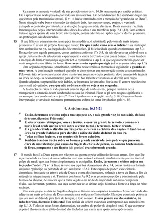 Retiramos o presente versículo de sua posição entre os v. 14,16 meramente por razões práticas.
Ele é apresentado nesta posição por todos os manuscritos. Ele decididamente faz sentido no lugar em
que consta pela transmissão textual. O v. 14 havia terminado com a menção do ―grande dia de Deus‖.
Nessa situação cabe bem o chamado da vinda do Juiz. Ao mesmo tempo, porém, o versículo
extrapola o contexto, por introduzir a situação da igreja na série das taças. Desta maneira traz forte
lembrança das peças intermediárias das séries dos selos e das trombetas (cap. 7,11,12). Com certeza
trata-se agora apenas de uma breve intercalação, porém este fato se explica a partir do fim premente.
As protelações são descartadas.
15 O que falta em comprimento nessa peça intermediária, é substituído pelo tom da mais intensa
premência. É a voz do próprio Jesus que ressoa: Eis que venho como vem o ladrão! Essa ilustração
bem conhecida no NT, da chegada do Juiz messiânico, já foi elucidada quando comentamos Ap 3.3.
De acordo com aquela passagem, como também conforme 1Ts 5.4, ela não deveria ser cabível para a
igreja. Justamente ela não deveria experimentar a vinda de Cristo como quem dorme. É essa também
a intenção da bem-aventurança seguinte (cf. o comentário a Ap 1.3), que seguramente não pode ser
mais imaginada nos lábios de Jesus: Bem-aventurado aquele que vigia (cf. o exposto sobre Ap 3.2).
Uma segunda expressão, semelhante, sublinha nesse trecho a exortação à vigilância: e guarda as
suas vestes. A continuação mostrará que não se deve pensar em preservação contra a contaminação.
Pelo contrário, o bem-aventurado deve manter sua roupa no corpo, portanto, deve conservá-la trajada
ao invés de despi-la desatentamente para dormir. No Oriente costumava-se dormir sem roupa.
Quando alguém, surpreendido pelo ladrão, se levantava de um salto, ficava nu. É contra esse destino
que se está advertindo: para que não ande nu, e não se veja a sua vergonha.
A ilustração extraída da vida privada contém algo de ambivalente, porque também deixa
transparecer a situação de um condenado na sala do tribunal. Ficar de pé sem roupas significava o
mesmo que ―ser condenado em juízo‖. Esta é igualmente a acepção em Ap 3.18. Com semelhante
interpretação o versículo realmente permanece na esfera do tema introduzido pelo v. 15.
9. A sétima taça, 16.17-21
17
Então, derramou o sétimo anjo a sua taça pelo ar, e saiu grande voz do santuário, do lado
do trono, dizendo: Feito está!
18
E sobrevieram relâmpagos, vozes e trovões, e ocorreu grande terremoto, como nunca
houve igual desde que há gente sobre a terra; tal foi o terremoto, forte e grande.
19
E a grande cidade se dividiu em três partes, e caíram as cidades das nações. E lembrou-se
Deus da grande Babilônia para dar-lhe o cálice do vinho do furor da sua ira.
20
Todas as ilhas fugiram, e os montes não foram achados;
21
também desabou do céu sobre os homens grande saraivada, com pedras que pesavam
cerca de um talento; e, por causa do flagelo da chuva de pedras, os homens blasfemaram
de Deus, porquanto o seu flagelo (do granizo) era sobremodo grande.
17 O mundo hostil a Deus espera em vão por sua guerra e pela utilização de suas armas. Sem que lhe
seja concedida a chance de um confronto real, seu centro é vitimado imediatamente por um terrível
golpe, de modo que sua frente simplesmente se esmigalha. Então, derramou o sétimo anjo a sua
taça pelo (―sobre o‖) ar. A frase remete aos espíritos demoníacos do v. 14, como também a Satanás
enquanto ―príncipe da potestade do ar‖ conforme Ef 2.2. Este espaço de poder, esse cinturão
demoníaco, imiscuiu-se entre o céu de Deus e a terra dos humanos, isolando a terra de Deus, a fim de
subjugá-la integralmente a si. Também conforme Ap 9.2 o ar estava escurecido e contaminado pela
fumaça do abismo, de maneira que a terra vegetava na noite da impiedade sob uma campânula
tóxica. Ao derramar, portanto, sua taça sobre esse ar, o sétimo anjo, fulmina a fonte e a força do reino
satânico.
Com esse golpe, a série de flagelos chegou ao fim em seus aspectos essenciais. Uma voz vinda das
adjacências mais próximas de Deus anuncia essa notícia ao Entronizado. Ela ecoa com tanta potência
que seu som se difunde para fora do templo, e João o ouve. E saiu grande voz do santuário, do
lado do trono, dizendo: Feito está! Esta notícia da ordem executada corresponde aos anúncios em
Ap 15.1,8. Todas as taças foram derramadas, e a quebra do poder do dragão é total. O que acontece
depois é tão-somente o efeito dominó das fachadas que caem sem apoio, uma após a outra.
 
