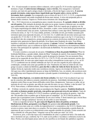18 O v. 18 está trazendo os mesmos efeitos colaterais, sob os quais Êx 19.16 revelou aquele que
dominou o Egito. E sobrevieram relâmpagos, vozes e trovões. Eles inauguram o terremoto
cósmico, por meio do qual a antiga criação é derreada, a fim de dar lugar a uma nova. E ocorreu
grande terremoto, como nunca houve igual desde que há gente sobre a terra; tal foi o
terremoto, forte e grande. Em comparação com os textos de Ap 6.12; 8.5; 11.13,19, a singularidade
desse acontecimento está sendo ressaltada da forma mais intensa. A terra está preparada para os
demais abalos sísmicos. Supera-os. Porém nesse terremoto ela é despedaçada.
19 Os v. 19-21 descrevem as conseqüências para o mundo das pessoas. E a grande cidade se dividiu
em três partes. Pela imitação da posição das palavras no grego visamos evidenciar que, no sentido
aqui subentendido, não existem várias ―grandes‖ cidades. Pois ela é aquela que já aparece em Ap
11.8 como arquiinimiga da cidade de Deus, Jerusalém, a saber, como essência da glória humana sem
Deus. É desnecessário citar seu nome. A próxima frase utiliza-o como algo óbvio: Babilônia (quanto
à forma do nome, cf. Ap 17.5). Essa cidade, portanto, é dividida em três, por fendas causadas pelo
terremoto (para essa expressão de juízo, cf. EXCURSO 5e). A subdivisão de um reino noticia que ruiu
seu poder (Ez 37.22; Dn 11.4; Mt 12.25). As referências numéricas aqui e em Ap 11.13 (um terço e
um décimo) não são comparáveis, porque aparecem no contexto de diversas metáforas de juízo. No
presente texto aparecem na figura da partição, lá na figura mais freqüente da ruína. Essa última
metáfora é utilizada de imediato pelo texto seguinte: e caíram (―ruíram‖) as cidades das nações. A
cultura mundial única, que se condensa na figura da Babilônia, concretiza-se em numerosas cidades
da terra. Elas participam do esplendor e da derrocada da Babilônia. Na terra inteira a glória humana
afunda no nada.
O evento constitui a execução de um juízo. E lembrou-se Deus da grande Babilônia (―Pois foi
lembrada Babilônia, a grande cidade, diante de Deus‖ [tradução do autor]). Esta maneira bíblica de
falar, de que Deus se lembra, é percebida a partir da perspectiva humana. Em um momento Deus
parece ter-se esquecido de seus fiéis (At 10.31; Lc 1.54,72; 23.42), em outro momento, porém, dos
que zombam dele, de sorte que sejam ímpios sem sofrer conseqüências (como aqui e, p. ex., no Sl
137.7). Lembramo-nos do sentido embutido em Ap 6.10: um caso urgente de juízo espera por
condenação, contudo está como que perdido de vista. Finalmente ele entra na ordem do dia. Esse
gongo soa para a cidade da Babilônia, para dar-lhe o cálice do vinho do furor da sua ira. Na
tríplice forma de expressão reside uma veemência extrema. Agora a ira irrompe de forma irrestrita.
Até aqui esse cálice repetidamente passou ao largo da Babilônia. Isso, no entanto, não aconteceu nem
por indiferença nem fraqueza divinas perante o pecado (quanto à terminologia, cf. o comentário a Ap
14.8-10).
20 Todas as ilhas fugiram, e os montes não foram achados. Em Ap 6.14 já era plausível que esse
par de conceitos não indicava somente catástrofes da natureza. Autoridades intramundanas que se
erigiram contra Deus ou que foram edificadas contra Deus, desaparecem, ―para que se saiba, até ao
nascente do sol e até ao poente, que além de mim não há outro; eu sou o Senhor, e não há outro‖ (Is
45.6). Num relance, e definitivamente, Deus limpa a terra cheia da glória dos ídolos.
21 O último versículo do capítulo retorna ao paradigma dos flagelos egípcios. Também desabou do
céu sobre os homens grande saraivada, com pedras que pesavam cerca de um talento (―mais de
trinta quilos‖ [BLH]). Também Êx 9.24,25 ressaltou o grande peso das pedras do granizo. Aqui elas
são ―tão pesadas como as pedras que se faziam para as catapultas‖. Ez 38.22 fala de pedras de
granizo que se precipitam como o bombardeio de um cerco militar. É desta maneira que a ira de Deus
jorra sobre os ―abrigos antiaéreos‖ da terra, do céu sobre os seres humanos.
Como se responde de baixo? E, por causa do flagelo da chuva de pedras, os homens
blasfemaram de Deus, porquanto o seu flagelo (do granizo) era sobremodo grande. Este
resultado evoca mais uma vez o refrão da impenitência (cf. o comentário a Ap 16.9,11). Quanto mais
severos os juízos, tanto mais duros os corações. Por isso nunca será demasiada a cautela diante da
esperança de que os juízos se evidenciariam como segundo caminho de salvação. Existe somente um
único caminho de volta para Deus: ―ninguém vem ao Pai senão por mim‖ (Jo 14.6).
Encerra-se, pois, a série das taças com o bombardeio de cima e a gritaria de baixo. Ela ainda não
traz o momento em que, conforme Ap 15.4, tudo cai de joelhos e reconhece a soberania exclusiva de
Deus. Porém, esta interrupção pouco antes do alvo justifica-se em função dos apêndices seguintes.
 