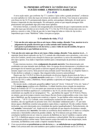 XI. PRIMEIRO APÊNDICE ÀS VISÕES DAS TAÇAS
O JUÍZO SOBRE A PROSTITUTA BABILÔNIA
17.1–19.10
A nova seção maior, que conforme Ap 17.1 contém o ―juízo sobre a grande prostituta‖, evidencia-
se como apêndice às visões das taças em termos de conteúdo e de forma. Esse tema já se apresentou
com força em Ap 16.19, permanecendo depois, porém, sem qualquer elaboração, de modo que se
formou a impressão de uma interrupção. No retrospecto, pensa-se que naquela passagem João
praticamente está guardando algo para tratar nesse apêndice.
Em termos formais, a conexão está assegurada pela circunstância de que é expressamente um dos
anjos das taças que introduz ao novo trecho (Ap 17.1). Em Ap 19.9,10 ele retoma mais uma vez a
palavra e encerra a visão. O fato de que ela é a mais longa de todas as visões do Ap revela a
importância que o tema ―Babilônia‖ tinha e tem para as igrejas.
1. O anúncio da visão, 17.1,2
1
Veio um dos sete anjos que têm as sete taças e falou comigo, dizendo: Vem, mostrar-te-ei o
julgamento da grande meretriz que se acha sentada sobre muitas águas,
2
com quem se prostituíram os reis da terra; e, com o vinho de sua devassidão, foi que se
embebedaram os que habitam na terra.
1 Veio um dos sete anjos que têm as sete taças e falou comigo, dizendo: Vem, mostrar-te-ei… A
repetição literal dessa expressão em Ap 21.9, contudo não relacionada com a prostituta, e sim com a
noiva do Cordeiro, mostra com a desejável clareza que a prostituta e a noiva são entendidas como
dois tipos opostos. Esse dado é importante também para a interpretação da prostituta no presente
capítulo.
O anjo tenciona mostrar a João o julgamento da grande meretriz. Esta demonstração está
combinada com uma intenção mais profunda. João e as igrejas devem desmascarar e reconhecer esse
personagem de tal maneira que jamais se deixem enganar pela prostituta e não a confundam um
instante sequer com a noiva. Seria possível uma confusão assim? Sem dúvida, se o Espírito Santo (v.
3) não desfizer a sedução e o engano. Que ninguém tenha excessiva autoconfiança!
Depois que Ap 2.14,20,21 já falou da prostituição em diversos lugares da província da Ásia, a
partir de agora trata-se da grande meretriz (ainda nos v. 5,15,16; 19.2). O leitor já pode saber quem
ela é em Ap 14.8, a saber, a Babilônia. Nosso apêndice a apresenta em imagem ampliada e com
contornos nítidos.
Do mesmo modo, a indicação geográfica sobre (―perto de‖ [BLH], ―à beira de‖ [TEB, BJ], ―junto a‖
[VFL]) muitas águas combina com a Babilônia. A cidade histórica estava situada em numerosos
braços do Eufrates (Sl 137.1) e em canais que cruzavam as terras de aluvião. Por essa razão ela era
uma espécie de fortaleza aquática (cf. o comentário a Ap 16.12), um dos maiores fatores que
constituíam seu orgulho de ser inexpugnável. ―Tu… que habitas tão segura‖ (Is 47.8 [RC]). Parece,
no entanto, que já em tempos remotos esses braços fluviais foram compreendidos como veias vitais
para a Babilônia, que lhe asseguravam comércio e riqueza: ―tu que habitas sobre muitas águas, rica
de tesouros…‖ (Jr 51.13). Contudo, essas considerações esclarecem tão somente a origem da
metáfora, não seu significado no presente texto. Ele é elucidado validamente pelo v. 15: por meio
dessas águas a Babilônia constitui uma grandeza supra-étnica e supralocal. Ela não conhece limites
territoriais, mas está relacionada com a totalidade das nações (quadruplicadas!). Particularmente, ela
está sentada (―entronizada‖) ali. Ainda terá de ser explicado de que maneira ela domina o mundo.
Por sua natureza ela é meretriz. Em todos as ocorrências dessa metáfora no AT alude-se a relações
comerciais e intercâmbio cultural de grandes cidades. Ap 18 evidencia com que ênfase essas
correlações também devem ser vistas no conceito da Babilônia no Ap (cf. também o exposto sobre
Ap 17.5). A Babilônia aparece como potência econômica e cultural global. Não há a conotação de
uma soberania político-militar maior. Desta maneira somos desviados de uma interpretação, muito
recorrente, da Babilônia como sendo o Império mundial Romano.
2 Com essa prostituta se prostituíram os reis da terra; e… se embebedaram os que habitam na
terra. Com certeza entre eles está também o povo judaico (como já afirmado em Ez 23.14-17).
 