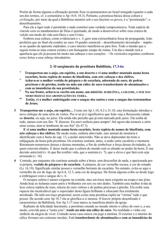 Porém de forma alguma a afirmação permite fixar os pensamentos no Israel renegado (quanto a cada
um dos termos, cf. o comentário a Ap 14.8; 18.3). Portanto, a premissa básica dessa cultura e
civilização, por meio da qual a Babilônia mantém sob o seu fascínio os povos, é a ―prostituição‖, o
desenfreamento.
Para ela a rigor tudo é permitido e nada constitui uma verdade compromissiva. Toda espécie de
vínculo com os mandamentos de Deus é queimada, de modo a desenvolver sobre essa cratera de
vulcão um modo de vida sem Deus e sem Cristo.
Embora essa cultura, como evidenciará o v. 3, gere uma extraordinária força de propaganda, João
profetiza que no final ela conduz ao caos. O quadro essencial – desenfreamento devastador – impõe-
se ao quadro de aparente esplendor, o caos interior manifesta-se para fora. Todo o mundo que a
seguiu torna-se uma cratera extinta e um fumegante campo de ruínas. Um dia o mundo terá a
aparência que ele já possuía há muito nas cabeças e nos corações. – Os versículos seguintes conferem
cores fortes a esse esboço introdutório.
2. O surgimento da prostituta Babilônia, 17.3-6a
3
Transportou-me o anjo, em espírito, a um deserto e vi uma mulher montada numa besta
escarlate, besta repleta de nomes de blasfêmia, com sete cabeças e dez chifres.
4
Achava-se a mulher vestida de púrpura e de escarlata, adornada de ouro, de pedras
preciosas e de pérolas, tendo na mão um cálice de ouro transbordante de abominações e
com as imundícias da sua prostituição.
5
Na sua fronte, achava-se escrito um nome, um mistério: BABILÔNIA, A GRANDE, A MÃE DAS
MERETRIZES E DAS ABOMINAÇÕES DA TERRA.
6a
Então, vi a mulher embriagada com o sangue dos santos e com o sangue das testemunhas
de Jesus;
3 Transportou-me o anjo, em espírito… Como em Ap 1.10; 4.2 e 21.10, esta formulação introduz o
novo enfoque de uma série de visões. Por si só já é significativo que João veja a florescente cidade
no deserto, ou seja, no juízo. Ela ainda não percebe que já está marcada pelo juízo. Ela sonha de
tudo, menos com seu fim. ―E disseste: Eu serei senhora para sempre! Até agora não tomaste a sério
estas coisas, nem te lembraste do seu fim‖ (Is 47.7).
E vi uma mulher montada numa besta escarlate, besta repleta de nomes de blasfêmia, com
sete cabeças e dez chifres. De modo exato, embora abreviado, este animal de montaria é
identificado com a besta do cap. 13, o poder anticristão. Não se deve depreender do texto a
subjugação da besta pela prostituta. Os orientais sentiam, antes, a união entre cavaleiro e montaria.
Retrataram numerosos deuses e deusas montadas, a fim de simbolizar a força dessas divindades, às
quais estavam aliados. É desse modo que a cultura do mundo está se aliando ao poder da besta. É sua
decisão anticristã (v. 6) que lhe confere vida, que a sustenta (v. 7), que a eleva e que fará com seja
arruinada (v. 16).
4 Contudo, por enquanto ela continua sentada sobre a besta, sem desconfiar de nada, e apaixonada por
si própria, vestida de púrpura e de escarlata. A púrpura, de cor vermelho escura, é cor de reinado
(Lc 16.19). Significado similar possui o vermelho berrante do escarlata. No entanto, evita-se aqui o
vermelho da cor do fogo de Ap 6.4; 12.3, uma cor de desgraça. De forma alguma exibe-se desde logo
a embriaguez com o sangue do v. 6.
O europeu sulista é menos exigente na comida, mas em troca mais exigente na roupa e nas jóias.
Ainda hoje as italianas usam anéis e brilhantes em seis ou oito dedos. Também esta mulher ávida de
luxo estava repleta de ouro, reluzia de ouro valioso e de pedras preciosas e pérolas. Ela exibe uma
riqueza tão incalculável que o espectador desta figura brilhante e ofuscante fica totalmente
atordoado. Há nela um traço proposital, assim como uma prostitua expõe na ―vitrina‖ tudo o que
possui. De acordo com Ap 18.7 ela se glorifica a si mesma. O louvor próprio desenfreado é
característico da Babilônia. Em Ap 3.17 essa marca se manifesta dentro da igreja.
Radiante de felicidade fascinante, a prostituta estende ao mundo inteiro o cálice de ouro e, a seu
modo, convida para a ―santa ceia‖: tendo na mão um cálice de ouro. Na realidade o vinho era
símbolo da alegria de viver. Contudo nesse caso estava em jogo a mentira. O exterior e o interior do
cálice formam um contraste mordaz. Está transbordante de abominações e com as imundícias da
 