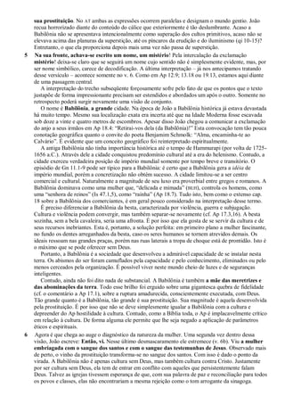 sua prostituição. No AT ambas as expressões ocorrem paralelas e designam o mundo gentio. João
recua horrorizado diante do conteúdo do cálice que exteriormente é tão deslumbrante. Acaso a
Babilônia não se apresentava intencionalmente como superação dos cultos primitivos, acaso não se
elevava acima das planuras da superstição, até os píncaros da erudição e do iluminismo (qi 10-15)?
Entretanto, o que ela proporciona depois mais uma vez não passa de superstição.
5 Na sua fronte, achava-se escrito um nome, um mistério! Pela intercalação da exclamação
mistério! deixa-se claro que se seguirá um nome cujo sentido não é simplesmente evidente, mas, por
ser nome simbólico, carece de decodificação. A última interpretação – já nos antecipamos tratando
desse versículo – acontece somente no v. 6. Como em Ap 12.9; 13.18 ou 19.13, estamos aqui diante
de uma passagem central.
A interpretação do trecho subseqüente forçosamente sofre pelo fato de que os pontos que o texto
justapõe de forma impressionante precisam ser estendidos e abordados um após o outro. Somente no
retrospecto poderá surgir novamente uma visão de conjunto.
O nome é Babilônia, a grande cidade. Na época de João a Babilônia histórica já estava devastada
há muito tempo. Mesmo sua localização exata era incerta até que na Idade Moderna fosse escavada
sob doze a vinte e quatro metros de escombros. Apesar disso João chegou a comunicar a exclamação
do anjo a seus irmãos em Ap 18.4: ―Retirai-vos dela (da Babilônia)!‖ Esta convocação tem tão pouca
conotação geográfica quanto o convite do poeta Benjamim Schmolk: ―Alma, encaminha-te ao
Calvário‖. É evidente que um conceito geográfico foi reinterpretado espiritualmente.
A antiga Babilônia não tinha importância histórica até o tempo de Hammurapi (por volta de 1725-
1656 a.C.). Através dele a cidade conquistou predomínio cultural até a era do helenismo. Contudo, a
cidade exerceu verdadeira posição de império mundial somente por tempo breve e transitório. O
episódio de Gn 11.1-9 pode ser típico para a Babilônia: é certo que a Babilônia gera a idéia de
império mundial, porém a concretização não obtém sucesso. A cidade limitou-se a ser centro
comercial e cultural. Naturalmente a magnitude de seu luxo era proverbial entre gregos e romanos. A
Babilônia dominava como uma mulher que, ―delicada e mimada‖ (BLH), controla os homens, como
uma ―senhora de reinos‖ (Is 47.1,5), como ―rainha‖ (Ap 18.7). Tudo isto, bem como o extenso cap.
18 sobre a Babilônia dos comerciantes, é em geral pouco considerado na interpretação desse termo.
É preciso diferenciar a Babilônia da besta, caracterizada por violência, guerra e subjugação.
Cultura e violência podem convergir, mas também separar-se novamente (cf. Ap 17.3,16). A besta
sozinha, sem a bela cavaleira, seria uma afronta. É por isso que ela gosta de se servir da cultura e de
seus recursos inebriantes. Esta é, portanto, a solução perfeita: em primeiro plano a mulher fascinante,
no fundo os dentes arreganhados da besta, caso os seres humanos se tornem atrevidos demais. Os
ideais ressoam nas grandes praças, porém nas ruas laterais a tropa de choque está de prontidão. Isto é
o máximo que se pode oferecer sem Deus.
Portanto, a Babilônia é a sociedade que desenvolveu a admirável capacidade de se instalar nesta
terra. Os abismos do ser foram camuflados pela capacidade e pelo conhecimento, eliminados ou pelo
menos cerceados pela organização. É possível viver neste mundo cheio de luzes e de seguranças
inteligentes.
Contudo, ainda não foi dito nada de substancial. A Babilônia é também a mãe das meretrizes e
das abominações da terra. Todo esse brilho foi erguido sobre uma gigantesca quebra de fidelidade
(cf. o comentário a Ap 17.1), sobre a ruptura amadurecida, conscientemente executada, com Deus.
Tão grande quanto é a Babilônia, tão grande é sua prostituição. Sua magnitude é aquela desenvolvida
pela prostituição. É por isso que não se deve simplesmente igualar a Babilônia com a cultura e
depreender do Ap hostilidade à cultura. Contudo, como a Bíblia toda, o Ap é implacavelmente crítico
em relação à cultura. De forma alguma ele permite que lhe seja negado a aplicação de parâmetros
éticos e espirituais.
6 Agora é que chega ao auge o diagnóstico da natureza da mulher. Uma segunda vez dentro dessa
visão, João escreve: Então, vi. Nesse último desmascaramento ele estremece (v. 6b). Viu a mulher
embriagada com o sangue dos santos e com o sangue das testemunhas de Jesus. Observado mais
de perto, o vinho da prostituição transforma-se no sangue dos santos. Com isso é dado o ponto da
virada. A Babilônia não é apenas cultura sem Deus, mas também cultura contra Cristo. Justamente
por ser cultura sem Deus, ela tem de entrar em conflito com aqueles que persistentemente falam
Deus. Talvez as igrejas tivessem esperança de que, com sua palavra de paz e reconciliação para todos
os povos e classes, elas não encontrariam a mesma rejeição como o tom arrogante da sinagoga.
 