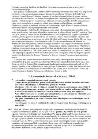 Contudo, enquanto a Babilônia for Babilônia ela tomará um rumo anticristão se a igreja for
verdadeiramente igreja.
Esta guinada da opinião geral contra os cristãos aconteceu claramente mais tarde. Não foi possível
provar que cometiam atrocidades, e apesar disto eram acusados de ―inimigos do Estado‖ e de
―odiarem a espécie humana‖. Porque, enquanto se retraíam, como os judeus, de grande parte do
convívio e do culto helenista, ao mesmo tempo penetraram – como os judeus não faziam na mesma
medida – em todos os povos e segmentos, e retiravam pessoas convertidas de todos os estamentos.
Nesse ponto impunha-se ao mundo em volta a impressão de uma hostilidade à sociedade.
Obviamente eles não se tornavam puníveis em contravenções legais. Contudo, as asserções dos
cristãos não tinham força alguma para mudar esta suspeita.
Desde bem cedo a Babilônia foi interpretada como sendo a Roma papal, depois também como
sendo genericamente cada igreja adaptada ao mundo, que se afastou de seu ―marido‖, ou seja, o Deus
vivo, e se ―prostitui‖ com o Estado. Em breve ela adota um comportamento exigente, ganancioso,
luxurioso, imoral, guerreiro e diplomático. Ela confunde tarefas e meios espirituais e estatais. Em
seus representantes tenta-se encontrar em vão a fidelidade ao Cordeiro de que fala Ap 14.4, ao passo
que persegue brutalmente os verdadeiros discípulos de Jesus, causando mais mártires que os
imperadores da Roma gentílica, ―ébrios do sangue dos santos e do sangue das testemunhas de Jesus‖.
Em primeiro lugar o texto não nos deixa à vontade para de antemão entendermos a ―Babilônia‖,
cidade de comerciantes, como uma igreja. É verdade que tão logo uma igreja se torne uma ―casa de
negócio‖ no sentido de Jo 2.16 – observamos essa tendência e as características típicas em Laodicéia
– ela adquire participação no modo de ser babilônico. Uma coisa gera a outra, até chegar à fogueira
inquisitorial. Entretanto, há diversas ―fogueiras‖ e diversos ―papados‖, e nem sempre apenas nos
outros!
A exegese mais recente interpreta a Babilônia como sendo a Roma gentílica, apoiando-se na
circunstância de que no judaísmo daquele tempo ―Babilônia‖ era um criptônimo muito usado para
Roma e o Império Romano. Não nos cabe negar fundamentalmente essa designação (cf. o v. 9!),
contudo ela deveria ser melhor definida. Era Ap 13 que fazia referência muito mais intensa à Roma
político-estatal. Em contraposição, não há dúvida de que os cap. 17,18 indicam para a cultura de
cunho helenista no Império Romano, sem obviamente limitar-se a ela.
3. A interpretação do anjo: o fim da besta, 17.6b-11
6b
e, quando a vi, admirei-me com grande espanto.
7
O anjo, porém, me disse: Por que te admiraste? Dir-te-ei o mistério da mulher e da besta
que tem as sete cabeças e os dez chifres e que leva a mulher:
8
a besta que viste, era e não é, está para emergir do abismo e caminha para a destruição. E
aqueles que habitam sobre a terra, cujos nomes não foram escritos no Livro da Vida desde
a fundação do mundo, se admirarão, vendo a besta que era e não é, mas aparecerá.
9
Aqui está (―é necessário‖) o sentido, que tem sabedoria: as sete cabeças são sete montes, nos
quais a mulher está sentada. São também sete reis,
10
dos quais caíram cinco, um existe, e o outro ainda não chegou; e, quando chegar, tem de
durar pouco.
11
E a besta, que era e não é, também é ele, o oitavo rei, e procede dos sete, e caminha para a
destruição.
6b,7 Os v. 6b,7 fazem a transição para a interpretação, ressaltando a admiração extraordinária do
vidente, no mesmo estilo de Dn 7.28; 8.27; 10.8-10. E, quando a vi, admirei-me com grande
espanto (―admiração‖). O anjo, porém, me disse: Por que te admiraste? Os vasos humanos são
frágeis demais, de argila fina demais para a pesada poção da realidade de Deus. No entanto, não está
em jogo a questão genérica de apreender o divino, mas sim o divino em vista do mal na história. Os
cumes elevados dos Alpes já impressionam de modo geral, porém impressionarão mais quando o
espectador estiver num desfiladeiro profundo. Desse modo a divindade torna-se duplamente
incompreensível para João, sim, torna-se torturante e chocante, porque ele se encontra nas
profundezas da história e sob o impacto do pavor da Babilônia.
 