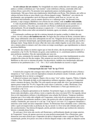 As sete cabeças são sete montes. Na Antigüidade era muito conhecida entre romanos, gregos,
judeus e cristãos a referência aos ―sete montes‖ como referência a Roma, construída sobre sete
colinas (Roma septicollis). No presente texto igualmente parece excluída qualquer outra
interpretação. Não que a besta seja simplesmente identificada com Roma. Não obstante, por sobre as
cabeças da besta forma-se uma relação com a Roma daquele tempo. ―Babilônia‖, um conceito de
proclamação, que acompanha o povo de Deus por milênios, pode fixar-se, vez por vez, em
fenômenos bem definidos, sem no entanto dissolver-se e submergir neles. No presente texto,
portanto, o anjo conjuga a Babilônia com a Roma de sete colinas, onde a mulher está sentada.
A visão da prostituta Babilônia, montada sobre a besta, também possuiria um sentido sem os
presentes versículos, e fica claro que a conexão com Roma é estabelecida apenas posterior e
adicionalmente. Ela até atrapalha um pouco o aspecto do v. 3. Lá a prostituta está solenemente
sentada sobre a besta como sobre um animal de montaria; agora, no entanto, a besta a carrega nos
chifres.
A continuação confirma que não há a mínima intenção de igualar a mulher à cidade das sete
colinas. As sete cabeças são também sete reis. No lugar das sete colinas de Roma, existentes lado a
lado, surge subitamente uma série subseqüente de sete reis. Ninguém deveria negar que dessa forma
agrega-se à primeira interpretação, apresentada apenas superficialmente, uma segunda, que recebe o
destaque maior. Surge diante do nosso olhar não mais uma cidade singular ou um reino único, mas
sim o número pleno (o número sete!) dos reinos no tempo escatológico, que repetidamente se aliam à
prostituta Babilônia.
10 O conceito das colinas ou montes sugere que se trata de reinos, não de personagens isolados (cf. o
comentário a Ap 16.20). No Oriente em geral, como também no AT, constituíam palavra simbólica
para potências mundiais. Elas são representadas por seus reis.
O v. 9, pois, certamente fez menção de Roma, contudo inseriu esse reino imediatamente na série
completa dos reinos do fim dos tempos. Não somente no caso de Roma, mas repetidamente a
Babilônia se alia com os sistemas de poder. Em decorrência, também essa interpretação adicional
mantém-se nos parâmetros dos v. 1-6. – Os v. 10,11 serão abordados no excurso a seguir.
EXCURSO 14
A interpretação dos sete ―reis‖ de Ap 17.9-11
A maioria dos exegetas não consegue mais soltar-se da referência superficial do texto a Roma e
interpreta os ―reis‖ como a série de imperadores romanos do primeiro século. Contudo, a partir de
qual imperador deve-se iniciar a contagem?
É plausível começar com Augusto. Depois vêm os cinco ―reis‖ caídos: Augusto, Tibério, Calígula,
Cláudio e Nero. Deixando de lado os três imperadores militares seguintes, chega-se a Vespasiano
como o monarca da época. Seu filho Tito seria aquele um que ainda não veio e que permaneceria
apenas pouco tempo (de 79 a 81). Segue-lhe como oitavo o anticristo, a saber, Domiciano. Esse
oitavo já esteve presente uma vez na pessoa de Nero. Domiciano é o Nero que retornou (cf. o
comentário a Ap 13.1).
Contudo, as objeções apresentam-se de imediato. Em primeiro lugar, os cinco imperadores não
foram todos derrubados, como afirma o texto a respeito dos cinco reis (nota 821). Em seguida, deixar
fora os três imperadores militares é decididamente uma solução fácil demais. Tampouco podemos
imaginar que o livro tenha sido redigido sob Vespasiano, como teria de ser pressuposto nesse caso.
Esse governante, pessoalmente modesto e justo, não gostava do culto ao imperador nem perseguia os
cristãos. Finalmente, por causa do NT e do cap. 13 do Ap (cf. EXCURSO 11), é enganoso interpretar o
anticristo como sendo um único imperador romano. Se Domiciano fosse entendido como o anticristo,
sobre o qual convergem todas as profecias do Ap, no século II o livro teria sido refutado pelo curso
dos acontecimentos. Sua intensa divulgação, porém, permite reconhecer que nenhum dos inúmeros
leitores o entendia dessa forma.
Ou será que o livro teria sido escrito sob Domiciano e artificialmente datado em tempo anterior,
de Vespasiano? Acaso ele apenas aparenta ser uma profecia anunciando Tito e Domiciano, para
denunciar com mais eficácia que o imperador da época é desprezado como o segundo Nero? Essa
reconstrução, porém, leva pouco em conta os leitores daquele tempo e não rebate as objeções acima
citadas.
 
