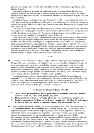 potências não cresçam até o céu nem até a eternidade. Um dia se estenderá no lugar delas a ampla
planície do paraíso.
Por enquanto, porém, o sete ainda não está completo, mas já passaram cinco. Cinco reinos
passados, isso significa, pois, que algo já foi arredondado. Ao mesmo tempo o cinco é um antigo
número divisor. Algo ainda está para vir, mas também o restante das constelações de poder cairá. Por
fim, todas ruirão.
Sem ênfase alguma o texto fala do presente: ―um existe‖ (v. 10) – como se falasse do vento! Esse
―um‖ seria o sexto, mas no atual contexto não se dá peso ao número seis. O presente não passa de um
ponto de virada entre o longo trecho já percorrido e o trecho restante. Falta apenas um pequeno resto,
algo ―breve‖ (v. 10).
Não deixa de ser importante a constatação de que não acontece uma contagem de um a sete, como
as duas primeiras interpretações nos exibiam incansavelmente. Pelo contrário, cabe-nos perscrutar os
sentidos dos números sete, cinco e oito. A contagem se afastaria dessa compreensão e andaria por
terrenos laterais que não são alvo de atenção do vidente de Patmos.
No v. 11 aparece em oitavo lugar o personagem que interessa no presente contexto. Esse número
designa aquilo que ultrapassa a seqüência, em si conclusa, dos sete, aquilo que realiza a superação.
Esse fato está sendo notado como negativo, pois por natureza o oitavo pertence aos sete, trazendo,
por isso, as características de todas as potências mundiais, a característica de felino. No fundo não se
repete nele nada além do velho pecado. Ele não constitui uma superação verdadeira. Mas comporta-
se como se o fosse, tentando partir de sua origem e alçar-se para uma novidade que jamais existiu:
uma jogada para contrariar a Páscoa! Como o Deus vivo começou uma nova criação com Cristo,
também o dragão se propõe realizar uma nova criação com a besta.
* * * *
11 Acerca do oitavo afirma-se: ele é a besta (v. 11). Certamente a besta já estava sempre presente.
Desde Ap 13.1 ela se movimentou em ―cabeças‖ cada vez novas. Desde a exaltação do Cordeiro ela
ergue sua cabeça em formas sempre novas. Porém é somente na oitava cabeça que ela se revela
exaustivamente e é inteiramente besta, pois aquela presunção de superar a Deus até mesmo no
milagre pascal, roubando-lhe a glória, faz parte de sua mais profunda natureza. Todo o mundo deve
ajoelhar-se diante do milagre da besta: ele verdadeiramente ressuscitou, o novo ser humano chegou,
o novo mundo está sendo construído – sem Deus e sem o Cordeiro!
É exatamente nesse ponto que incide a guilhotina da palavra profética: ―e caminha para a
destruição‖. O v. 8 já dizia isso; como uma moldura, a afirmação coloca-se em torno do trecho. Em
Ap 19.20 ela será abordada mais de perto. Porém desde já a besta é estigmatizada, como em 2Ts 2.3,
como ―filho da perdição‖. Ela vem da perdição, conduz para lá, e vai para lá. São estes os
verdadeiros títulos do oitavo: destruição – destruidor – destruído!
4. O fim dos dez chifres da besta, 17.12-14
12
Os dez chifres que viste são dez reis, os quais ainda não receberam reino, mas recebem
autoridade como reis, com a besta, durante uma hora.
13
Têm estes um só pensamento e oferecem à besta o poder e a autoridade que possuem.
14
Pelejarão eles contra o Cordeiro, e o Cordeiro os vencerá, pois é o Senhor dos senhores e o
Rei dos reis; vencerão também os chamados, eleitos e fiéis que se acham com ele.
12 Agora também os dez chifres da besta são interpretados à parte. Isso é feito com uma frase de Dn
7.24. Os dez chifres que viste são dez reis. Dez é, como já mostrou Ap 2.10, um número muito
esquemático e, como número da medida plena, evoca o sete. Contudo, enquanto o sete nos v. 10,11
se refere ao número cheio das potências na dimensão temporal, no presente texto o dez significa o
número pleno das potências em sua dimensão geográfica por sobre a terra inteira. É dito
expressamente que são reis simultâneos, a saber, ―durante uma hora‖, mais precisamente na hora do
terrível oitavo, que coroa a série dos sete (v. 11). Deles é dito no v. 14 que eles empreendem
conjuntamente a expedição bélica contra o Cordeiro. João já vira a mesma expedição dos reis em Ap
16.14, onde ele os designou de ―reis do mundo inteiro‖. E, na terceira descrição dessa expedição eles
são chamados de ―reis da terra‖ (Ap 19.19). Finalmente essa leitura também é solidificada pela
 