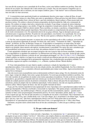 Isso sem dúvida aconteceu com a autoridade da fé em Deus, assim como habitou também nos profetas. Deus não
desiste de sua criação. Sua redenção não é mais estreita que a criação. Sim, de certa maneira é magnífico que os
círculos apocalípticos não se retiraram, em seus tempos sombrios, para a ―vida interior‖ nem se tornaram estreitos,
mas sim cada vez mais universais.
31. A característica mais questionável pode ser acertadamente descrita como segue: o plano de Deus, do qual
falavam os profetas, tornou-se o deus Plano, pois entre os apocalípticos o Plano governa com mão férrea e onipotente.
Pessoas e potências podem fazer e deixar de fazer o que bem entenderem. Quem conhece o Plano encara tudo com
paciência estóica. Ele conhece o desenvolvimento programático da história global de Adão até a restauração do
paraíso. Ele conhece os tempos, intervalos e números por revelação. O que atinge o coração de outros (injustiça,
pecado e miséria) atinge apenas o seu cérebro. O lugar da compaixão é tomado pelo cálculo. De fato, o apocalipsismo
é um assunto para quem é hábil no cálculo mental. Para os profetas, no entanto, a paciência, a longanimidade e o
arrependimento ainda tinham grande importância. Deus presta atenção ao comportamento das pessoas e corresponde a
ele de modo extremamente vivo. Ele surpreende através de sua graça soberana. Joga no desespero pessoas que
calcularam para si segurança absoluta. No ponto de vista apocalíptico, essa história viva é paralisada. Em vez de
esperar pelo inesperado, ele já sabe tudo o que virá. Não há como ignorar a influência filosófica (cf. qi 43 e 46).
32. Por fim, mais um ponto marcante: os autores dos escritos apocalípticos não se dão a conhecer, escrevendo sob
o nome de uma pessoa importante do passado. Os títulos são, entre outros: ―Testamento de Adão‖, ―Apocalipse de
Abraão‖, de Moisés, de Elias, de Baruque, Enoque etc. O apocalíptico se transportava ao tempo deles, há muito
transcorrido, para proclamar em seu nome acontecimentos do tempo atual, como se fosse algo ainda futuro. Será que o
objetivo era granjear, dessa maneira sub-reptícia, reconhecimento e autoridade? Por maior que seja a estranheza que
um procedimento assim possa causar em nós hoje, não podemos declará-lo como sendo fraudulento.
É mais apropriado considerar que em tempos perigosos não raro é preciso falar de forma camuflada. Lembremos
que os apocalípticos se opunham aos poderosos e se debruçavam com afinco sobre a sua ruína. Acima de tudo, porém,
o Antigo Testamento já delineia o conceito de um ―personagem prolongado‖ (cf. 2Rs 2.9 e Nm 11.16,17). Discípulos
vinham a público no espírito e no lugar de seu mestre e tomavam providências para que não se tornasse uma grandeza
do passado. Como sua mensagem havia permanecido importante, eles a traduziam para sua própria realidade. Em
decorrência, seguiam em espírito e na tradição, p. ex., a Moisés, e podiam afirmar: Moisés declara!
33. Essa visão panorâmica teve por objetivo ajudar a esclarecer a relação do Apocalipse do NT com o
apocalipsismo judaico. Com certeza trata-se de uma relação estreita, mas também fragmentada. Isso fica evidente em
muitos pontos. Várias vezes o comentário oferecerá oportunidades para realçar essas linhas. Agora acrescentaremos
apenas breves destaques:
João não recorre nem ao pseudônimo nem ao deslocamento artificial à época antiga. Ele cita claramente nome do
autor, lugar e tempo da redação, bem como o grupo destinatário. Foi assim que procederam também os profetas. Seu
livro não é produto de um gabinete de estudos como muitos apocalipses do judaísmo. Ele não se devota ao interesse
especulativo, que periodiza e enquadra tudo num sistema que vai da proto-história até o fim dos tempos. O livro é um
modelo de cuidado pastoral concreto do primeiro cristianismo. Pode-se abusar dele para fins de especulação e
calculismo, porém ele próprio não traz nenhuma especulação. Utiliza números, mas não um esquema perfeito de
números cabais. Oferece figuras do futuro, mas não um quadro ilustrado do futuro.
O que, por fim, tornaria imperdoável uma equiparação de nosso Apocalipse com o apocalipsismo judaico tardio é o
papel que desempenha o Messias crucificado e ressuscitado no Apocalipse. Não apenas porque o apocalipsismo não
conhece este Messias, mas também porque o Messias, do qual ele fala ocasionalmente, aparece – quando muito –
somente no final, como um personagem extremamente passivo. No nosso Apocalipse, porém, desde Ap 1.1 Jesus
Cristo é aquele que age. Por trás de tudo encontra-se o evangelho de sua morte e ressurreição. Não é meramente um
apêndice externo do livro, mas o molda desde a raiz. Com suas chagas, ele é, em primeiro e em último lugar, ―aquele
que é, que era, e que virá‖. Que faria o apocalipsismo clássico com isso? Neste ponto abre-se um abismo
intransponível: no apocalipsismo judaico tardio falta Jesus Cristo, e no apocalipsismo do NT falta o deus Plano.
Entretanto, um ponto muito central ainda ficou de fora das considerações. É sobre ele que se debruça a seção
seguinte:
E. Eis que venho sem demora!
A expectativa imediata do livro
34. O ―em breve‖ escatológico é o lastro de todo o Apocalipse. Ao comentarmos Ap 1.1 apresentaremos as
passagens em que ocorre o tópico ―em breve‖. Além disso, uma simples olhada na concordância permite sentir que a
expectativa imediata tem muito pouco a ver com uma exacerbação temporária e circunstancial e que ela está
profundamente alicerçada nas bases bíblicas. De antemão pode-se levar em conta que nos homens de Deus essa
convicção sempre sofria influências das peculiaridades da sua vida pessoal íntima, pois também eles não podem ser
 