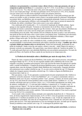 realizem o seu pensamento, o executem à uma e dêem à besta o reino que possuem, até que se
cumpram as palavras de Deus (cf. o comentário a Ap 10.7; 15.8). A ira de Deus é a força última
que move esses reis. ―Eu o farei dar meia-volta, porei uma argola no seu nariz e o arrastarei junto
com as suas tropas para longe‖, diz Deus aos príncipes em Ez 38.4 ([BLH] cf. 39.2; 29.2), fazendo
com que saiam com a ira dele numa expedição contra seus próprios interesses.
O versículo detém-se ainda na admirável unanimidade dos reis. Como pode acontecer que não
entrem em conflito ou não se insurjam contra a besta e sua própria perda de soberania? Despedaçam
seu próprio ídolo, sua Babilônia, que em seguida é amargamente pranteada. Fazem-no sem muitas
solicitações, sem negociações infinitas e sem contrapartida. O que é que os arrasta de maneira tão
irrefreada, tão súbita e simultânea? Que contra-senso é esse senso unânime!
Uma explicação já foi trazida pelo v. 14: é a irresistível inspiração da trindade satânica. Agora
agrega-se uma segunda indicação. Tornaram-se instrumentos da ira de Deus. Deus é capaz de
comandar até mesmo o pensamento daqueles que lhe resistem. Antes que eles próprios obtenham sua
sentença, ele ainda os usa como vara de castigo para a prostituta. Com isso Deus exibe uma
extraordinária prova de poder. Não somente está em condições de parar as ações e seus adversários,
mas pode até fazê-los dar meia-volta e correr contra a sua própria causa. Transforma seus adversário
em adversários e algozes de si mesmos. Dessa forma foram cabalmente refutados, e Deus sequer
perdeu o fôlego nessa ação. No fim Deus será ilimitadamente sublime.
18 No desfecho, que conduz de volta à realidade de João, a mulher prostituta é citada mais uma vez, e
sua personalidade é caracterizada solenemente pela tríplice repetição do artigo. A mulher que viste é
a grande cidade que domina sobre os reis da terra. Ainda está entronizada, desfrutando de seu
poder de irradiação. Ainda a terra lhe está sujeita e silente a seus pés – ainda! Depois do anterior, o
presente versículo soa ameaçador. Pois agora João e seus leitores sabem do ―mistério da mulher‖ (v.
7), razão pela qual observam a mui admirada Babilônia com seus próprios pensamentos. Por meio da
palavra de Deus e do Espírito de Deus o poder do seu fascínio já se rompeu para eles.
6. Profecia de destruição sobre a Babilônia por meio do anjo forte, 18.1-3
Depois da visão a respeito do fim da Babilônia, João recebe, pelo mesmo processo, uma poderosa
mensagem falada (Ap 18.1–19.10). Se essa segunda unidade sobre a Babilônia não tivesse sido
relegada a um plano secundário pela pesquisa, talvez não teria havido tantas divergências de opinião
sobre o sentido da Babilônia. A imagem da prostituta Babilônia passa, em grande medida, para um
segundo plano, para dar destaque à grande cidade Babilônia dos comerciantes. Enquanto prostituta
ela contracenou com a mulher celestial no cap. 12, ou com a noiva celestial do cap. 19. Enquanto
cidade ela é imagem oposta à Jerusalém celestial (cap. 21). Ambas as figuras da Babilônia já se
encontram lado a lado no AT.
Pelo que parece, o cap. 18 não apresenta o acontecimento do juízo propriamente dito. Embora os
primeiros versículos anunciem: ―Caiu! Caiu Babilônia!‖, no v. 4 a igreja é conclamada a deixar a
Babilônia ainda antes do juízo. O pretérito perfeito ―caiu‖, portanto, constitui, do mesmo modo como
em Ap 14.8, uma forma de certeza profética sobre eventos ainda futuros. Também os v. 6,7 são
somente solicitação para que se execute o juízo, e os v. 8-24 contêm repetidamente um nítido estilo
de anúncio, combinado no v. 21 com uma ação simbólica, à maneira do AT. Contudo o cap. 19
começa com um ―depois‖. No Ap isso indica uma mudança de cenário. Em seguida a destruição da
Babilônia é pressuposta inequivocamente como fato consumado. Por isso devemos imaginar a
destruição da Babilônia entre os dois capítulos. Falta uma descrição palpável. Essa reserva espiritual
evoca Ap 10.4 (cf. lá o comentário).
A nova seção volta a mostrar intensa saturação com expressões da profecia do AT. Ressoam no
texto, de forma singularmente impressionante, Is 47 e Jr 50,51. Cerca de quarenta versículos desses
capítulos do AT recebem um paralelo em Ap 18. Não obstante, o cap. 18 não dá a impressão de ser
artificialmente remendado, mas antes de ser integralmente coeso, contendo até, sob certos aspectos,
pontos altos do livro. Três anjos apresentam-se com sua mensagem de juízo, um dado que no aspecto
formal já estabelece uma conexão com o cap. 14. A mensagem do primeiro anjo:
1
Depois destas coisas, vi descer do céu outro anjo, que tinha grande autoridade, e a terra se
iluminou com a sua glória.
 