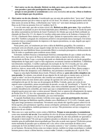 4
Ouvi outra voz do céu, dizendo: Retirai-vos dela, povo meu, para não serdes cúmplices em
seus pecados e para não participardes dos seus flagelos;
5
porque os seus pecados se acumularam (como uma montanha) até ao céu, e Deus se lembrou
dos atos iníquos que ela praticou.
4 Ouvi outra voz do céu, dizendo. Considerando que um anjo não poderia dizer: ―povo meu‖, Bengel
e Stokmann pensam que deve tratar-se aqui da voz de Jesus. No entanto, um anjo poderia muito bem
falar assim em nome de Deus, e dificilmente essa ―outra voz‖ sem maior destaque poderia ser de
Deus ou de Cristo no presente livro (cf. também Ap 8.3).
A voz do outro anjo, que não se torna visível, diz: Retirai-vos dela, povo meu. Algo semelhante
foi anunciado no passado ao povo de Israel deportado para a Babilônia. O motivo do êxodo faz parte
das idéias sustentadoras da história de Israel. O primeiro foi Abraão que saiu de Harã confiando no
chamado de Deus (Gn 12.1-4), depois Ló recebeu ordem para retirar-se de Sodoma e Gomorra (Gn
19.14), e finalmente Deus chamou seu povo do Egito. Quanto às repercussões entre os profetas, cf.
nota 864. Também a pregação do cristianismo primitivo está permeada dessa mensagem. Em termos
concretos trata-se constantemente da impureza e de riqueza pecaminosa, ou seja, daquilo que aqui é
chamado de ―Babilônia‖.
Nesse ponto, pois, cai totalmente por terra a idéia da Babilônia geográfica. Do contrário a
exortação seria um absurdo, já que naquele tempo não havia mais uma Babilônia habitada, e mesmo
na hipótese de uma Babilônia futura reconstruída (Merz) a exortação pressuporia o deslocamento de
fiéis de todos os quadrantes para residirem nessa cidade.
Entretanto, também fracassa a interpretação histórica contemporânea de que a cidade seria Roma.
De acordo com o Ap o povo de Deus se encontra entre todas as nações da terra inteira, e não
concentrada em Roma. Logo, a exortação não pode ser obedecida por meio de um êxodo geográfico.
Independente do lugar para o qual os fiéis migrassem, novamente estariam na Babilônia. A Babilônia
tem dimensões mundiais. A melhor explicação da exortação de Ap 18.4 é trazida, por isso, pelas
palavras de aconselhamento pastoral do primeiro cristianismo, citadas na nota 865. Em termos
positivos, trata-se, nessa saída, da fuga para dentro da prática da vontade de Deus. Quem cumpre a
vontade de Deus não desaparece com a Babilônia, mas permanece eternamente (cf. 1Jo 2.15-17).
Segue-se uma dupla finalidade desse êxodo. Primeiro afirma-se: para não serdes cúmplices em
seus pecados. No entanto, essa atitude de que alguém faz de tudo para se manter puro, ao invés de
―sujar as mãos‖ em favor do próximo, não constitui um condenável ―egoísmo dos salvos‖?
Obviamente temos de estar atentos para o perigo do egoísmo dos salvos, bem como para a
contingência de que ele faz mau uso de passagens da Bíblia. Contudo, quem, por conta de um
suposto senso comunitário, pensa em participar do pecado, ou seja, da ―prostituição‖ e ―luxúria‖ do
v. 3, engana-se. O pecado jamais gera comunhão, antes mera comunhão aparente. O pecado em si já
constitui decadência de comunhão, por maior que seja o companheirismo no pecado. Por isso,
ninguém queira pecar por amor a outras pessoas! Quando José se separou tão abruptamente da esposa
de Potifar [Gn 39.12], ele o fez seguramente por amor a Deus, porém em última análise também a
partir de um amor, corretamente entendido, por essa irmã humana.
A segunda finalidade dessa retirada é referida como segue: para não participardes dos seus
flagelos. Participar da Babilônia significa afundar com a Babilônia (cf. Jr 51.6,45). Contudo, quem
foge para longe permanece eternamente. Novamente essa atitude não significa querer sobreviver de
forma egoísta, pois permanecer significa, nessas correlações: permanecer cristão, permanecer como
igreja e, em conseqüência, também permanecer no serviço. Não prestaremos serviço a ninguém se
deixarmos de ser cristãos.
5 Mais uma vez o anjo justifica o juízo contra a Babilônia. Porque os seus pecados se acumularam
como uma montanha até ao céu. Essa metáfora foi alvo de diversas interpretações. Porventura o grito
dos pecados deles atingiu o céu, de sorte que ficaram grudados lá, não mais podendo ser ignorados e
obrigando à intervenção? Ou será que os próprios pecados se afixaram no céu, ou seja, atingiram
tamanho grau de publicidade desavergonhada que Deus não as pode mais ignorar? Preferimos pensar
numa montanha de pecados que se amontoa até o céu, talvez como associação de idéias com a
construção da Torre de Babel em Gn 11.4. No presente contexto o ―céu― constitui o limite colocado
ao ser humano. Da mesma forma como nos tempos iniciais, também no tempo escatológico a vaidade
humana passa a atacar a última barreira, a atacar o céu. Contudo, o orgulho precede a queda. Deus
 