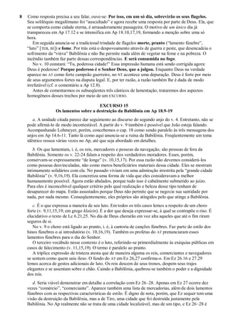 8 Como resposta precisa a seu falar, ouve-se: Por isso, em um só dia, sobrevirão os seus flagelos.
Seu solilóquio megalômano foi ―auscultado‖ e agora recebe uma resposta por parte de Deus. Ela, que
se comporta como cidade eterna, é arrasadoramente passageira. O motivo de um único dia já
transpareceu em Ap 17.12 e se intensifica em Ap 18.10,17,19, formando a menção sobre uma só
hora.
Em seguida anuncia-se a tradicional trindade de flagelos morte, pranto (―lamento fúnebre‖,
―luto‖ [TEB, BJ]) e fome. Por trás está o despovoamento através de guerra e peste, que desencadeia o
sofrimento da ―viúva‖ Babilônia e não lhe permite nada além de vegetar na fome e na pobreza. O
incêndio também faz parte dessas correspondências. E será consumida no fogo.
No v. 10 constará: ―Tu, poderosa cidade!‖ Essa impressão humana está sendo corrigida agora:
Deus é poderoso! Porque poderoso é o Senhor Deus, que a julgou. Enquanto Deus na verdade
aparece no AT como forte campeão guerreiro, no NT acontece uma depuração. Deus é forte por meio
de seus argumentos fortes na disputa legal. E, por ter razão, a razão também lhe é dada de modo
irrefutável (cf. o comentário a Ap 12.8).
Antes de comentarmos os subseqüentes três cânticos de lamentação, trataremos dos aspectos
homogêneos desses trechos por meio de um EXCURSO.
EXCURSO 15
Os lamentos sobre a destruição da Babilônia em Ap 18.9-19
a. A unidade citada parece dar seguimento ao discurso do segundo anjo do v. 4. Entretanto, não se
pode afirmá-lo de modo incontestável. A partir do v. 9 também é possível que João esteja falando.
Acompanhando Lohmeyer, porém, concebemos o cap. 18 como sendo paralelo às três mensagens dos
anjos em Ap 14.6-11. Tanto lá como aqui anuncia-se a ruína da Babilônia. Freqüentemente um tema
idêntico ressoa várias vezes no Ap, até que seja abordado em detalhes.
b. Os que lamentam, i. é, os reis, mercadores e pessoas da navegação, são pessoas de fora da
Babilônia. Somente os v. 22-24 falam a respeito dos verdadeiros moradores. Esses, porém,
conservam-se expressamente ―de longe‖ (v. 10,15,17). Por essa razão não devemos considerá-los
como pessoas desvinculadas, não como meros beneficiários materiais dessa cidade. Eles se mostram
intimamente solidários com ela. No passado viviam em uma admiração irrestrita pela ―grande cidade
Babilônia‖ (v. 9,16,19). Ela concretiza uma forma de vida que eles consideravam a melhor
humanamente possível. Agora estão abalados, porque tudo isso é cabalmente submetido ao juízo.
Para eles é inconcebível qualquer critério pelo qual realização e beleza desse tipo tenham de
desaparecer do mapa. Estão assustados porque Deus não permite que se negocie sua santidade por
nada, por nada mesmo. Conseqüentemente, eles próprios são atingidos pelo que atinge a Babilônia.
c. É o que expressa a maneira de seu luto. Em todos os três casos lemos a respeito de um choro
forte (v. 9,11,15,19; em grego klaíein). É a dor que deseja expressar-se, à qual se contrapõe o riso. É
elucidativo o texto de Lc 6.21,25. No dia de Deus chorarão em voz alta aqueles que até o fim riram
seguros de si.
No v. 9 o choro está ligado ao pranto, i. é, à cantoria de canções fúnebres. Faz parte do estilo dos
hinos fúnebres o ai introdutório (v. 10,16,19). Também os profetas do AT prenunciaram esses
lamentos fúnebres para o dia do Senhor.
O terceiro vocábulo nesse contexto é o luto, referindo-se primordialmente às exéquias públicas em
casos de falecimento (v. 11,15,19). O termo é paralelo ao pranto.
A tríplice expressão de tristeza atesta que de maneira alguma os reis, comerciantes e navegadores
se sentem como quem saiu ileso. O fundo do AT em Ez 26,27 confirma-o. Em Ez 26.16 e 27.29
lemos acerca de gestos adicionais de luto. Os reis descem de seus tronos, despem seus trajes
elegantes e se assentam sobre o chão. Caindo a Babilônia, quebrou-se também o poder e a dignidade
dos reis.
d. Seria viável demonstrar em detalhe a correlação com Ez 26–28. Apenas em Ez 27 ocorre dez
vezes ―comércio‖, ―comerciante‖. Aparece também uma lista de mercadorias, além de dois lamentos
fúnebres com as respectivas características de estilo. É digno de nota, porém, que Ez sequer tem uma
visão da destruição da Babilônia, mas a de Tiro, uma cidade que foi destruída justamente pela
Babilônia. No Ap realmente não se trata de uma cidade localizável, mas de um tipo, e Ez 26–28 é
 