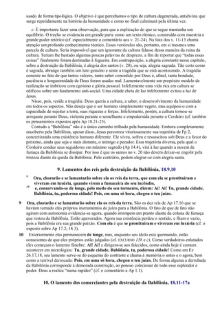 usado de forma tipológica. O objetivo é que percebamos o tipo de cultura degenerada, antidivina que
surge repetidamente na história da humanidade e como no final culminará pela última vez.
e. É importante fazer uma observação, para que a explicação do que se segue mantenha um
equilíbrio. O trecho se evidencia em grande parte como um texto rítmico, construído com maestria e
grande poder retórico (cf. especialmente o comentário aos v. 21-24). Na lista dos v. 11-13 chama
atenção um profundo conhecimento técnico. Esses versículos são, portanto, em si mesmos uma
parcela de cultura. Seria impossível que um ignorante da cultura falasse dessa maneira da ruína da
cultura. Teriam lhe bastado algumas poucas palavras de desprezo, a fim de reportar que ―todas essas
coisas‖ finalmente foram destinadas à fogueira. Em contraposição, a alegria constante nesse capítulo,
sobre a destruição da Babilônia, é alegria dos santos (v. 20), ou seja, alegria sagrada. Tão certo como
é sagrada, abrange também um luto genuíno e sente a tragédia que se está acontecendo. A tragédia
consiste no fato de que tantos valores, tanto saber concedido por Deus e, afinal, tanta bondade,
paciência e longanimidade de Deus foram usadas mal. Lamentavelmente um propósito modelo de
realização se imbricou com egoísmo e glória pessoal. Infelizmente uma vida rica em cultura se
edificou sobre um fundamento anti-social. Uma cidade cheia de luz infelizmente evitou a luz de
Jesus.
Nisso, pois, reside a tragédia. Deus queria a cultura, a saber, o desenvolvimento da humanidade
em todos os aspectos. Não deseja que o ser humano simplesmente vegete, mas equipou-o com a
capacidade de sujeitar a terra, suas riquezas e forças. Infelizmente, porém, a cultura tornou-se
arrogante perante Deus, violenta perante o semelhante e empedernida perante o Cordeiro (cf. também
os pensamentos expostos após Ap 18.21-23).
Contudo a ―Babilônia‖ não é o único caminho trilhado pela humanidade. Embora completamente
encoberto pela Babilônia, apesar disso, Jesus percorreu vitoriosamente sua trajetória de Fp 2,
concretizando uma existência humana diferente. Ele viveu, sofreu e ressuscitou sob Deus e a favor do
próximo, ainda que seja o mais distante, o inimigo e pecador. Essa trajetória diversa, pela qual o
Cordeiro conduz seus seguidores em máximo segredo (Ap 14.4), virá à luz quando a nuvem de
fumaça da Babilônia se dissipar. Por isso é que os santos no v. 20 não devem deixar-se engolir pela
tristeza diante da queda da Babilônia. Pelo contrário, podem alegrar-se com alegria santa.
9. Lamentos dos reis pela destruição da Babilônia, 18.9,10
9
Ora, chorarão e se lamentarão sobre ela os reis da terra, que com ela se prostituíram e
viveram em luxúria, quando virem a fumaceira do seu incêndio,
10
e, conservando-se de longe, pelo medo do seu tormento, dizem: Ai! Ai! Tu, grande cidade,
Babilônia, tu, poderosa cidade! Pois, em uma só hora, chegou o teu juízo.
9 Ora, chorarão e se lamentarão sobre ela os reis da terra. São os dez reis de Ap 17.16 que se
haviam tornado eles próprios instrumentos de juízo para a Babilônia. O fato de que de fato não
agiram com autonomia evidencia-se agora, quando irrompem em pranto diante da coluna de fumaça
que restou da Babilônia. Estão apavorados. Agora sua existência perdeu o sentido, e fitam o vazio,
pois a Babilônia era sua grande paixão. Com ela é que se prostituíram e viveram em luxúria (cf. o
exposto sobre Ap 17.2; 18.3).
10 Exteriormente eles permanecem de longe, mas, enquanto seu ídolo está queimando, estão
conscientes de que eles próprios estão julgados (cf. EXCURSO 15b e c). Como verdadeiros enlutados
eles começam o lamento fúnebre: Ai! Ai! e dirigem-se aos falecidos, como ainda hoje é comum
acontecer em necrológios: Tu, grande cidade, Babilônia, tu, poderosa cidade! Como em Ez
26.17,18, seu lamento serve-se do esquema do contraste e chama à memória o antes e o agora, bem
como a terrível derrocada: Pois, em uma só hora, chegou o teu juízo. De forma alguma a derrubada
da Babilônia corresponde à demorada construção, ao penoso colecionar de todo esse esplendor e
poder. Deus a realiza ―numa rapidez‖ (cf. o comentário a Ap 1.1).
10. O lamento dos comerciantes pela destruição da Babilônia, 18.11-17a
 