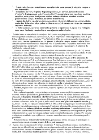 11
E, sobre ela, choram e pranteiam os mercadores da terra, porque já ninguém compra a
sua mercadoria,
12
mercadoria de ouro, de prata, de pedras preciosas, de pérolas, de linho finíssimo
(―batista‖), de púrpura, de seda (―produto chinês‖), e escarlata; e toda espécie de madeira
odorífera, todo gênero de objeto de marfim, toda qualidade de móvel de madeira
preciosíssima, (cargas) de bronze, de ferro e de mármore;
13
e canela de cheiro, especiarias, incenso, ungüento (da mirra), bálsamo (da amoma), vinho,
azeite, flor de farinha, trigo, gado e ovelhas; e (cargas) de cavalos, de carros, de escravos e
até almas humanas.
14
O fruto sazonado, que a tua alma tanto apeteceu, se apartou de ti, e para ti se extinguiu
tudo o que é delicado e esplêndido, e nunca jamais serão achados.
11 O bloco sobre os mercadores da terra (nota 862) chama atenção por seu comprimento. Enquanto os
políticos ganham somente dois versículos (v. 9,10), os empresários estão em primeiro plano. É que
de fato a Babilônia é uma verdadeira ―Tiro‖ (EXCURSO 15d), um centro comercial extraordinário. Os
comerciantes choram e pranteiam por ela, porque já ninguém compra sua mercadoria. Com a
Babilônia destruiu-se um mercado insaciável. Para os comerciantes, a riqueza de mercadorias não
significa nada mais que prejuízo, porque elas estão armazenadas e custam caro. A catástrofe da
Babilônia é a catástrofe deles.
Antes de ouvirmos a canção de lamentação desses mercadores do além-mar (v. 16-17a), somos
familiarizados com a oferta deles e, assim, também profundamente com o caráter da cidade. A lista
contém trinta artigos. Na contagem, o número quatro desempenha um papel importante.
12 Inicialmente quatro artigos de jóias: mercadoria de ouro, de prata, de pedras preciosas, de
pérolas. Como em Ap 17.4, as pérolas constam no final da listagem, por serem a maior preciosidade,
muitas vezes avaliadas acima do ouro. No próprio Ap essas jóias são consideradas a essência da
beleza, uma vez que, com exceção da prata, retornam na visão da nova Jerusalém (Ap
21.11,15,19,21). Não é com repulsa que esses termos são usados (EXCURSO 15e). O mesmo vale
também para outros detalhes da lista de mercadorias.
Seguem-se quatro tecidos de luxo. A batista (―linho finíssimo‖ [RA]) é uma cambraia fina e
delicada, que orna os santos em Ap 19.8, a noiva do Cordeiro, e em Ap 19.14, os exércitos celestiais.
Tecidos de púrpura são tingidos com o suco da lesma púrpura, que não desbota ao lavar nem com a
luz. Com sua preferência por cores vivas, os orientais amavam esse brilho intenso, que no começo
era claro, depois mudava para um violeta opaco, e finalmente ardia na cor vermelho escura. Antes de
o bicho-da-seda ser trazido para a Europa, no século VI, a seda, originária da China, era
vergonhosamente cara, por causa dos numerosos intermediários. Ela era literalmente pesada a ouro.
O escarlate, tingido com o suco de um inseto, superava a púrpura em força luminosa, porém não era
tão duradouro.
Entre os bens importados existem também artigos para a ornamentação interna das casas mais
luxuosas, entre os quais constava, para trabalhos de incrustações em móveis de luxo e para
artesanato, toda espécie de madeira odorífera (―madeira de tuia‖), ou seja, todo um sortimento
dessas madeiras da árvore-da-vida africana. Outro importante artigo de luxo na Antigüidade eram as
presas de elefantes da Índia, das quais se podia confeccionar todo gênero de objeto de marfim, p.
ex., tronos (1Rs 10.18) e palácios inteiros (Sl 45.8; 1Rs 22.39). Os arqueólogos encontraram entalhes
de marfim incrustados com ouro e pedras azuis. Finalmente a lista também contém móveis de luxo
dos mais diversos, toda qualidade de móvel de madeira preciosíssima. O superlativo denota que
nessa área o comerciante dificilmente cometeria exageros. Determinados círculos pensavam que não
podiam rebaixar-se a usar móveis que qualquer outra pessoa também poderia comprar. Por isso era
preciso trazer novidades, que rapidamente entravam na moda e eram comercializadas em grandes
quantidades.
Naturalmente não podiam faltar na Babilônia, por causa da intensa atividade de construção, os
transportes de matéria-prima de bronze, de ferro e de mármore.
13 Agora a lista passa para quatro artigos cosméticos. A canela, extraída da casca da canela chinesa,
parece não ter sido utilizada na cozinha, mas servia como ingrediente para perfumes destinados a
refrescar camas e roupas. O bálsamo da amoma, planta aromática indiana, tornava o cabelo cheiroso
e solto. Sob o material de incenso aparecem o ungüento da mirra e a resina aromática [incenso],
 