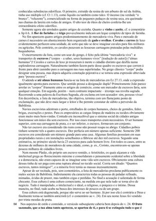 conhecidas substâncias odoríficas. O primeiro, extraído da resina de um arbusto do sul da Arábia,
tinha uso múltiplo (cf. Ct 1.13), como líquido ou também como talco. O incenso (na verdade ―o
branco‖, ―reluzente‖), comercializado na forma de pequenos pedaços de resina seca, era queimado
nas chamas da lareira em rodas de amigos. O alto teor de óleos de cheiro conferia-lhe um
extraordinário efeito odorífico.
Somente agora são arrolados quatro artigos de cozinha. Quanto a vinho e azeite, cf. o comentário
a Ap 6.6. A flor de farinha e o trigo provavelmente indicam um leque completo de tipos de farinha.
No fim aparecem quatro artigos predominantemente de mercadoria viva. Para o mercado de
carnes é necessário um abastecimento bem organizado de gado e ovelhas. Cavalos e carros de luxo
evidentemente perfazem uma unidade, de sorte que não se deve imaginar cavalos para fins militares
ou agrícolas. Pelo contrário, os cavalos puxavam as luxuosas carruagens prateadas pelas multidões
boquiabertas.
O encerramento da lista, como um soar do gongo, é feito pela última ―mercadoria viva‖: e
transportes de escravos (―corpos – a saber, seres humanos vivos‖ [tradução do autor]) (―almas
humanas‖)! Cavalos e carros de luxo já trouxeram à mente o cidadão distinto que desfila numa
esplendorosa carruagem. Naturalmente também fazem parte desse quadro os escravos que correm à
frente para abrir caminho para a carruagem nas ruas superlotadas. No grego clássico ―corpo‖ podia
designar uma pessoa, mas depois adquiriu conotação pejorativa e se tornou uma expressão abreviada
para ―pessoa escrava‖.
O adendo e até almas humanas baseia-se na lista de mercadorias em Ez 27.13, onde a expressão
igualmente aponta para escravos. Que sentido possui a designação dupla? Primeiramente João parece
arrolar os ―corpos‖ friamente entre os artigos de comércio, como um mercador de escravos faria, sem
qualquer emoção. Em seguida, porém – num contraste impactante – irrompe sua revolta sagrada.
Recorrendo a uma palavra da Escritura Sagrada, ele exclama em tom acusador: sim, pessoas vivas!
Em decorrência, a lista de mercadorias, tão objetiva, termina com um flamejante ponto de
exclamação, que não deve mais largar o leitor e lhe permite constatar de súbito a perversão da
Babilônia.
Navios escravistas adentram o porto, entulhados de corpos humanos, cheios de gemidos, fedor,
brigas, execrações e pestes. Para os empresários as cargas limpas de madeira ou tecidos obviamente
eram muito mais bem-vindas. Contudo era inconcebível que o sistema social de cidades antigas
funcionasse um único dia sem escravos. Por isso esses transportes eram necessários. O ser humano
superior, com sua carruagem de prata, e o ser inferior, o escravo, formavam um conjunto.
Não ter escravo era considerado tão ruim como não possuir roupa ou abrigo. Cidadãos pobres
tinham somente três a quatro escravos. Dez perfazia um número apenas suficiente. Somente 200
escravos era considerado um número grande para uma casa. Algumas famílias possuíam em suas
propriedades rurais e em instalações semelhantes a fábricas até dez mil escravos. Segundo uma
estimativa, no primeiro século havia 23 escravos para cada homem livre. Em todos os casos, entre as
dezenas de milhares de moradores de uma cidade, como, p. ex., Corinto, encontravam-se apenas
poucos milhares de cidadãos livres.
Nem mesmo Platão, ele próprio um escravo remido, e Aristóteles, os quais alçaram a vida
intelectual grega ao florescimento máximo e consolidaram o pensamento ocidental sobre a liberdade
e a democracia, não eram capazes de se imaginar uma vida sem escravos. Obviamente uma cultura
dessas tinha de ser paga com uma ruptura abissal no tecido social. Corria um ditado: ―Quantos
escravos, tantos inimigos!‖, e a minoria livre temia as massas incessantemente.
Apesar de ser recitada, pois, sem comentários, a lista de mercadorias proclama publicamente os
males sociais da Babilônia. Indiretamente ela caracteriza todas as pessoas de paladar refinado,
mimadas, ávidas de prazer, mas também cegas e perdidas. No final a acusação é salientada de forma
chocante. Essa cultura é uma cultura comerciante, na medida em que nela tudo se torna alvo de
negócio. Tudo é manipulado, o intelectual e o ideal, o religioso, o psíquico e o íntimo. Dessa
maneira, no final, tudo acaba na busca dos interesses de poucos ou de um grupo.
Essa cultura está degenerada, porque não serve ao ser humano. Já por isso ela é contrária a Deus e
finalmente torna-se também anticristã (cf. o comentário ao v. 24). Em seu nome Jesus foi vendido
por trinta moedas de prata.
14 Nos aspectos de estilo e conteúdo, o versículo subseqüente caberia bem depois do v. 24. O fruto
sazonado, que a tua alma tanto apeteceu, se apartou de ti, e para ti se extinguiu tudo o que é
 