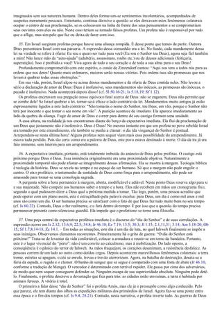 imaginados sem sua natureza humana. Dentro deles formavam-se sentimentos involuntários, acompanhados de
suspeitas meramente pessoais. Entretanto, continua decisivo a questão se eles deixavam estes fenômenos colaterais
ocupar o centro de sua proclamação, se os colocavam na linha de frente dos seus pensamentos e se comprometiam
seus ouvintes com eles ou não. Neste caso teriam se tornado falsos profetas. Um profeta não é responsável por tudo
que o aflige, mas sim pelo que faz ou deixa de fazer com isso.
35. Em Israel surgiram profetas porque houve uma aliança rompida. É desse ponto que temos de partir. Outrora
Deus presenteara Israel com sua parceria. A expressão dessa comunhão era a lei. No fundo, cada mandamento dessa
lei na verdade se refere à oferta: Eu sou e quero ser tudo para você (Eu sou o Senhor teu Deus), agora seja fiel também
a mim! Não lance mão da ―auto-ajuda‖ (adultério, assassinato, roubo etc.) ou de deuses adicionais (feitiçaria,
superstição). Isso é proibido a você! Viva agora de todo o seu coração e de toda a sua alma para o seu Deus!
Profundamente comprometido com este espírito, o conde de Zinzendorf cantou: ―Aqui nos tens a todos nós para as
ordens que nos deres! Quanto mais ordenares, maiores serão nossas vitórias. Pois ordens tuas são promessas que nos
levam a quebrar todas essas obstruções.‖
Em sua vida, porém, Israel alçou-se acima desses mandamentos e da oferta de Deus contida neles. Não levou a
sério a declaração de amor de Deus: Deus é inofensivo, seus mandamentos são inócuos, as promessas são inócuas, o
pecado é inofensivo. Nada acontecerá depois disso! (cf. Sl 50.16-21; Is 5.18,19; Sf 1.12).
Os profetas encetavam sua pregação nesse equívoco fatal acerca de Deus: não se enganem, Deus não permite que
se zombe dele! Se Israel quebrar a lei, tornar-se-á eficaz o lado contrário da lei. Mandamentos muito antigos já estão
expressamente ligados a este lado contrário: ―Não tomarás o nome do Senhor, teu Deus, em vão, porque o Senhor não
terá por inocente o que tomar o seu nome em vão‖. A punição acontece de imediato. Ela aparece imediatamente ao
lado da quebra da aliança. Fugir do amor de Deus e correr para dentro de seu castigo formam uma unidade.
A essa altura, na realidade já nos encontramos diante do berço da expectativa imediata. Ela flui da proclamação de
um Deus que justamente não é inofensivo. Deus é Deus! No mesmo instante em que um profeta no povo rebelde Israel
era tomado por este entendimento, ele também se punha a clamar: o dia (da vingança) do Senhor é pontual.
Arrependam-se nesta última hora! Alguns profetas nem sequer viam mais essa possibilidade do arrependimento. Já
estava tudo perdido. Pois tão certa como era a palavra de Deus, este povo estava destinado à morte. O dia da ira já era
fato iminente, sem ínterim para um arrependimento.
36. A expectativa imediata, portanto, está totalmente imbuída do anúncio de Deus pelos profetas. O castigo está
próximo porque Deus é Deus. Essa iminência originalmente era uma proximidade objetiva. Naturalmente a
proximidade temporal não pode afastar-se integralmente dessas afirmações. Ela se mostra à margem. Teologia bíblica
é teologia da história. Deus se revela no tempo e no espaço do ser humano. Só que a margem não pode engolir o
centro. O eixo profético, o testemunho da santidade de Deus como força para o arrependimento, não pode ser
amassado para tornar-se uma cronologia sagrada.
A pergunta sobre a hora permanece à margem, aberta, modificável e adiável. Neste ponto Deus reserva algo para si
e sua majestade. Não compete aos humanos saber o tempo e a hora. Eles não recebem em mãos um cronograma fixo,
segundo o qual pudessem dizer a Deus qual a próxima medida a tomar. Tão logo, porém, uma pessoa acredite que
pode operar com um plano assim, este é estraçalhado pela palavra excelsa: para Deus, um dia é como mil anos e mil
anos são como um dia. O ser humano precisa se satisfazer com o fato de que Deus faz tudo muito bem no seu tempo
(cf. Is 60.22). Contudo, Deus o faz realmente, e o fará dentro do tempo. É por isso que a questão do tempo precisa
permanecer presente como silenciosa guardiã. Ela impede que o profetismo se torne uma filosofia.
37. Uma peça central da expectativa profética imediata é o discurso do ―dia do Senhor‖ e de suas correlações. A
expressão ocorre em Is 2.12; 13.6,9; 22.5; 34.8; Jr 46.10; Ez 7.19; 13.5; 30.3; Jl 1.15; 2.1,11,31; 3.14; Am 5.18-20; Ob
15; Sf 1.7,8,14-18; Zc 14.1. – Em todas as situações, este dia é um dia de luta, no qual Iahweh finalmente se impõe a
seus inimigos. Observemos elementos recorrentes. Primeiramente há o grito de guerra: ―O dia do Senhor está
próximo!‖ Trata-se de levantar da vida confortável, colocar a armadura e reunir-se em torno da bandeira. Portanto,
este é o lugar vivencial do ―perto‖: não é um convite ao calculismo, mas à mobilização. Do lado oposto, a
conseqüência é o pânico do terror de Iahweh. As mãos fraquejam, os corações desanimam, a resistência desfalece. As
pessoas correm de um lado ao outro como doidos cegos. Depois acontecem maravilhosos fenômenos colaterais: a terra
treme, estrelas se apagam, o céu se enrola, trevas e trovão aterrorizam. Agora, na batalha de destruição, desata-se a
fúria da espada, o rugido e o clamor. O banho de sangue que se segue é comparado com uma festa de abate (Jr 46.10,
conforme a tradução de Menge). O vencedor é determinado com terrível rapidez. Ele passa por cima dos adversários,
de modo que nem sequer conseguem defender-se. Ninguém escapa de sua superioridade absoluta. Ninguém pode detê-
lo. Finalmente, o profeta descreve a devastação que fica para trás: as cidades estão em ruínas, a terra é habitada por
animais ferozes. A vitória é total.
O primeiro a falar desse ―dia do Senhor‖ foi o profeta Amós, mas ele já o pressupõe como algo conhecido. Pelo
que parece, ele tem diante dos olhos as expedições militares dos primórdios de Israel. Agora faz-se uma ponte entre
essa época e o fim dos tempos (cf. Is 9.4; 28.21). Contudo, nesta narrativa, o profeta inverte tudo. As guerras de Deus
 