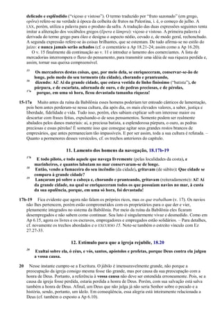 delicado e esplêndido (―viçoso e vistoso‖). O termo traduzido por ―fruto sazonado‖ (em grego,
opõra) refere-se na verdade à época da colheita de frutos na Palestina, i. é, o começo de julho. A
LXX, porém, utiliza a palavra para o produto da safra. A tradução das duas expressões seguintes tenta
imitar a aliteração dos vocábulos gregos (lípera e lámpra): viçoso e vistoso. A primeira palavra é
derivada do termo grego para óleo e designa o aspecto nédio, cevado e, de modo geral, rechonchudo.
A segunda expressão refere-se às coisas brilhantes, que se ostentam. De tudo afirma-se no estilo do
juízo: e nunca jamais serão achados (cf. o comentário a Ap 18.21-24; assim como a Ap 16.20).
O v. 15 finalmente dá continuação ao v. 11 e introduz o lamento dos comerciantes