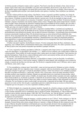 na história passada se dirigiram sempre contra os gentios. Para Israel, eram dias de redenção e festa, cheios de luz e
alegria! Agora Amós choca seus concidadãos: ele é para vocês (israelitas!), dia de trevas e não de luz! (Am 5.18).
Israel aparece agora ao lado daqueles com quem Deus acerta contas. Israel está entre os rebeldes. Dessa maneira, o dia
de Deus é expandido pelos profetas: num mundo decaído, entre gentios e israelitas, Deus restabelece sua soberania
absoluta.
Quando o último profeta da antiga aliança, João Batista, retoma a expectativa profética imediata, ele a despe de
seus aspectos bélicos, sem perder em seriedade: ―já está posto o machado à raiz das árvores‖ (Lc 3.9). Ou seja, a raiz
ficou exposta. O lenhador se posiciona de pernas abertas e encosta com o fio de seu machado no lugar em que
desferirá o corte. Por um instante ele se concentra. O machado ―está posto‖ no lugar escolhido. No próximo instante o
lenhador o erguerá e arremeterá com máxima rapidez contra o tronco. Ninguém sabe quanto tempo durará o instante
antes do golpe. Outras ilustrações da expectativa imediata falam da proximidade do dia da colheita, que vem sobre o
cereal maduro, ou da data do julgamento, para o qual já foi divulgada a convocação, ou da proximidade do raiar da
manhã, que surge com especial rapidez e surpresa no Oriente.
Dessas ilustrações pode-se aprender muito sobre a expectativa imediata bíblica. A iminência da expedição de
conquista, da colheita do cereal, da derrubada da árvore, do prazo do julgamento ou do romper da aurora constitui
primordialmente uma definição da situação, não um dado de interesse cronológico. A proclamação dessa proximidade
comunica uma decisão tomada por Deus: Ele não deixará mais que as coisas corram de forma indefinida, mas
intervirá. Ele já está preparando tudo. Ele providenciará a purificação, não como ato segundo, mas como ato primeiro.
Seria pena se perdêssemos essa profundidade metafórica e abandonássemos este espaço de imaginação profética!
Seria superficial se a expectativa imediata fosse prensada dentro de um cronograma e não fosse concretizada numa
vida vigilante, numa vida para Deus e Cristo.
O Senhor está perto! significa: desobediência é loucura. Vivemos ameaçados diante de Deus, totalmente sem
segurança, com o telhado aberto, constantemente abertos para a interrupção pelo juízo. Por sobre o presente o futuro
de Deus já paira como uma parede ameaçadora que desabará a qualquer momento.
38. Com a expectativa imediata apocalíptica é diferente. A pergunta sobre tempo tornou-se a questão principal e o
centro dos apocalipses. Ao apocalíptico são exibidas, p. ex., tabelas ou livros celestiais, que contêm todos os dados até
a última geração. Nestas tabelas ele recebe instrução sobre o plano geral, da criação à restauração. Tudo transcorre em
períodos homogêneos. Nada de novo, nada de diferente pode ocorrer, nem da parte de Deus nem da dos humanos. O
plano está feito, não há mais decisões a tomar (cf. qi 31).
No entanto, como defendessem planos diferentes, os apocalípticos sempre viviam em discórdia. Um defendia o
decurso do mundo em doze, o outro em dez semanas. Também era muito popular, pela semelhança com a semana da
criação, o conceito de sete dias com mil anos cada. Por fim havia o esquema de duas vezes 2.500 anos, entre os quais
está Moisés, como centro e auge.
39. Em conseqüência, as épocas eram ―percorridas‖, como um trem que percorre, fielmente ao roteiro e horário,
estação após estação. Por isso, impunha-se por si mesma a pergunta: onde nos encontramos agora? Em que estação ou
entre quais estações? É agora que o coração do apocalíptico começa a vibrar! Isso tornou-se sua verdadeira ocupação:
descobrir sua própria localização e, a partir dela, calcular o fim, o prazo para o início do tempo messiânico! Dessa
atividade resultava uma expectativa imediata. Quando um apocalipse descrevia os períodos já transcorridos, tinha à
disposição muito material, muitos nomes e detalhes, de maneira que ele podia retratar o passado com toda a amplitude.
Dessa forma produzia-se, em direção ao passado, a impressão de um percurso longo. Em contrapartida, para descrever
o período futuro havia falta de material. Neste caso, podia-se arriscar somente alusões e falar unicamente em símbolos
e fórmulas. Por isso formava-se, para o trecho ainda a ser percorrido, a impressão da brevidade. Mil anos adiante
pareciam ser como um dia. Sem exceção, os apocalipses geravam a impressão de que já se estava no final da história.
É flagrante que isso tem pouco a ver com a expectativa imediata profética.
40. Muito divulgado era o esquema das semanas mundiais. Segundo ele, a história começou com dois milênios de
tempo sem lei. A eles seguiram-se dois milênios sob a lei e depois período idêntico como ―dias do Messias‖, nos quais
o reino israelita restaurado exercia o predomínio entre as nações do mundo. Naturalmente, os ―dias do Messias‖,
conforme outros cálculos, duravam apenas 1.000, 400, 100, 70 ou 40 anos. Aos ―dias do Messias‖ sucedia o sábado do
mundo, o tempo da consumação. Somente este tempo parcial aparece no último livro da Bíblia, embora com
divergências nos pormenores.
De acordo com um cálculo antigo da sinagoga, a criação aconteceu no ano 3.760 a.C. Nesta contagem, os ―dias do
Messias‖ deveriam ter começado 240 anos depois de Cristo. Foi assim que muitos judeus o esperaram. Apesar da
decepção, ficaram firmes nesta certeza, porque diziam a si mesmos: o tempo do Messias de fato começou no ano 240,
só que o Messias não pôde manifestar-se abertamente por causa dos pecados de Israel. Está nas próprias mãos de
Israel que ele apareça hoje ou amanhã ou num dia qualquer: se Israel se arrepender unânime e profundamente, o
Messias virá!
 