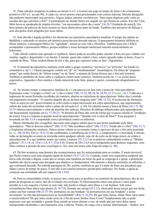 41. Estes cálculos ocuparam os judeus no século II a.C. e tiveram seu auge no tempo de Jesus e do cristianismo
primitivo (165 a.C. ao ano 90). A cada vez, novos prazos eram proclamados com certeza máxima. Mesmo decepções
não puderam interromper este processo. Alguns judeus sensatos vociferavam: ―Que sejam dispersas pelo vento as
ossadas dos que calculam o fim!‖ A participação no mundo futuro era negada aos que faziam as contas. Em vão! Uma
febre havia se apoderado de amplos círculos, ―em incessantes cultos dia e noite‖ (At 26.7 [tradução do autor]). Um
bom número de palavras de Jesus tornam-se claras diante desse pano de fundo. Também seus parceiros de diálogo e
seus discípulos eram atingidos por essas idéias.
42. Sem dúvida o legado profético foi distorcido na expectativa apocalíptica imediata. O tempo dos judeus na
Babilônia e sobretudo os séculos sob domínio persa haviam deixado marcas. O pensamento helenista infiltrou-se.
Dessa maneira, a mensagem bíblica foi ―agendada‖, tornou-se sem vida e filosófica. Também para nós é difícil
acompanhar o pensamento bíblico, porque também a nossa formação intelectual remonta essencialmente ao
helenismo.
Todo cálculo contém uma oposição à vigilância. Quem pode ou acredita poder calcular a hora em que o ladrão vier
assaltar, regula o despertador e vai dormir. Contudo, quem não souber a hora, estará vigiando todas as horas. Essa é a
vontade de Deus. ―Deus ocultou diante de nós o dia, para que vigiemos todos os dias‖ (Agostinho).
43. O material da expectativa imediata cristã sobre o grupo semântico ―em breve‖ ou ―próximo‖ foi listado no
comentário a Ap 1.1. Outras passagens contêm um ―já‖ ou ―imediatamente‖ escatológicos. Ou falam do ―pequeno
tempo‖ que ainda durará, do ―último tempo‖ ou da ―hora‖ e atestam de forma diversa que o fim está iminente.
Também as parábolas de Jesus sobre a vigilância cabem neste contexto. Nenhum escrito do NT se exclui dessa
expectativa. Aguardar o fim constitui o fundo natural de todo falar, pensar e querer, sustentando integralmente os
textos.
44. Ao mesmo tempo, a expectativa imediata do NT encontra-se em luta com o ponto de vista apocalíptico.
Expressões como ―o tempo e a hora‖ ou ―o dia e a hora‖ (Mc 13.32; Mt 24.36; 24.50; 25.13 e par., At 1.7) dão-nos a
impressão de serem fórmulas recolhidas do contexto, alusões ao calculismo do apocalipsismo. Sobre elas é emitido
um julgamento arrasador: ―A respeito daquele dia ou da hora ninguém sabe‖ (Mc 13.32). O acréscimo da afirmação
―nem os anjos no céu‖ possivelmente se volte contra a supervalorização dos anjos apocalípticos, que supostamente
sabem dar aulas tão excelentes sobre o plano da salvação (cf. qi 38). Os cálculos lesam a honra de Deus (At 1.7). Mc
13.35 rebaixa sensivelmente o valor da doutrina dos indícios. Parceiros de diálogo influenciados pelo apocalipsismo
são bruscamente rejeitados em Lc 17.20-23: ―O domínio de Deus não vem de forma que se possa calculá-lo‖ (tradução
do autor). Essa é a resposta à questão axial do apocalipsismo: ―Quando virá o reino de Deus?‖ Essa pergunta é
levantada em Mc 13.4 e respondida com a advertência contra os sedutores.
Muitas afirmações dos evangelhos são como uma sangria salutar para os que foram assaltados pela febre
apocalíptica: ―Não se deixem seduzir!‖ (Mc 13.5) ―Não acreditem neles!‖ (Mc 13.21) ―Ainda não é o fim!‖ (Mc 13.7)
e freqüentes afirmações similares. Outros textos voltam-se novamente contra o equívoco de que o fim seria protelado
(p. ex., Mt 24.48). Em Lc 18.4,7,8 são combinados, à semelhança de Is 60.22, o comprimento e a brevidade. Contudo,
todas as declarações se unem na investida contra qualquer cálculo, seja ele de curto ou de longo prazo, ou contra o
apocalipsismo. É o que também ocorre nas cartas. Leiamos 2Ts 2.2,3 ou as palavras contundentes contra as ―fábulas
judaicas‖ (Tt 1.14; cf. 1Tm 1.3,4; 4.7; 2Tm 4.4). O texto de 2Pe 3.8,9 serve nitidamente para desfazer esquemas: nem
Deus conhece a pressão de uma cronologia (v. 8a), nem nós temos uma folga de tempo (v. 8b).
45. De fato aconteceu uma demora dos acontecimentos que foi surpreendente para os cristãos. É muito provável
que Paulo contava com uma chegada rápida do Senhor (1Co 7.25-31). Contudo, como essa expectativa temporal não
havia sido elevada a dogma, como não se tornou uma bandeira em torno da qual se congregava a igreja, a protelação
também não devia causar uma decepção que abalasse os fundamentos. Obviamente a demora estimulou as reflexões, o
que continuará fazendo. Na referida passagem de 2Pe, porém, confessa-se que é o amor de Deus aos pecadores que
dilata o prazo do tempo de graça. E este não é um consolo posterior gerado pelo embaraço. No fundo, a igreja já
começou sua caminhada sob este aspecto (At 1.6-8).
46. Para as comunidades cristãs, os passos iam, como para os profetas e ao contrário do apocalipsismo, não de um
ponto do programa ao outro, mas de revelação em revelação. O relacionamento entre uma pessoa e outra pode
prender-se a um esquema e tornar-se sem vida, não porém a relação entre Deus e o ser humano. Sob certas
circunstâncias Deus altera seus planos (Jr 18.7,8), lamenta um castigo (Jl 2.13), chora pela nossa recusa que nos fecha
contra sua boa vontade (Mt 23.37-39), permanece na sua bondade ―se permaneceres em sua bondade‖ e aceita
novamente ―se eles não permanecerem na incredulidade‖ (Rm 11.22,23). De que outra forma, afinal, Deus seria santo
e misericordioso? De que outro modo seria ele o Pai de nosso Senhor Jesus Cristo? Simplesmente não se pode
expressar com que seriedade o grande Deus atende ao nosso chamar e crer, de modo que por meio deles sejam
transportadas montanhas e movimentados céus e inferno. Porém, ele reage com a mesma determinação – Senhor, tem
 