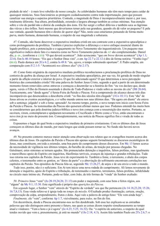piedade de nós! – à mais leve rebelião de nosso coração. As celebridades humanas não têm mais tempo para cuidar de
quaisquer minúcias. Seus funcionários as protegem cuidadosamente contra toda importunação, para que possam
canalizar sua energia a aspectos prioritários. Contudo, a magnitude de Deus é incomparavelmente maior e, por isso,
totalmente diferente. Sua altura, profundidade, extensão e largura abrange também as coisas mínimas. Sua atenção
sobre o vôo do pardal não o distrai da condução dos éons. Ele faz surgir e refluir dilúvios e também seca as lágrimas
das viúvas e dos órfãos. Será mesmo que deveríamos temer pela sua grandeza, quando ele dá valor ao pequeno? E pela
sua vontade, quando humanos têm o direito de querer algo? Não, neste caso estaríamos pensando de forma muito
parva, muito humana, demasiado humana, a respeito de sua magnitude e soberania.
47. Contudo, não basta descrever a expectativa imediata cristã em seu contraste com a expectativa apocalíptica e
como prolongamento da profética. Também é preciso explicitar a diferença e o novo enfoque essencial diante do
legado profético, pois a potenciação e o aguçamento no Novo Testamento são inquestionáveis. Um pequeno mas
significativo indício deste fato é a maneira como no Novo Testamento palavras do AT são complementadas. Daniel
diz, p. ex., (conforme a LXX): ―O que deverá acontecer‖. João acrescenta: ―que em breve devem acontecer‖ (Ap 1.1;
22.6). Em Is 40.10 lemos: ―Eis que o Senhor Deus virá‖, e em Ap 22.7 e 22.12 é dito de forma notória: ―Venho logo‖
(BLH). Paulo destaca em 2Co 6.2, contra Is 49.8: ―eis, agora, o tempo sobremodo oportuno‖. E Pedro amplia, em
comparação com Jl 2.1-5: ―Acontecerá nos últimos dias‖ (At 2.17).
48. Como fonte originária da expectativa imediata profética reconhecíamos a proclamação profética de Deus no
contexto da quebra da aliança por Israel. A expectativa imediata apocalíptica, por sua vez, foi gerada de modo singular
a partir da aflição exterior e interior do povo. O que foi adicionado agora? O que determinou a nova percepção
histórica das comunidades cristãs? Há uma palavra do Senhor Jesus Cristo, segundo a qual a partir de um determinado
momento foram removidos certos entraves e começou a desenrolar-se a história do fim: ―eu vos declaro que, desde
agora, vereis o Filho do Homem assentado à direita do Todo-Poderoso e vindo sobre as nuvens do céu‖ (Mt 26.64).
Tecnicamente, este ―desde agora‖ é Sexta-Feira da Paixão e Páscoa. Foi a compreensão do alcance desses três dias
incomparáveis que desencadeou a descoberta cristã: ―os fins dos séculos têm chegado‖ (1Co 10.11). Este ―dia‖ de
Jesus ativou os eventos escatológicos, e o velho mundo entrou nos seus últimos dias. ―De agora em diante‖ ele estava
sob a sentença: julgado! e sob o lema: aprazado! Ao mesmo tempo, porém, o novo tempo tem início com Sexta-Feira
da Paixão e Páscoa. As testemunhas da Páscoa não quiseram afirmar menos que isso. Podemos entendê-las muito bem
se considerarmos que pela doutrina judaico-bíblica o novo éon começa com a ressurreição dos mortos. Portanto, se
ouviram, viram, contemplaram e apalparam novamente o Crucificado e Morto como o Vivo, então encontraram o
novo éon já no meio do presente éon. Conseqüentemente, sua notícia da Páscoa significa fim e virada de todas as
coisas.
Expusemos o lugar do qual brota a expectativa imediata do primeiro cristianismo. Com os últimos dias de Jesus
começam os últimos dias do mundo, por mais longos que ainda possam tornar-se. No fundo não haverá novos
avanços.
49. No presente contexto merece maior atenção uma observação nos relatos que os evangelhos trazem acerca dos
últimos dias de Jesus. Os capítulos da Paixão e Páscoa não apenas seguem formalmente os discursos escatológicos de
Jesus, mas constituem, em toda a extensão, uma boa parte do cumprimento desses discursos. Em Mc 13 lemos acerca
da necessidade de vigilância nos últimos tempos, do barulho de armas, da traição por pessoas chegadas. No
Getsêmani, estes sintomas se tornam agudos. São prenunciados detenção e inquéritos, falsos profetas, mas igualmente
o maravilhoso apoio do Espírito em inquéritos, blasfêmias terríveis, avanços da injustiça e grandes tribulações. Tudo
isso retorna nos capítulos da Paixão. Jesus teve de experimentá-lo. Também a fome, o terremoto, o abalo dos corpos
celestes, o testemunho entre os gentios, as ―dores de parto‖ e a abreviação do sofrimento encontram correlações nos
capítulos da Paixão. Nos episódios da Páscoa fala-se, seguindo Mc 13.26,27, de anjos e de seu envio a todo o mundo.
Tudo isso, porém, não é o suficiente. Em At tem início uma nova rodada do cumprimento. Ali lemos novamente de
detenção e inquérito, apoio do Espírito e tribulação, de testemunho e martírio, terremotos, falsos profetas, infidelidade
no círculo mais íntimo etc. Portanto, pode-se falar, com João, de três formas da ―vinda‖ do Senhor exaltado:
50. Primeiro Jesus ―vem‖ (Jo 20.19,24,26; 21.13) em poder e majestade, com seus bens e feitos régios, aos
―alguns‖ de Mc 9.1; 13.30. Este significado é próprio das aparições da Páscoa.
Em segundo lugar, o Senhor ―vem‖ através do ―Espírito da verdade‖ aos que lhe pertencem (Jo 14.18,23,28; 15.26;
16.7,8,13). Essa vinda refere-se à igreja toda no tempo da missão. O Exaltado produz iluminação, certeza, oração,
comprovação da culpa, arrependimento, frutos e dons. Aqui vale a palavra do antigo hino: ―Ele vem ainda hoje‖.
Finalmente, ele ―vem‖, conforme Ap 1.7, visivelmente, para todos, no fim do fim.
Em decorrência, desde a Páscoa encontramo-nos no fim desdobrado. Sob essa luz explicam-se as estranhas
palavras que não distinguem entre presente e futuro, nas quais as coisas dizem respeito simultaneamente ao tempo
atual e vindouro: ―Vem a hora e já é agora‖ (Jo 4.23; 5.25; 16.32). Ou: ―o espírito do anticristo, a respeito do qual
tendes ouvido que vem e, presentemente, já está no mundo‖ (1Jo 2.18; 4.3). Assim fala também Paulo em 2Ts 2.6,7: o
 