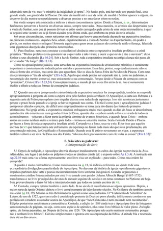 adversário tem de vir, mas ―o mistério da iniqüidade já opera‖. No fundo, pois, está havendo um grande final, uma
grande vinda, um grande dia de Páscoa. Do raiar da manhã até o cair da tarde: de manhã o Senhor aparece a alguns, no
decorrer do dia mostra-se repetidamente a diversas pessoas e no entardecer vêem-no todos.
Sua vinda sempre está associada a indícios e sinais concomitantes típicos. Desde a Páscoa, p. ex., determinados
fenômenos percorrem a história em diversas ondas, sempre renovadas. Dessa maneira, os cristãos são despertados para
a vinda do Senhor, sem que já possam divisar se estão sendo carregados pela crista de uma onda intermediária, à qual
se seguirá uma vazante, ou se já foram alçados pela última onda, que arrebenta na praia da nova criação.
Sob essas circunstâncias, somos reticentes em afirmar que houve uma profunda decepção na expectativa imediata
do primeiro cristianismo. Aqueles fiéis, afinal, experimentaram a vinda do Senhor: no Espírito Santo, em poder e
glória, em muitos sinais e milagres! Somente aquele para quem essas palavras são cortina de ruído e fumaça, falará de
uma gigantesca decepção das primeiras testemunhas.
51. Para finalizar, resta-nos constatar a considerável distância entre a expectativa imediata profética e a cristã
primitiva. ―Muitos profetas e reis quiseram ver o que vedes e não viram; e ouvir o que ouvis e não o ouviram‖, diz o
Senhor a seus discípulos [Lc 10.24]. Sob a luz do Senhor, toda a expectativa imediata na antiga aliança não passa de
ver e saudar ―de longe‖ (Hb 11.13).
Como no apocalipsismo judaico, uma certa data na expectativa imediata do cristianismo primitivo é sumamente
importante e constantemente rodeada pelos sentidos e pensamentos. Essa data, porém, surpreendentemente não se
situa à frente dos cristãos, mas atrás dos que aguardam. São os dias da Sexta-Feira da Paixão e da Páscoa. Com estes
dias já irrompeu o ―dia da salvação‖ (2Co 6.2). Aquilo que ainda precisa ser esperado não é, como no judaísmo, a
ressurreição dos mortos como tal, mas unicamente a sua consumação. Porque desde a Páscoa ela começou com as
―primícias‖, Cristo (1Co 15.23,24). Conseqüentemente, o mundo já tem o seu fim atrás de si. Isso é sumamente
inédito e alheio a todas as formas de concepções judaicas.
52. Quando essa nova compreensão cristocêntrica da expectativa imediata for compreendida, também se responde
apropriadamente à pergunta de como a espera viva pelo Senhor podia arrefecer. O Apocalipse, a carta aos Hebreus e a
segunda carta de Pedro pressupõem com singular clareza essa redução da esperança. Isso não aconteceu justamente
porque o prazo havia passado e a igreja se havia enganado nas contas. Tão fácil como para o apocalipsismo judaico é
comprovar cálculos e prazos, tão difícil este empreendimento se torna para nós diante das fontes do primeiro
cristianismo. Na igreja cristã, a expectativa imediata enfraqueceu muito mais quando os dias de Jesus se descoloriram,
quando eles não constituíam mais grandes feitos de Deus, quando eles – embora sendo o fim e a virada de todos os
acontecimentos – voltaram a fazer parte da própria corrente de eventos históricos, e quando Jesus Cristo – embora
sendo um como nenhum outro e o único para todos – tornou-se um entre muitos. Sexta-Feira da Paixão e Páscoa
perfazem a fonte de toda a expectativa imediata cristã. Cortando-se a fonte, seca-se o rio. É por isso que aqueles
escritos do NT que lutam contra este esfriamento da esperança no fundo nada mais são que nova proclamação, em
concentração máxima, do Crucificado e Ressuscitado. Quando essa fé estiver novamente em vigor, a esperança
também voltará a ser viva. Se Deus nos deu Cristo, ―não nos dará graciosamente com ele todas as coisas‖ (Rm 8.32)?
F. Não seles as palavras!
A interpretação do livro
53. Depois de redigido, o Apocalipse deveria alcançar imediatamente os cultos das igrejas na província da Ásia.
Além delas, seu lugar é em todos os púlpitos e todas as cátedras cristãs (cf. o exposto sobre Ap 1.3,4). A instrução em
Ap 22.10 mais uma vez afirma expressamente: este livro visa ser explicado – para todos. Como essa ordem foi
cumprida?
O quadro é muito contraditório. Como mencionamos na qi 18, há indícios referentes ao século II de uma
extraordinária divulgação e popularidade do Apocalipse. No decorrer da história da igreja repetidamente gigantescos
impulsos partiram dele. Arte e poesia encontraram neste livro um tema inesgotável. Grandes organismos e
movimentos cristãos foram cunhados por este livro amado com paixão. Johann Albrecht Bengel (1687-1752)
transformou-o no livro principal dos devotos da metade seguinte do século e em tema constante no Pietismo até hoje.
Sim, provavelmente o livro foi lido e interpretado mais que todos os demais escritos do NT.
54. Contudo, cumpre retratar também o outro lado. Já no século II manifestaram-se alguns oponentes. Depois, a
maior parte da igreja Oriental deixou o livro completamente de lado durante séculos. No Ocidente ele também causou
mal-estar (qi 18, 19). Mesmo os três Reformadores agiram como seus padrastos. O ―Testamento de Setembro‖ de
Lutero, do ano de 1522, que com razão é considerado presente de Deus ao povo alemão, infelizmente contém em seu
prefácio um veredicto assustador acerca do Apocalipse, de que ―nele Cristo não é nem ensinado nem reconhecido‖.
Edições posteriores moderaram a contundência. Contudo, a edição de 1689 ainda traz o Apocalipse fora da listagem e
sem numeração de páginas, ou seja, como uma espécie de apêndice, não como livro bíblico de valor pleno. Zwínglio
opina, de forma pejorativa, na Disputa de Berna, em 1528: ―Do Apocalipse não aceito nenhum testemunho, porque
não é nenhum livro bíblico‖. Calvino simplesmente o ignorou em sua explanação da Bíblia. A atitude fria e reservada
dura até os dias atuais.
 