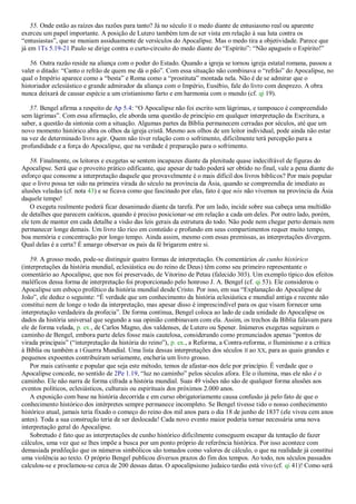 55. Onde estão as raízes das razões para tanto? Já no século II o medo diante de entusiasmo real ou aparente
exerceu um papel importante. A posição de Lutero também tem de ser vista em relação à sua luta contra os
―entusiastas‖, que se muniam assiduamente de versículos do Apocalipse. Mas o medo tira a objetividade. Parece que
já em 1Ts 5.19-21 Paulo se dirige contra o curto-circuito do medo diante do ―Espírito‖: ―Não apagueis o Espírito!‖
56. Outra razão reside na aliança com o poder do Estado. Quando a igreja se tornou igreja estatal romana, passou a
valer o ditado: ―Canto o refrão de quem me dá o pão‖. Com essa situação não combinava o ―refrão‖ do Apocalipse, no
qual o Império aparece como a ―besta‖ e Roma como a ―prostituta‖ montada nela. Não é de se admirar que o
historiador eclesiástico e grande admirador da aliança com o Império, Eusébio, fale do livro com desprezo. A obra
nunca deixará de causar espécie a um cristianismo farto e em harmonia com o mundo (cf. qi 19).
57. Bengel afirma a respeito de Ap 5.4: ―O Apocalipse não foi escrito sem lágrimas, e tampouco é compreendido
sem lágrimas‖. Com essa afirmação, ele aborda uma questão de princípio em qualquer interpretação da Escritura, a
saber, a questão da sintonia com a situação. Algumas partes da Bíblia permanecem cerradas por séculos, até que um
novo momento histórico abra os olhos da igreja cristã. Mesmo aos olhos de um leitor individual, pode ainda não estar
na vez de determinado livro agir. Quem não tiver relação com o sofrimento, dificilmente terá percepção para a
profundidade e a força do Apocalipse, que na verdade é preparação para o sofrimento.
58. Finalmente, os leitores e exegetas se sentem incapazes diante da plenitude quase indecifrável de figuras do
Apocalipse. Será que o proveito prático edificante, que apesar de tudo poderá ser obtido no final, vale a pena diante do
esforço que consome a interpretação daquele que provavelmente é o mais difícil dos livros bíblicos? Por mais popular
que o livro possa ter sido na primeira virada do século na província da Ásia, quando se compreendia de imediato as
alusões veladas (cf. nota 43) e se ficava como que fascinado por elas, fato é que nós não vivemos na província da Ásia
daquele tempo!
O exegeta realmente poderá ficar desanimado diante da tarefa. Por um lado, incide sobre sua cabeça uma multidão
de detalhes que parecem caóticos, quando é preciso posicionar-se em relação a cada um deles. Por outro lado, porém,
ele tem de manter em cada detalhe a visão das leis gerais da estrutura do todo. Não pode nem chegar perto demais nem
permanecer longe demais. Um livro tão rico em conteúdo e profundo em seus compartimentos requer muito tempo,
boa memória e concentração por longo tempo. Ainda assim, mesmo com essas premissas, as interpretações divergem.
Qual delas é a certa? É amargo observar os pais da fé brigarem entre si.
59. A grosso modo, pode-se distinguir quatro formas de interpretação. Os comentários de cunho histórico
(interpretações da história mundial, eclesiástica ou do reino de Deus) têm como seu primeiro representante o
comentário ao Apocalipse, que nos foi preservado, de Vitorino de Petau (falecido 303). Um exemplo típico dos efeitos
maléficos dessa forma de interpretação foi proporcionado pelo honroso J. A. Bengel (cf. qi 53). Ele considerou o
Apocalipse um esboço profético da história mundial desde Cristo. Por isso, em sua ―Explanação do Apocalipse de
João‖, ele deduz o seguinte: ―É verdade que um conhecimento da história eclesiástica e mundial antiga e recente não
constitui nem de longe o todo da interpretação, mas apesar disso é imprescindível para os que visam fornecer uma
interpretação verdadeira da profecia‖. De forma contínua, Bengel coloca ao lado de cada unidade do Apocalipse os
dados da história universal que segundo a sua opinião combinavam com ela. Assim, os trechos da Bíblia falavam para
ele de forma velada, p. ex., de Carlos Magno, dos valdenses, de Lutero ou Spener. Inúmeros exegetas seguiram o
caminho de Bengel, embora parte deles fosse mais cautelosa, considerando como prenunciados apenas ―pontos de
virada principais‖ (―interpretação da história do reino‖), p. ex., a Reforma, a Contra-reforma, o Iluminismo e a crítica
à Bíblia ou também a I Guerra Mundial. Uma lista dessas interpretações dos séculos II ao XX, para as quais grandes e
pequenos expoentes contribuíram seriamente, encheria um livro grosso.
Por mais cativante e popular que seja este método, temos de afastar-nos dele por princípio. É verdade que o
Apocalipse concede, no sentido de 2Pe 1.19, ―luz no caminho‖ pelos séculos afora. Ele o ilumina, mas ele não é o
caminho. Ele não narra de forma cifrada a história mundial. Suas 49 visões não são de qualquer forma alusões aos
eventos políticos, eclesiásticos, culturais ou espirituais dos próximos 2.000 anos.
A exposição com base na história decorrida e em curso obrigatoriamente causa confusão já pelo fato de que o
conhecimento histórico dos intérpretes sempre permanece incompleto. Se Bengel tivesse tido o nosso conhecimento
histórico atual, jamais teria fixado o começo do reino dos mil anos para o dia 18 de junho de 1837 (ele viveu cem anos
antes). Toda a sua construção teria de ser deslocada! Cada novo evento maior poderia tornar necessária uma nova
interpretação geral do Apocalipse.
Sobretudo é fato que as interpretações de cunho histórico dificilmente conseguem escapar da tentação de fazer
cálculos, uma vez que se lhes impõe a busca por um ponto próprio de referência histórica. Por isso acontece com
demasiada predileção que os números simbólicos são tomados como valores de cálculo, o que na realidade já constitui
uma violência ao texto. O próprio Bengel publicou diversos prazos do fim dos tempos. Ao todo, nos séculos passados
calculou-se e proclamou-se cerca de 200 dessas datas. O apocalipsismo judaico tardio está vivo (cf. qi 41)! Como será
 
