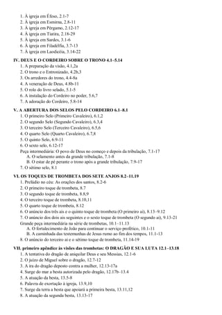 1. À igreja em Éfeso, 2.1-7
2. À igreja em Esmirna, 2.8-11
3. À igreja em Pérgamo, 2.12-17
4. À igreja em Tiatira, 2.18-29
5. À igreja em Sardes, 3.1-6
6. À igreja em Filadélfia, 3.7-13
7. À igreja em Laodicéia, 3.14-22
IV. DEUS E O CORDEIRO SOBRE O TRONO 4.1–5.14
1. A preparação da visão, 4.1,2a
2. O trono e o Entronizado, 4.2b,3
3. Os arredores do trono, 4.4-8a
4. A veneração de Deus, 4.8b-11
5. O rolo do livro selado, 5.1-5
6. A instalação do Cordeiro no poder, 5.6,7
7. A adoração do Cordeiro, 5.8-14
V. A ABERTURA DOS SELOS PELO CORDEIRO 6.1–8.1
1. O primeiro Selo (Primeiro Cavaleiro), 6.1,2
2. O segundo Selo (Segundo Cavaleiro), 6.3,4
3. O terceiro Selo (Terceiro Cavaleiro), 6.5,6
4. O quarto Selo (Quarto Cavaleiro), 6.7,8
5. O quinto Selo, 6.9-11
6. O sexto selo, 6.12-17
Peça intermediária: O povo de Deus no começo e depois da tribulação, 7.1-17
A. O selamento antes da grande tribulação, 7.1-8
B. O estar de pé perante o trono após a grande tribulação, 7.9-17
7. O sétimo selo, 8.1
VI. OS TOQUES DE TROMBETA DOS SETE ANJOS 8.2–11.19
1. Prelúdio no céu: As orações dos santos, 8.2-6
2. O primeiro toque de trombeta, 8.7
3. O segundo toque de trombeta, 8.8,9
4. O terceiro toque de trombeta, 8.10,11
5. O quarto toque de trombeta, 8.12
6. O anúncio dos três ais e o quinto toque de trombeta (O primeiro ai), 8.13–9.12
7. O anúncio dos dois ais seguintes e o sexto toque de trombeta (O segundo ai), 9.13-21
Grande peça intermediária na série de trombetas, 10.1–11.13
A. O fortalecimento de João para continuar o serviço profético, 10.1-11
B. A caminhada das testemunhas de Jesus rumo ao fim dos tempos, 11.1-13
8. O anúncio do terceiro ai e o sétimo toque de trombeta, 11.14-19
VII. primeiro apêndice às visões das trombetas: O DRAGÃO E SUA LUTA 12.1–13.18
1. A tentativa do dragão de aniquilar Deus e seu Messias, 12.1-6
2. O juízo de Miguel sobre o dragão, 12.7-12
3. A ira do dragão deposto contra a mulher, 12.13-17a
4. Surge do mar a besta autorizada pelo dragão, 12.17b–13.4
5. A atuação da besta, 13.5-8
6. Palavra de exortação à igreja, 13.9,10
7. Surge da terra a besta que apoiará a primeira besta, 13.11,12
8. A atuação da segunda besta, 13.13-17
 
