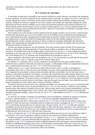 esperanças e nem grandes compromissos, motivo pelo qual também ignora a paz que é maior que todo o
entendimento.
H. A estrutura do Apocalipse
O Apocalipse de João não se assemelha a uma emissão vulcânica de massas informes, mas lembra uma arquitetura
de finos segmentos. Ele até dá a impressão de ser sistematicamente construído. Ao redigir o seu escrito, João tinha um
controle integral de si mesmo. Não parece que lhe tenha sucedido nenhuma frase irrefletida, nenhuma expressão
aleatória. Em parte ele enumera ou agrupa os seus itens, assinala com exatidão uma importante mudança de cenário,
apõe títulos em blocos maiores e trabalha com os recursos da homofonia estilística ou do contraste metafórico. Ele
chama atenção quando um personagem ou uma voz aparece já pela segunda vez, ou antecipa material posterior de
forma clara. Seu grego causa uma impressão tão peculiar e segura de si como pode ser encontrado em grandes artistas
que formam sua própria linguagem.
Não considerar esses itens formais em João significaria dar-lhe atenção somente com um ouvido e ainda entender
erroneamente aquela parte que se ouviu. Em nenhum outro livro da Bíblia há uma interferência tão profunda como
neste, sobretudo da busca pela concepção geral na interpretação de questões isoladas. Dessa maneira, não é cabível
que simplesmente se capote para dentro da interpretação a partir de um lado aleatório qualquer, ao invés de
disciplinadamente assumir a posição inicial que se forma no quadro da concepção global diante de cada trecho
isolado. Uma interpretação do Apocalipse de João, que não se envolve seriamente no diálogo sobre sua estrutura,
dificilmente poderá ser levada a sério.
Até hoje esse diálogo foi penoso, mas não infrutífero. Nem tudo continua sujeito à dúvida. O livro possui uma
moldura e, dentro dela, duas partes principais. Fazem parte da moldura os primeiros oito e os últimos dezesseis
versículos. Na realidade trata-se de um moldura dupla: à abertura do livro em Ap 1.1-3 soma-se ainda um proêmio,
semelhante ao de uma carta, em Ap 1.4-8. De forma análoga acontece no final do livro, em Ap 22.6-20, seguido por
um voto de bênção (Ap 22.21), da forma como freqüentemente são concluídas as cartas no NT.
Após a introdução, João informa sobre sua incumbência (Ap 1.9-20). Ela desemboca na indicação das duas partes
principais: primeiro, o que é, e segundo, o que tem de acontecer depois disso.
Os capítulos 2 e 3 abordam o que é, ou seja, o diagnóstico da realidade atual das igrejas daquele tempo. A
subdivisão desses capítulos é feita pelas sete missivas às igrejas. As dificuldades referem-se à segunda parte principal,
que é a propriamente escatológica, de Ap 4.1–22.5. Como ela está estruturada?
Hadorn escreve, à pág. 4, que o fato de que os quatro blocos maiores do livro, a saber, as mensagens às
comunidades, bem como as visões dos selos, das trombetas e das taças, estão organizados pela subdivisão em sete,
leva à suposição de que também o restante estaria articulado conforme este princípio. Isso de fato seria o caso, e
poderia ser claramente reconhecido. Essa clareza, no entanto, não ostenta bases tão sólidas quando olhamos com mais
precisão. Na verdade, Lohmeyer elevou o número sete a princípio formal, que domina o Apocalipse ―em todas as suas
partes grandes e pequenas‖. De acordo com ele, os capítulos de Ap 4.1 a 21.5 contêm sete vezes sete figuras. Em parte
ele ainda encontra sete estrofes dentro de cada figura, cada uma das quais com sete linhas. Essa subdivisão num sem-
número de grandezas de setes, porém, parece um pouco artificial e arbitrária.
É preferível que não nos envolvamos com a suposição de Hadorn, mas retornemos mais uma vez ao fato observado
por ele, e muito antes dele, de que, na parte principal de Ap 4.1–22.5, as séries de selos, trombetas e taças chamam
atenção porque João mesmo as enumerou de um a sete. Além do mais, todas as três possuem um preâmbulo e, por fim,
são regularmente interrompidas entre a sexta e sétima visão. Desse modo, descobrimos já dentro da segunda parte
principal três grandes unidades: o bloco dos selos, em Ap 4.1–8.1, o das trombetas em Ap 8.2–11.19, e o das taças em
Ap 15.1–16.21.
As séries de sete, portanto, acumulam, com preâmbulo e peça intermediária, consideráveis quantias de materiais.
Será que o material restante (i. é, Ap 12–14 e 17.1–22.5) deve ser entendido independentemente deles?
Começando pelo mais fácil: o fato de que o trecho de Ap 17.1–22.5 deve ser lido de uma forma ou outra como
apêndice às visões das taças que o antecedem resulta do simples fato de que a mensagem de Ap 17.1–19.10 e 21.9–
22.5 é comunicada expressamente por um anjo das taças. Na peça do meio, Ap 19.11–21.8, falta uma indicação
semelhante, mas não há dúvida que seu conteúdo também se liga à série das taças, sobretudo à sexta visão das taças. A
exegese detalhada mostra com clareza que essas unidades representam uma espécie de excurso, ou seja, exposições
complementares sobre temas que as visões das taças forneceram.
Qual é a situação dos cap. 12–14? Será que encontraremos também para eles um nexo não artificial em relação à
série anterior, ou será que os grandiosos capítulos centrais do livro aparecem totalmente independentes?
Também no presente caso há indícios de ligações. Em Ap 11.7, p. ex., deparamo-nos com a passagem da ―besta
que surge do abismo‖, que carece absolutamente de explicação. A besta ―guerreará contra elas e as vencerá e matará‖.
Sem dúvida os cap. 12 e 13 constituem um retrato ampliado justamente desse personagem e desses acontecimentos.
Também as indicações de quarenta e dois meses, um mil duzentos e sessenta dias ou três anos e meio, nos cap. 12 e
13, encaixam-se com Ap 11.2,3,9. Por fim, prolonga-se nos cap. 12 e 13 a série das constantes referências à redenção
de Israel do poder de faraó, que já caracterizam o bloco das trombetas.
 
