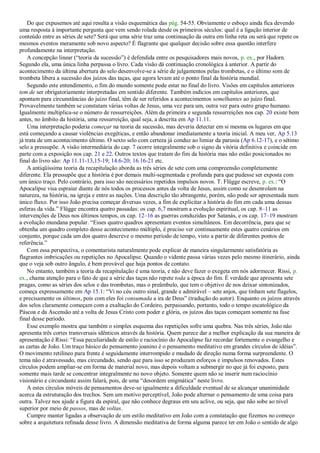 Do que expusemos até aqui resulta a visão esquemática das pág. 54-55. Obviamente o esboço ainda fica devendo
uma resposta à importante pergunta que vem sendo rolada desde os primeiros séculos: qual é a ligação interior de
conteúdo entre as séries de sete? Será que uma série traz uma continuação da outra em linha reta ou será que repete os
mesmos eventos meramente sob novo aspecto? É flagrante que qualquer decisão sobre essa questão interfere
profundamente na interpretação.
A concepção linear (―teoria da sucessão‖) é defendida entre os pesquisadores mais novos, p. ex., por Hadorn.
Segundo ela, uma única linha perpassa o livro. Cada visão dá continuação cronológica à anterior. A partir do
acontecimento da última abertura do selo desenvolve-se a série de julgamentos pelas trombetas, e o último som de
trombeta libera a sucessão dos juízos das taças, que agora levam até o ponto final da história mundial.
Segundo este entendimento, o fim do mundo somente pode estar no final do livro. Visões em capítulos anteriores
tem de ser obrigatoriamente interpretadas em sentido diferente. Também indícios em capítulos anteriores, que
apontam para circunstâncias do juízo final, têm de ser referidos a acontecimentos semelhantes ao juízo final.
Provavelmente também se constatam várias voltas de Jesus, uma vez para um, outra vez para outro grupo humano.
Igualmente multiplica-se o número de ressurreições. Além da primeira e segunda ressurreições nos cap. 20 existe bem
antes, no âmbito da história, uma ressurreição, qual seja, a descrita em Ap 11.11.
Uma interpretação poderia começar na teoria da sucessão, mas deveria detectar em si mesma os lugares em que
está começando a causar violências exegéticas, e então abandonar imediatamente a teoria inicial. A meu ver, Ap 5.13
já trata de um acontecimento último. O sexto selo com certeza já conduz ao limiar da parusia (Ap 6.12-17), e o sétimo
selo a pressupõe. A visão intermediária do cap. 7 ocorre integralmente sob o signo da vitória definitiva e coincide em
parte com a exposição nos cap. 21 e 22. Outros textos que tratam do fim da história mas não estão posicionados no
final do livro são: Ap 11.11-13,15-19; 14.6-20; 16.16-21 etc.
A antiqüíssima teoria da recapitulação aborda as três séries de sete com uma compreensão completamente
diferente. Ela pressupõe que a história é por demais multi-segmentada e profunda para que pudesse ser exposta com
um único traço. Pelo contrário, para isso são necessários repetidos impulsos novos. T. Flügge escreve, p. ex.: ―O
Apocalipse visa espraiar diante de nós todos os processos antes da volta de Jesus, assim como se desenrolam na
natureza, na história, na igreja e entre as nações. Uma descrição tão abrangente, porém, não pode ser apresentada num
único fluxo. Por isso João precisa começar diversas vezes, a fim de explicitar a história do fim em cada uma dessas
esferas da vida.‖ Flügge encontra quatro passadas: os cap. 6,7 mostram a evolução espiritual, os cap. 8–11 as
intervenções de Deus nos últimos tempos, os cap. 12–16 as guerras conduzidas por Satanás, e os cap. 17–19 mostram
a evolução mundana popular. ―Esses quatro quadros apresentam eventos simultâneos. Em decorrência, para que se
obtenha um quadro completo desse acontecimento múltiplo, é preciso ver continuamente estes quatro cenários em
conjunto, porque cada um dos quatro descreve o mesmo período de tempo, visto a partir de diferentes pontos de
referência.‖
Com essa perspectiva, o comentarista naturalmente pode explicar de maneira singularmente satisfatória as
flagrantes imbricações ou repetições no Apocalipse. Quando o vidente passa várias vezes pelo mesmo itinerário, ainda
que o veja sob outro ângulo, é bem provável que haja pontos de contato.
No entanto, também a teoria da recapitulação é uma teoria, e não deve fazer o exegeta em nós adormecer. Rissi, p.
ex., chama atenção para o fato de que a série das taças não repete toda a época do fim. É verdade que apresenta sete
pragas, como as séries dos selos e das trombetas, mas o preâmbulo, que tem o objetivo de nos deixar sintonizados,
começa expressamente em Ap 15.1: ―Vi no céu outro sinal, grande e admirável – sete anjos, que tinham sete flagelos,
e precisamente os últimos, pois com eles foi consumada a ira de Deus‖ (tradução do autor). Enquanto os juízos através
dos selos claramente começam com a exaltação do Cordeiro, perpassando, portanto, todo o tempo escatológico da
Páscoa e da Ascensão até a volta de Jesus Cristo com poder e glória, os juízos das taças começam somente na fase
final desse período.
Esse exemplo mostra que também o simples esquema das repetições sofre uma quebra. Nas três séries, João não
apresenta três cortes transversais idênticos através da história. Quem parece dar a melhor explicação da sua maneira de
apresentação é Rissi: ―Essa peculiaridade de estilo e raciocínio do Apocalipse faz recordar fortemente o evangelho e
as cartas de João. Um traço básico do pensamento joanino é o pensamento meditativo em grandes círculos de idéias‖.
O movimento retilíneo para frente é seguidamente interrompido e mudado de direção numa forma surpreendente. O
tema não é atravessado, mas circundado, sendo que para isso se produzam esforços e impulsos renovados. Estes
círculos podem ampliar-se em forma de material novo, mas depois voltam a submergir no que já foi exposto, para
somente mais tarde se concentrar integralmente no novo objeto. Somente quem não se inserir num raciocínio
visionário e circundante assim falará, pois, de uma ―desordem enigmática‖ neste livro.
A estes círculos móveis de pensamentos deve-se igualmente a dificuldade eventual de se alcançar unanimidade
acerca da estruturação dos trechos. Sem um motivo perceptível, João pode alternar o pensamento de uma coisa para
outra. Talvez nos ajude a figura da espiral, que não conhece degraus em seu aclive, ou seja, que não sobe ao nível
superior por meio de passos, mas de voltas.
Cumpre manter ligadas a observação de um estilo meditativo em João com a constatação que fizemos no começo
sobre a arquitetura refinada desse livro. A dimensão meditativa de forma alguma parece ter em João o sentido de algo
 