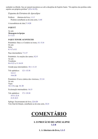 sonhador ou diluído. Seu ser natural encontrava-se sob a disciplina do Espírito Santo. ―Os espíritos dos profetas estão
sujeitos aos próprios profetas‖ (1Co 14.32).
Esquema da Estrutura do Apocalipse
Prefácio: Abertura do livro, 1.1-3
Proêmio semelhante ao de uma carta, 1.4-8
A incumbência de João,"1.9-20
O QUE É
As sete
Mensagens às Igrejas
2.1–3.21
O QUE TEM DE ACONTECER
Preâmbulo: Deus e o Cordeiro no trono, 4.1–5.14
Os sete
Selos
6.1-17 e 8.1
Peça intermediária: 7.1-17
Preâmbulo: As orações dos santos, 8.2-5
As sete
Trombetas
8.6–9.21 e 11.14-19
Grande peça intermediária: 10.1–11.13
Três apêndices: 12.1–13.18
14.1-5
14.6-20
Preâmbulo: O novo cântico dos vitoriosos, 15.1-8
As sete
Taças
16.1-14 e cap. 16–20
Exclamação intermediária: 16.15
Três apêndices: 17.1–19.10
19.11–21.8
21.9–22.5
Epílogo: Encerramento do livro, 22.6-20
Voto final de bênção, semelhante ao de uma carta, 22.21
COMENTÁRIO
I. O PREFÁCIO DO APOCALIPSE
1.1-8
1. A Abertura do livro, 1.1-3
 