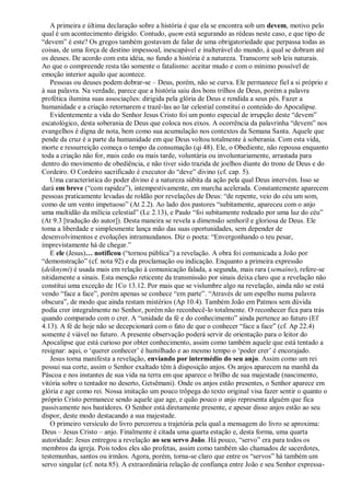 A primeira e última declaração sobre a história é que ela se encontra sob um devem, motivo pelo
qual é um acontecimento dirigido. Contudo, quem está segurando as rédeas neste caso, e que tipo de
―devem‖ é este? Os gregos também gostavam de falar de uma obrigatoriedade que perpassa todas as
coisas, de uma força de destino impessoal, inescapável e inalterável do mundo, à qual se dobram até
os deuses. De acordo com esta idéia, no fundo a história é a natureza. Transcorre sob leis naturais.
Ao que o compreende resta tão somente o fatalismo: aceitar mudo e com o mínimo possível de
emoção interior aquilo que acontece.
Pessoas ou deuses podem dobrar-se – Deus, porém, não se curva. Ele permanece fiel a si próprio e
à sua palavra. Na verdade, parece que a história saiu dos bons trilhos de Deus, porém a palavra
profética ilumina suas associações: dirigida pela glória de Deus e rendida a seus pés. Fazer a
humanidade e a criação retornarem e trazê-las ao lar celestial constitui o conteúdo do Apocalipse.
Evidentemente a vida do Senhor Jesus Cristo foi um ponto especial de irrupção deste ―devem‖
escatológico, desta soberania de Deus que coloca nos eixos. A ocorrência da palavrinha ―devem‖ nos
evangelhos é digna de nota, bem como sua acumulação nos contextos da Semana Santa. Aquele que
pende da cruz é a parte da humanidade em que Deus voltou totalmente à soberania. Com esta vida,
morte e ressurreição começa o tempo da consumação (qi 48). Ele, o Obediente, não repousa enquanto
toda a criação não for, mais cedo ou mais tarde, voluntária ou involuntariamente, arrastada para
dentro do movimento de obediência, e não tiver sido trazida de joelhos diante do trono de Deus e do
Cordeiro. O Cordeiro sacrificado é executor do ―deve‖ divino (cf. cap. 5).
Uma característica do poder divino é a natureza súbita da ação pela qual Deus intervém. Isso se
dará em breve (―com rapidez‖), intempestivamente, em marcha acelerada. Constantemente aparecem
pessoas praticamente levadas de roldão por revelações de Deus: ―de repente, veio do céu um som,
como de um vento impetuoso‖ (At 2.2). Ao lado dos pastores ―subitamente, apareceu com o anjo
uma multidão da milícia celestial‖ (Lc 2.13), e Paulo ―foi subitamente rodeado por uma luz do céu‖
(At 9.3 [tradução do autor]). Desta maneira se revela a dimensão senhoril e gloriosa de Deus. Ele
toma a liberdade e simplesmente lança mão das suas oportunidades, sem depender de
desenvolvimentos e evoluções intramundanos. Diz o poeta: ―Envergonhando o teu pesar,
imprevistamente há de chegar.‖
E ele (Jesus)… notificou (―tornou pública‖) a revelação. A obra foi comunicada a João por
―demonstração‖ (cf. nota 92) e da proclamação ou indicação. Enquanto a primeira expressão
(deíknymi) é usada mais em relação à comunicação falada, a segunda, mais rara (semaíno), refere-se
nitidamente a sinais. Esta menção reticente da transmissão por sinais deixa claro que a revelação não
constitui uma exceção de 1Co 13.12. Por mais que se vislumbre algo na revelação, ainda não se está
vendo ―face a face‖, porém apenas se conhece ―em parte‖. ―Através de um espelho numa palavra
obscura‖, de modo que ainda restam mistérios (Ap 10.4). Também João em Patmos sem dúvida
podia crer integralmente no Senhor, porém não reconhecê-lo totalmente. O reconhecer fica para trás
quando comparado com o crer. A ―unidade da fé e do conhecimento‖ ainda pertence ao futuro (Ef
4.13). A fé de hoje não se decepcionará com o fato de que o conhecer ―face a face‖ (cf. Ap 22.4)
somente é viável no futuro. A presente observação poderá servir de orientação para o leitor do
Apocalipse que está curioso por obter conhecimento, assim como também aquele que está tentado a
resignar: aqui, o ‗querer conhecer‘ é humilhado e ao mesmo tempo o ‗poder crer‘ é encorajado.
Jesus torna manifesta a revelação, enviando por intermédio do seu anjo. Assim como um rei
possui sua corte, assim o Senhor exaltado têm à disposição anjos. Os anjos aparecem na manhã da
Páscoa e nos instantes de sua vida na terra em que aparece o brilho de sua majestade (nascimento,
vitória sobre o tentador no deserto, Getsêmani). Onde os anjos estão presentes, o Senhor aparece em
glória e age como rei. Nossa imitação um pouco trôpega do texto original visa fazer sentir o quanto o
próprio Cristo permanece sendo aquele que age, e quão pouco o anjo representa alguém que fica
passivamente nos bastidores. O Senhor está diretamente presente, e apesar disso anjos estão ao seu
dispor, deste modo destacando a sua majestade.
O primeiro versículo do livro percorreu a trajetória pela qual a mensagem do livro se aproxima:
Deus – Jesus Cristo – anjo. Finalmente é citada uma quarta estação e, desta forma, uma quarta
autoridade: Jesus entregou a revelação ao seu servo João. Há pouco, ―servo‖ era para todos os
membros da igreja. Pois todos eles são profetas, assim como também são chamados de sacerdotes,
testemunhas, santos ou irmãos. Agora, porém, torna-se claro que entre os ―servos‖ há também um
servo singular (cf. nota 85). A extraordinária relação de confiança entre João e seu Senhor expressa-
 