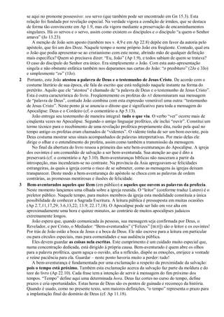 se aqui no pronome possessivo: seu servo (que também pode ser encontrado em Gn 15.3). Esta
relação foi fundada por revelação especial. Na verdade vigora a condição de irmãos, que se destaca
de forma tão convincente em Ap 1.9, mas ela vigora mediante a preservação de encaminhamentos
singulares. Há os servos e o servo, assim como existem os discípulos e o discípulo ―a quem o Senhor
amava‖ (Jo 13.23).
A menção de João sem aposto (também nos v. 4,9 e em Ap 22.8) depõe em favor da autoria pelo
apóstolo, que foi um dos Doze. Naquele tempo o nome próprio João era freqüente. Contudo, qual era
o João que podia apresentar-se ao cristianismo com este nome, abrindo mão de qualquer definição
mais específica? Quem só precisava dizer: ―Eu, João‖ (Ap 1.9), e todos sabiam de quem se tratava?
O caso do discípulo do Senhor era único. Era simplesmente o João. Com esta auto-apresentação
singela e não obstante enfática também nos deparamos nas cartas do João: ―o presbítero‖ (2Jo e 3Jo)
e simplesmente ―eu‖ (1Jo).
2 Portanto, este João atestou a palavra de Deus e o testemunho de Jesus Cristo. De acordo com o
costume literário de sua época, ele fala do escrito que está redigindo naquele instante na forma do
pretérito. Aquilo que ele ―atestou‖ é chamado de ―a palavra de Deus e o testemunho de Jesus Cristo‖.
Esta é outra característica do livro. Freqüentemente os profetas do AT denominaram sua mensagem
de ―palavra de Deus‖, contudo João combina com esta expressão venerável uma outra: ―testemunho
de Jesus Cristo‖. Neste ponto já se anuncia o dítono que é significativo para toda a mensagem do
Apocalipse: Deus e o Cordeiro (cf. o comentário a Ap 5.13).
João entrega seu testemunho de maneira integral: tudo o que viu. O verbo ―ver‖ ocorre mais de
cinqüenta vezes no Apocalipse. Segundo o antigo linguajar profético, ele inclui ―ouvir‖. Constitui um
termo técnico para o recebimento de uma revelação profética propriamente dita, razão pela qual no
tempo antigo os profetas eram chamados de ―videntes‖. O vidente tinha de ser um bom ouvinte, pois
Deus costuma mostrar seus sinais acompanhados de palavras interpretativas. Por meio delas ele
dirige o olhar e o entendimento do profeta, assim como também a transmissão da mensagem.
No final da abertura do livro ressoa a primeira das sete bem-aventuranças do Apocalipse. A igreja
dos ouvintes é um comunhão de salvação a ser bem-aventurada. Sua atenção ao que é dito a
preservará (cf. o comentário a Ap 3.10). Bem-aventuranças bíblicas não nasceram a partir da
introspeção, mas incendeiam-se no contraste. Na província da Ásia apregoavam-se felicidades
estrangeiras, às quais a igreja corria o risco de se submeter, como as mensagens às igrejas deixam
transparecer. Deste modo a bem-aventurança do apóstolo se choca com as palavras de ordem
contrárias, as promessas mentirosas e ilusões de felicidade.
3 Bem-aventurados aqueles que lêem (em público) e aqueles que ouvem as palavras da profecia.
Neste momento lançamos uma olhada sobre a igreja reunida. O ―leitor‖ (conforme traduz Lutero) é o
preletor público. Naquele tempo, para muitos membros da igreja esta modalidade constituía a única
possibilidade de conhecer a Sagrada Escritura. A leitura pública é pressuposta em muitas ocasiões
(Ap 2.7,11,17,29; 3.6,13,22; 13.9; 22.17,18). O Apocalipse pode ser lido em voz alta em
aproximadamente uma hora e quinze minutos, ao contrário de muitos apocalipses judaicos
extremamente longos.
João espera que, quando comunicada às pessoas, sua mensagem seja confirmada por Deus, o
Revelador, e por Cristo, o Mediador: ―Bem-aventurados‖ (―Felizes‖ [BLH]) são o leitor e os ouvintes!
Por trás de João estão a boca de Jesus e a boca de Deus. Ele não escreve para a leitura em particular
ou para círculos especiais, mas para comunidades e sua audiência pública.
Eles devem guardar as coisas nela escritas. Este cumprimento é um cuidado muito especial que,
numa concentração dedicada, está dirigido à própria causa. Bem-aventurado é quem abre os olhos
para a palavra profética, quem aguça o ouvido, afia a reflexão, dispõe as emoções, enrijece a vontade
e reúne paciência para ela. Guardar – neste ponto haveria muito a perder: tudo!
A bem-aventurança é fundamentada por uma exclamação a respeito da proximidade da salvação:
pois o tempo está próximo. Também esta exclamação acerca da salvação faz parte da moldura e do
teor do livro (Ap 22.10). Cada frase tem a intenção de servir à mensagem do fim próximo dos
tempos. ―Tempo‖ define aqui uma determinada hora. Deus faz cortes no curso do tempo, define
prazos e cria oportunidades. Estas horas de Deus são os pontos de guinada e recomeço da história.
Quando é usado, como no presente texto, sem maiores definições, ―o tempo‖ representa o prazo para
a implantação final do domínio de Deus (cf. Ap 11.18).
 