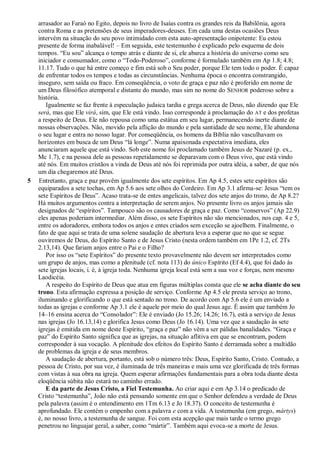 arrasador ao Faraó no Egito, depois no livro de Isaías contra os grandes reis da Babilônia, agora
contra Roma e as pretensões de seus imperadores-deuses. Em cada uma destas ocasiões Deus
intervém na situação do seu povo intimidado com esta auto-apresentação onipotente: Eu estou
presente de forma inabalável! – Em seguida, este testemunho é explicado pelo esquema de dois
tempos. ―Eu sou‖ alcança o tempo atrás e diante de si, ele abarca a história do universo como seu
iniciador e consumador, como o ―Todo-Poderoso‖, conforme é formulado também em Ap 1.8; 4.8;
11.17. Tudo o que há entre começo e fim está sob o Seu poder, porque Ele tem todo o poder. É capaz
de enfrentar todos os tempos e todas as circunstâncias. Nenhuma época o encontra constrangido,
inseguro, sem saída ou fraco. Em conseqüência, o voto de graça e paz não é proferido em nome de
um Deus filosófico atemporal e distante do mundo, mas sim no nome do SENHOR poderoso sobre a
história.
Igualmente se faz frente à especulação judaica tardia e grega acerca de Deus, não dizendo que Ele
será, mas que Ele virá, sim, que Ele está vindo. Isso corresponde à proclamação do AT e dos profetas
a respeito de Deus. Ele não repousa como uma estátua em seu lugar, permanecendo inerte diante de
nossas observações. Não, movido pela aflição do mundo e pela santidade de seu nome, Ele abandona
o seu lugar e entra no nosso lugar. Por conseqüência, os homens da Bíblia não vasculhavam os
horizontes em busca de um Deus ―lá longe‖. Numa apaixonada expectativa imediata, eles
anunciaram aquele que está vindo. Sob este nome foi proclamado também Jesus de Nazaré (p. ex.,
Mc 1.7), e na pessoa dele as pessoas repetidamente se deparavam com o Deus vivo, que está vindo
até nós. Em muitos cristãos a vinda de Deus até nós foi reprimida por outra idéia, a saber, de que nós
um dia chegaremos até Deus.
5 Entretanto, graça e paz provêm igualmente dos sete espíritos. Em Ap 4.5, estes sete espíritos são
equiparados a sete tochas, em Ap 5.6 aos sete olhos do Cordeiro. Em Ap 3.1 afirma-se: Jesus ―tem os
sete Espíritos de Deus‖. Acaso trata-se de entes angelicais, talvez dos sete anjos do trono, de Ap 8.2?
Há muitos argumentos contra a interpretação de serem anjos. No presente livro os anjos jamais são
designados de ―espíritos‖. Tampouco são os causadores de graça e paz. Como ―conservos‖ (Ap 22.9)
eles apenas poderiam intermediar. Além disso, os sete Espíritos não são mencionados, nos cap. 4 e 5,
entre os adoradores, embora todos os anjos e entes criados sem exceção se ajoelhem. Finalmente, o
fato de que aqui se trata de uma solene saudação de abertura leva a esperar que no que se segue
ouviremos de Deus, do Espírito Santo e de Jesus Cristo (nesta ordem também em 1Pe 1.2, cf. 2Ts
2.13,14). Que fariam anjos entre o Pai e o Filho?
Por isso os ―sete Espíritos‖ do presente texto provavelmente não devem ser interpretados como
um grupo de anjos, mas como a plenitude (cf. nota 113) do único Espírito (Ef 4.4), que foi dado às
sete igrejas locais, i. é, à igreja toda. Nenhuma igreja local está sem a sua voz e forças, nem mesmo
Laodicéia.
A respeito do Espírito de Deus que atua em figuras múltiplas consta que ele se acha diante do seu
trono. Esta afirmação expressa a posição de serviço. Conforme Ap 4.5 ele presta serviço ao trono,
iluminando e glorificando o que está sentado no trono. De acordo com Ap 5.6 ele é um enviado a
todas as igrejas e conforme Ap 3.1 ele é aquele por meio do qual Jesus age. É assim que também Jo
14–16 ensina acerca do ―Consolador‖: Ele é enviado (Jo 15.26; 14.26; 16.7), está a serviço de Jesus
nas igrejas (Jo 16.13,14) e glorifica Jesus como Deus (Jo 16.14). Uma vez que a saudação às sete
igrejas é emitida em nome deste Espírito, ―graça e paz‖ não vêm a ser pálidas banalidades. ―Graça e
paz‖ do Espírito Santo significa que as igrejas, na situação aflitiva em que se encontram, podem
corresponder à sua vocação. A plenitude dos efeitos do Espírito Santo é derramada sobre a multidão
de problemas da igreja e de seus membros.
A saudação de abertura, portanto, está sob o número três: Deus, Espírito Santo, Cristo. Contudo, a
pessoa de Cristo, por sua vez, é iluminada de três maneiras e mais uma vez glorificada de três formas
com vistas à sua obra na igreja. Quem esperar afirmações fundamentais para a obra toda diante desta
eloqüência súbita não estará no caminho errado.
E da parte de Jesus Cristo, a Fiel Testemunha. Ao criar aqui e em Ap 3.14 o predicado de
Cristo ―testemunha‖, João não está pensando somente em que o Senhor defendeu a verdade de Deus
pela palavra (assim é o entendimento em 1Tm 6.13 e Jo 18.37). O conceito de testemunha é
aprofundado. Ele contém o empenho com a palavra e com a vida. A testemunha (em grego, mártys)
é, no nosso livro, a testemunha de sangue. Foi com esta acepção que mais tarde o termo grego
penetrou no linguajar geral, a saber, como ―mártir‖. Também aqui evoca-se a morte de Jesus.
 