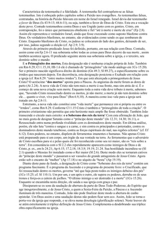 Característica da testemunha é a fidelidade. À testemunha fiel contrapõem-se as falsas
testemunhas. Isto é esboçado pelos capítulos sobre a Paixão nos evangelhos. As testemunhas falsas,
contratadas, na história da Paixão falavam em nome do Israel renegado. Israel devia dar testemunho
a favor de Deus (Is 43.9-13; 44.6-11), ou seja, também a favor do Deus de Cristo. Esta era a vocação
deste povo. Contudo testemunhou contra Deus e seu Ungido junto com os gentios. Cristo, em
contraposição, foi o único que permaneceu obediente e fiel ―até à morte e morte de cruz‖ (Fp 2.8).
Assim ele representou o verdadeiro Israel, ainda que fosse executado como suposto blasfemo contra
Deus. Os verdadeiros blasfemos, no entanto, são evidenciados como sendo os que zombaram de
Cristo. Enquanto blasfemos de Cristo, os judeus se colocaram do lado dos gentios, deixando de ser,
por isso, judeus segundo a eleição (cf. Ap 2.9; 3.9).
Através do primeiro predicado Jesus foi definido, portanto, em sua relação com Deus. Contudo,
assim como em Fp 2.6-11 sua soberania sobre todas as coisas para Deus decorre da sua morte , assim
também acontece agora. O predicado seguinte atesta sua soberania sobre a igreja, e o terceiro, seu
domínio sobre o mundo:
E o Primogênito dos mortos. Esta designação não é nenhuma criação própria de João. Também
em Rm 8.29; Cl 1.15,18; Hb 1.6 ele é chamado de ―primogênito‖ (de modo análogo em 1Co 15.20).
Ser o primeiro nascido significava direito de domínio (Gn 49.3; Sl 89.27), e especificamente sobre os
irmãos que nasceram depois. Em decorrência, esta designação posiciona o Exaltado em relação com
a igreja (cf. Rm 8.29: ―entre muitos irmãos‖). Em que está alicerçada a primogenitura de Jesus
Cristo? O acréscimo ―dos mortos‖ aponta para a Páscoa. As angústias da morte foram as dores de
parto (At 2.24). A nova vida de Cristo não tem mais a morte à sua frente, mas sim atrás de si. É o
começo de uma nova criação sem morte. Enquanto toda a outra vida deve tributo à morte, sabemos
que, ―havendo Cristo ressuscitado dentre os mortos, já não morre; a morte já não tem domínio sobre
ele… quanto a viver, vive para Deus‖ (Rm 6.9,10). A maneira como isso vale para a igreja será
tratado em Ap 2.8-11.
Entretanto, a nova vida não constitui uma ―vida inerte‖ que permanece em si própria ou entre os
―irmãos‖, como Rm 8.29. Conforme Cl 1.15 Cristo é também o ―primogênito de toda a criação‖. O
primeiro cristianismo não permitiu que este horizonte mais amplo lhe fosse obstruído. Também João
transcende o círculo mais estreito: e o Soberano dos reis da terra! Com esta afirmação de João, que
no mais gosta de designar Satanás como o ―príncipe deste mundo‖ (Jo 12.31; 14.30; 16.11), o
Ressuscitado entra numa profunda rivalidade com os dominadores deste mundo. Em última análise,
porém, ele não luta ―contra o sangue e a carne, e sim contra os principados e potestades, contra os
dominadores deste mundo tenebroso, contra as forças espirituais do mal, nas regiões celestes‖ (cf. Ef
6.12). Estes poderes, no entanto, dispõem de ferramentas imanentes e humanas. Não apenas Cristo
está preparando para si um corpo, um órgão da sua vontade na terra. As ferramentas que o adversário
de Cristo escolheu para si e pelas quais ele foi reconhecido como seu rei maior, são os ―reis sobre a
terra‖. Em consonância com o Sl 2.2 eles repetidamente aparecem como inimigos de Deus e de
Cristo, p. ex., em Is 24.21; Ap 6.15; 17.2,18; 18.3,9; 19.19; 21.24. Sua hostilidade incendiou-se (Sl
2.1) quando o Messias foi instalado como o Rei maior (Sl 2.6). Deste modo eles se tornaram cativos
do ―príncipe deste mundo‖ e passaram a ser vassalos do grande antagonista de Jesus Cristo. Agora
estão sob o encanto da ―mulher‖ (Ap 17.18) e no séquito da ―besta‖ (Ap 19.19).
Diante deste pano de fundo, a designação de Cristo como ―Soberano dos reis da terra‖ contém um
programa fascinante. É o programa da Ascensão e o programa do presente livro: o Crucificado, que
foi ressuscitado dentre os mortos, governa ―até que haja posto todos os inimigos debaixo dos pés‖
(1Co 15.25; cf. Sl 110.1). Um por um, e um após o outro, ele supera os poderes, derruba-os de seus
tronos e força-os a caírem de joelhos. ―O último inimigo a ser destruído é a morte‖ (1Co 15.26).
Enquanto se encaminha nesta direção, ele saúda a sua igreja com graça e paz.
Dissiparam-se os sons da saudação de abertura da parte do Deus Todo-Poderoso, do Espírito que
age inesgotavelmente, e de Jesus Cristo, a quem a Sexta-Feira da Paixão, a Páscoa e a Ascensão
iluminam de três maneiras. Contudo, João não pode finalizar deste modo a abertura de cunho
epistolar. Um Deus assim e uma saudação destas não podem ficar sem eco. Assim, João se torna o
porta-voz da igreja que responde, e se eleva numa doxologia (glorificação solene). Neste louvor ele
se atém estreitamente à tríplice definição de Jesus Cristo. Complementa-a desdobrando sua tríplice
obra especificamente na igreja.
 
