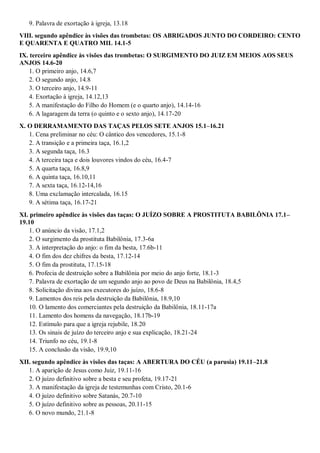 9. Palavra de exortação à igreja, 13.18
VIII. segundo apêndice às visões das trombetas: OS ABRIGADOS JUNTO DO CORDEIRO: CENTO
E QUARENTA E QUATRO MIL 14.1-5
IX. terceiro apêndice às visões das trombetas: O SURGIMENTO DO JUIZ EM MEIOS AOS SEUS
ANJOS 14.6-20
1. O primeiro anjo, 14.6,7
2. O segundo anjo, 14.8
3. O terceiro anjo, 14.9-11
4. Exortação à igreja, 14.12,13
5. A manifestação do Filho do Homem (e o quarto anjo), 14.14-16
6. A lagaragem da terra (o quinto e o sexto anjo), 14.17-20
X. O DERRAMAMENTO DAS TAÇAS PELOS SETE ANJOS 15.1–16.21
1. Cena preliminar no céu: O cântico dos vencedores, 15.1-8
2. A transição e a primeira taça, 16.1,2
3. A segunda taça, 16.3
4. A terceira taça e dois louvores vindos do céu, 16.4-7
5. A quarta taça, 16.8,9
6. A quinta taça, 16.10,11
7. A sexta taça, 16.12-14,16
8. Uma exclamação intercalada, 16.15
9. A sétima taça, 16.17-21
XI. primeiro apêndice às visões das taças: O JUÍZO SOBRE A PROSTITUTA BABILÔNIA 17.1–
19.10
1. O anúncio da visão, 17.1,2
2. O surgimento da prostituta Babilônia, 17.3-6a
3. A interpretação do anjo: o fim da besta, 17.6b-11
4. O fim dos dez chifres da besta, 17.12-14
5. O fim da prostituta, 17.15-18
6. Profecia de destruição sobre a Babilônia por meio do anjo forte, 18.1-3
7. Palavra de exortação de um segundo anjo ao povo de Deus na Babilônia, 18.4,5
8. Solicitação divina aos executores do juízo, 18.6-8
9. Lamentos dos reis pela destruição da Babilônia, 18.9,10
10. O lamento dos comerciantes pela destruição da Babilônia, 18.11-17a
11. Lamento dos homens da navegação, 18.17b-19
12. Estímulo para que a igreja rejubile, 18.20
13. Os sinais de juízo do terceiro anjo e sua explicação, 18.21-24
14. Triunfo no céu, 19.1-8
15. A conclusão da visão, 19.9,10
XII. segundo apêndice às visões das taças: A ABERTURA DO CÉU (a parusia) 19.11–21.8
1. A aparição de Jesus como Juiz, 19.11-16
2. O juízo definitivo sobre a besta e seu profeta, 19.17-21
3. A manifestação da igreja de testemunhas com Cristo, 20.1-6
4. O juízo definitivo sobre Satanás, 20.7-10
5. O juízo definitivo sobre as pessoas, 20.11-15
6. O novo mundo, 21.1-8
 