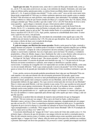 Àquele que nos ama. No presente texto, amor não é o amor de Deus pelo mundo todo, como, p
ex., em Jo 3.16, mas amor preferencial, ou seja, é um sinônimo de eleição. Entretanto, este amor que
elege em última análise aponta para todos: os eleitos foram escolhidos dentre todos em favor de
todos (cf. v. 6). A quem se dirigiu essa eleição? ―A nós, a nós, a nós!‖ ouve-se três vezes neste texto.
Quem pode compreendê-lo? Será que os cristãos realmente aparecem neste mundo como os amados
de Deus? Não deveriam ser mais perfeitos, mais adornados, mais admirados? Na realidade, naquele
tempo combatia-se a idéia de que fossem amados de Deus (cf. o exposto sobre Ap 3.9). Quem, afinal,
consegue entender que ―Deus escolhe o que não é nada‖ (1Co 1.26-29)? Sem deixar de levar a sério
essas questões – agora chegou o momento em que o leitor precisa aderir à adoração.
O evangelho de João interpreta o amor de Jesus a seus discípulos a partir da Sexta-Feira da
Paixão. Em Jo 13.1, o incipiente relato da Paixão é colocado sob o título: ―tendo amado os seus que
estavam no mundo, amou-os até ao fim‖. De modo similar Paulo vê a correlação entre o amor de
Jesus e sacrifício (Gl 2.20; Ef 5.2,25). Aqui, porém, expressa-se a durabilidade deste amor. O amor
com o qual ele nos amou, está presente.
Ele nos ama. Sem sofrer mudança, ele está diante da comunidade como aquele que a ama. Ele
também ama até mesmo Laodicéia (Ap 3.19). Ele ama aos que disciplina. Sim, ele nos ama! Todos
nós temos o direito de fazer coro à oração da doxologia.
A obra de Jesus em nós é explicada mais:
E, pelo seu sangue, nos libertou dos nossos pecados. Desde a noite pascal no Egito, remissão e
sangue formam um conjunto. Lá também pode-se localizar o modelo originário daquilo que na Bíblia
significa ―remissão‖: comprar de volta os prisioneiros da terra estranha, à qual não pertencem, que
sempre os escravizará e explorará. Isso era o Egito para o povo de Israel. No entanto, o verdadeiro
proprietário, o Deus de Abraão, lsaque e Jacó, finalmente faz valer os seus direitos sobre este povo e,
na noite pascal, o redime com mão poderosa para a aliança com ele e para que lhe sirva.
Em lugar de ―do Egito‖ afirma-se aqui: ―dos nossos pecados‖. Com isso fica esboçado o âmbito
do poder escravizador. O conceito do pecado será ilustrado nos cap. 2 e 3. Na província da Ásia que
florescia em termos econômicos e culturais, nem sempre se identificava o pecado como o
escravocrata. A sentença do evangelho deve ter repercutido nos ouvidos de forma rebelde, como uma
voz de um mundo diferente: ―todo o que comete pecado é escravo do pecado!‖ (Jo 8.34). Somente
quem se tornou livre do pecado por intermédio do Senhor Jesus Cristo reconhece realmente o que ele
é.
Como, porém, escravos do pecado poderão pessoalmente fazer algo por sua libertação? Pois em
cada impulso e em cada movimento eles são novamente prisioneiros do pecado, agem como
pecadores e, em conseqüência, movem-se mais profundamente para dentro do pecado, assim como
no passado Israel, quanto mais começava a pensar em sua liberdade, caía de modo cada vez mais
desesperador debaixo do jugo egípcio. Ou o que escravos teriam para dar em troca de sua liberdade?
Deus é o único que pode libertar, e até isso somente à suas custas. Foi o que sucedeu na noite pascal!
Não era noite escura apenas exteriormente. Do ponto de vista do ser humano, há uma escuridão da
redenção assim como também existe uma escuridão da criação. Em ambos os casos – criação e
redenção já são paralelizados no AT – aquilo que mais atinge o ser humano é o menos claro para ele.
Por isso ele também é o menos capacitado para afirmar algo sobre aquilo que mais o atinge, a não ser
que lhe seja dito.
Dificilmente se poderá falar da redenção de maneira mais pertinente do que na linguagem
sacrificial: ―Ele nos remiu por seu sangue‖. Para o povo de Israel no Egito, a abertura para a
liberdade e para o serviço a Deus consistiu numa abertura sangrenta, ensangüentada por um sangue
que não era seu (Êx 12.22). Essa é a experiência originária inesquecível deste povo. A experiência
originária do povo da nova aliança é a escuridão da redenção na Sexta-Feira da Paixão. Novamente
vigas ensangüentadas e a confissão: ―Pelo sangue de Jesus temos liberdade‖ (Hb 10.19 [tradução do
autor]), ―para servir ao Deus vivo‖ (Hb 9.14).
A recorrente identificação do ―sangue de Cristo‖ com a morte de Cristo não condiz com o NT. Em
primeiro lugar, o discurso de que ele derrama o seu sangue retira de sua morte a conotação passiva.
Mas ele não somente morreu como o Cordeiro, mas também atuou como sacerdote nesta morte. Em
segundo lugar, o ―sangue de Cristo‖ abarca, além da morte que ficou para trás, também sua contínua
e presente intervenção em favor dos pecadores. Ele permanece como o grande personagem sacrificial
 
