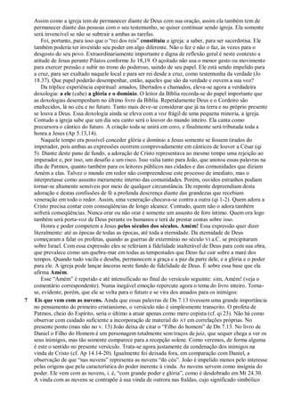 Assim como a igreja tem de permanecer diante de Deus com sua oração, assim ela também tem de
permanecer diante das pessoas com o seu testemunho, se quiser continuar sendo igreja. Ela somente
será invencível se não se subtrair a ambas as tarefas.
Foi, portanto, para isso que o ―rei dos reis‖ constituiu a igreja: a saber, para ser sacerdotisa. Ele
também poderia ter investido seu poder em algo diferente. Não o fez e não o faz, às vezes para o
desgosto do seu povo. Extraordinariamente importante e digna de reflexão geral é neste contexto a
atitude de Jesus perante Pilatos conforme Jo 18,19. O açoitado não usa o menor gesto ou movimento
para exercer pressão e subir no trono do poderoso, saindo de seu papel. Ele está sendo impelido para
a cruz, para ser exaltado naquele local e para ser rei desde a cruz, como testemunha da verdade (Jo
18.37). Que papel poderão desempenhar, então, aqueles que são da verdade e ouvem a sua voz?
Da tríplice experiência espiritual: amados, libertados e chamados, eleva-se agora a verdadeira
doxologia: a ele (cabe) a glória e o domínio. O leitor da Bíblia recorda-se do papel importante que
as doxologias desempenham no último livro da Bíblia. Repetidamente Deus e o Cordeiro são
enaltecidos, lá no céu e no futuro. Tanto mais deve-se considerar que já na terra e no próprio presente
se louva a Deus. Essa doxologia ainda se eleva com a voz frágil de uma pequena minoria, a igreja.
Contudo a igreja sabe que um dia seu canto será o louvor do mundo inteiro. Ela canta como
precursora o cântico do futuro. A criação toda se unirá em coro, e finalmente será tributada toda a
honra a Jesus (Ap 5.13,14).
Naquele tempo era possível conceder glória e domínio a Jesus somente se fossem tirados do
imperador, pois ambas as expressões ocorrem comprovadamente em cânticos de louvor a César (qi
5). Diante deste pano de fundo, a adoração de Cristo representava ao mesmo tempo uma rejeição ao
imperador e, por isso, um desafio e um risco. Isso valia tanto para João, que anotou essas palavras na
ilha de Patmos, quanto também para os leitores públicos nas cidades e das comunidades que diziam
Amém a elas. Talvez o mundo em redor não compreendesse este processo de imediato, mas o
interpretasse como assunto meramente interno das comunidades. Porém, ouvidos estranhos podiam
tornar-se altamente sensíveis por meio de qualquer circunstância. De repente depreendiam desta
adoração e destas confissões de fé a profunda descrença diante das grandezas que recebiam
veneração em todo o redor. Assim, uma veneração chocava-se contra a outra (qi 1-2). Quem adora a
Cristo precisa contar com conseqüências de longo alcance. Contudo, quem não o adora também
sofrerá conseqüências. Nunca orar ou não orar é somente um assunto de foro íntimo. Quem ora logo
também será porta-voz de Deus perante os humanos e terá de prestar contas sobre isso.
Honra e poder competem a Jesus pelos séculos dos séculos. Amém! Essa expressão quer dizer
literalmente: até as épocas de todas as épocas, até toda a eternidade. Da eternidade de Deus
começaram a falar os profetas, quando as guerras de extermínio no século VI a.C. se precipitaram
sobre Israel. Com essa expressão eles se referiam à fidelidade inalterável de Deus para com sua obra,
que prevalece como um quebra-mar em todas as tempestades que Deus faz cair sobre a maré dos
tempos. Quando tudo vacila e desaba, permanecem a graça e a paz da parte dele, e a glória e o poder
para ele. A igreja pode lançar âncoras neste fundo de fidelidade de Deus. É sobre essa base que ela
afirma Amém.
Esse ―Amém‖ é repetido e até intensificado no final do versículo seguinte: sim, Amém! (veja o
comentário correspondente). Numa inegável emoção repercute agora o tema do livro inteiro. Torna-
se, evidente, porém, que ele se volta para o futuro e se vira dos amados para os inimigos:
7 Eis que vem com as nuvens. Ainda que essas palavras de Dn 7.13 tivessem uma grande importância
no pensamento do primeiro cristianismo, o versículo não é simplesmente transcrito. O profeta de
Patmos, cheio do Espírito, seria o último a atuar apenas como mero copista (cf. qi 23). Não há como
observar com cuidado suficiente a incorporação de material do AT em correlações próprias. No
presente ponto (mas não no v. 13) João deixa de citar o ―Filho do homem‖ de Dn 7.13. No livro de
Daniel o Filho do Homem é um personagem totalmente sem traços de juiz, que sequer chega a ver os
seus inimigos, mas tão somente comparece para a recepção solene. Como veremos, de forma alguma
é este o sentido no presente versículo. Trata-se agora justamente da condenação dos inimigos na
vinda de Cristo (cf. Ap 14.14-20). Igualmente foi deixada fora, em comparação com Daniel, a
observação de que ―nas nuvens‖ representa as nuvens ―do céu‖. João é impelido menos pelo interesse
pelas origens que pela característica do poder inerente à vinda. As nuvens servem como insígnia do
poder. Ele vem com as nuvens, i. é, ―com grande poder e glória‖, como é desdobrado em Mt 24.30.
A vinda com as nuvens se contrapõe à sua vinda de outrora nas fraldas, cujo significado simbólico
 