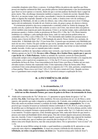 comunhão eloqüente entre Deus e a pessoa. A teologia bíblica da palavra não significa que Deus
possui um impulso unilateral de falar, que produz palavras ininterruptamente e que incessantemente
quer fazer-se ouvir apenas a si mesmo, diante do que o ouvinte pudesse facilmente fazer o papel de
peixe morto. Não, ela abrange claramente também a resposta e o Amém do ouvinte. Quando Deus
fala ele é, ao mesmo tempo, todo ouvidos, auscultando o interior da comunidade de ouvintes, para
saber se alguém lhe responde. Quando se faz ouvir, então, o Amém como voto de confiança e
declaração de fidelidade, ele não se cobre de silêncio, mas volta a falar num novo nível. O diálogo
agora está em andamento, levando de um Amém ao outro, de graça a graça, de clareza a clareza.
O cristianismo primitivo deu nova compreensão e conteúdo cristão ao Amém da sinagoga. De
acordo com ele, a palavra de Deus não somente acontece em Cristo, mas através dele essa palavra
obtém também uma resposta por parte das pessoas. Cristo é, ao mesmo tempo, tanto a plenitude das
promessas quanto o Amém a todas as promessas de Deus (2Co 1.20a; Ap 3.14). Desta maneira
estabelece-se o diálogo e, pela mediação deste Jesus, cada vez mais pessoas podem entrar na
comunhão com o Pai e com o Filho (1Jo 1.3). ―Por intermédio dele também nós pronunciamos o
Amém, para o louvor de Deus‖ (2Co 1.20b [tradução do autor]). Nosso Amém vive, portanto, do
Amém dele. A fidelidade dele (Ap 1.5) nos torna fiéis. A pessoa que ora promete essa fidelidade por
meio de seu sim e Amém. Ela quer confiar no que ouviu, apostando tudo nisso. A palavra ouvida não
deve permanecer em sua pequena vida apenas como mero sonido, mas tornar-se uma realidade
amada, louvada, vivida e que se expande para todo o mundo.
8 Finalmente o prefácio do Apocalipse culmina num versículo, cujo locutor é o próprio Deus (ocasião
idêntica apenas em Ap 21.5-8): Eu sou o Alfa e Ômega, diz o Senhor Deus, aquele que é, que era
e que há de vir, o Todo-Poderoso. Ambas as metades do versículo correm de forma paralela,
começando sempre com a chegada poderosa da presença de Deus e desenvolvendo-a no esquema dos
dois tempos, com o qual já nos ocupamos no v. 4. Em Ap 22.13 ouve-se uma palavra muito
semelhante da boca de Jesus. Essa concomitância de Jesus Cristo com Deus o Senhor até nos mais
elevados nomes e honras não surpreende João. Cristo representa a Deus de forma cabal. Deus
constituiu Cristo como plenipotenciário em todos os aspectos (Jo 3.35). João, portanto, complementa
a frase paulina ―Deus estava em Cristo‖ (2Co 5.19): Ele está e estará em Cristo. Quando ouvimos
isso e o guardamos num coração singelo e bom, é possível começar a explicação do livro.
II. A INCUMBÊNCIA DE JOÃO
1.9-20
1. As circunstâncias, 1.9
9
Eu, João, irmão vosso e companheiro na tribulação, no reino e na perseverança, em Jesus,
achei-me na ilha chamada Patmos, por causa da palavra de Deus e do testemunho de Jesus.
9 Ainda sob a repercussão do ―Eu‖ divino no v. 8, apresenta-se agora diante da igreja o ―eu‖ do
profeta: Eu, João. Está longe dele a falsa modéstia. Ele tem consciência de ser voz de Deus e, neste
aspecto, não permite que nada e ninguém se sobressaia a ele. Contudo, esta condição de porta-voz de
Deus não anula em nenhum instante a condição de irmão: irmão vosso e companheiro. No AT era
possível que vocações levassem ao isolamento intenso (sobretudo Jr 15.20; 20.4,7), a uma categoria
de profetas que se distinguiam até na vestimenta e na conduta da vida. Na nova aliança, porém, todos
os membros em conjunto formam a igreja profética (cf. o exposto sobre Ap 1.1). Cada um é uma voz
à sua maneira. Vocações especiais, como atestada agora por João, nada mais fazem do que inserir a
pessoa com maior profundidade dentro desta igreja. Elas não tornam alguém uma pessoa destacada,
mas sim, inserida. Como é vergonhoso quando aquele a quem foi confiado algo especial de imediato
torna-se um irmão pior, que se enaltece por causa da alta revelação (cf. 2Co 12.17). Pedro, p. ex.,
obteve uma certa função decisiva, mas não uma posição-chave. Ele se apresentava ―com os onze‖ (At
1.14).
Ao lado do nome bíblico antigo de irmão, o qual manifesta a comunhão de fé, apresenta-se uma
expressão mais objetiva: companheiro. A causa em comum é definida de três maneiras: na
tribulação, no reino e na perseverança, em Jesus (ou: ―na perseverança pela vinda de Jesus‖).
 