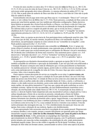 O termo do meio encobre os outros dois. O NT fala às vezes do reino de Deus (p. ex., Mt 12.28;
21.31; 21.43), às vezes do reino de Jesus Cristo (p. ex., Mt 13.41; 16.28; Lc 1.33; Jo 18.36), sem que
estivessem sendo apregoados dois reinos diferentes: é a mesma soberania de ambos (Ef 5.5; Ap
12.10). Não se pode tratar do senhorio de Deus sem falar de Cristo, e sem falar de Cristo não se pode
falar do senhorio de Deus.
Essencialmente está em jogo neste reino que Deus seja rei. A exclamação: ―Deus é rei!‖ corre por
todo o AT até o último livro da Bíblia (Ap 11.17; 19.6). Neste percurso, a condição de Deus como rei
passou por uma história agitada e por isso também por diferentes configurações. Dados decisivos
desta história no passado são a Sexta-Feira da Paixão e a Páscoa, e no futuro a volta de Cristo com
glória. Entre essas datas, o reino desenvolve-se sobretudo na forma da proclamação do evangelho.
Ele informa todos os povos a respeito do poder do amor, que se revela em Jesus, e chama à
obediência da fé. É por isso que Lucas, de forma singular, traz ―reino‖ e ―evangelho‖ de maneira
especialmente próxima (Lc 4.43; 8.1; 16.16; At 8.12; cf. também Lc 18.29 com Mc 10.29 e Mt
19.29).
Portanto, João e as igrejas na província da Ásia participam desta configuração atual do reino. Não
é por acaso que ele fala, no mesmo instante, da palavra de Deus e do testemunho de Jesus. Em
decorrência, sua participação conjunta no reino consiste de sua ―comunhão no evangelho‖, como
Paulo poderia expressá-lo (Fp 1.5; 1Co 9.23).
Essa participação provoca imediatamente uma comunhão na tribulação. Já no AT grego este
termo (thlipsis) constitui, de modo predominante, uma expressão para as aflições do povo de Deus.
No NT ele é usado quase que exclusivamente para os sofrimentos do Messias e do povo messiânico.
Mt 24 aborda estes sofrimentos de forma mais exaustiva. Eles aumentam passo a passo: os v. 4-8
descrevem o ―princípio das dores‖, os v. 9-14 os ―tormentos‖ na forma de perseguições aos
discípulos, os v. 15-28 a ―grande tribulação‖ como o auge, e os v. 29-31 os episódios ―após a
tribulação‖.
As perseguições aos discípulos desencadeiam traição e apostasia na igreja (Mt 24.10-12), mas
também comunhão de sofrimento e aprovação da fraternidade. É por isso que João está enfatizando a
irmandade. Há pouco começara uma onda de tribulações que o levara pessoalmente ao banimento.
As medidas parecem ter vitimado somente alguns, porém todos os cristãos estavam ameaçados, tão
certo como participavam do evangelho do reino de Cristo. Era esse o laço que unia o escritor e os
ouvintes. João o traz à memória deles.
Outro aspecto comum decorrente do serviço ao evangelho ou ao reino é a perseverança, em
Jesus (ou: ―o aguardar a Jesus‖), porque a condição de rei por parte de Deus e do seu Cristo hoje
ainda não possui uma forma final. A vontade de Deus na terra como nos céus ainda não está sendo
realizada, todos os joelhos ainda não estão se dobrando diante de Cristo, a morte, o sofrimento, o
clamor e a dor ainda exercem seu domínio, assim como ainda estão diante de nós promessas de algo
muito melhor, de uma glória imensurável. É por isso que a igreja não pode conformar-se com a
realidade existente. Apesar de toda sua mansidão, ela está fundamentalmente insatisfeita com a
situação, ela está buscando uma cidade futura (cf. Hb 13.14). A ressurreição de Jesus dentre os
mortos e o dom do Espírito Santo despertam nela uma incontrolável certeza e alegria prévia. Com a
cabeça lançada para a frente ela se encontra no presente, esticada para o futuro do Senhor,
interessada no avanço do tempo e ansiando pela transformação do presente mundo. O Apocalipse
destaca fortemente este elemento da doutrina sobre a igreja: inegavelmente, a sua expectativa de
Jesus pertence à sua lembrança de Jesus e também à presença de Jesus. Através desta espera a igreja
se evidencia como noiva (Ap 22.17), e essa condição de noiva é inerente à sua essência. Uma das
razões principais das mensagens dos cap. 2 e 3 foi o desfalecimento da espera por Jesus nas sete
igrejas, bem como a alienação de sua essência, ligada a este desfalecimento.
À auto-apresentação João acrescenta uma breve recordação de seu estado pessoal. Dispensavam-
se maiores detalhes a este respeito, porque o assunto dificilmente era ignorado pelos que foram
interpelados naquele tempo: achei-me na ilha chamada Patmos, por causa da palavra de Deus e
do testemunho de Jesus. A ilha, pertencente ao arquipélago das Esporades, situada
aproximadamente na altura de Mileto, não é exatamente pequena, com 32 quilômetros quadrados,
porém inóspita, por causa das rochas escarpadas e da constituição do solo, sendo praticamente
desabitada naquele tempo. Deve-se dar crédito à sugestão do Pai da Igreja Tertuliano, de que a
detenção de João tinha um formato ameno, caracterizando-se talvez como uma espécie de prisão
 