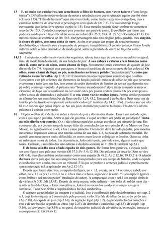 13 E, no meio dos candeeiros, um semelhante a filho de homem, com vestes talares (―uma longa
túnica‖). Dificilmente pode-se deixar de notar a reticência com que é retratado aquilo que foi visto
(cf. nota 153). ―Filho de homem‖ aqui não é um título, como tantas vezes nos evangelhos, mas a
cautelosa tentativa de descrever o personagem com ajuda de Dn 7.13. Ele usa um traje longo
esvoaçante, que deixa livre apenas os pés (v. 15). Essa menção poderia fazer lembrar novamente o
anjo de Dn 10.5. Contudo, tampouco este constitui um paralelo exato. É escolhido um termo que
pode ser usado para o traje oficial do sumo sacerdote (Êx 25.7; 28.4,31; 29.5; Eclesiástico 45.8). Do
mesmo modo, ao contrário de Dn 10.5, este personagem não está cingido pelos quadris, mas cingido,
à altura do peito, com uma cinta de ouro. Assim o esvoaçar das pregas da toga permanece
desobstruído, e intensifica-se a impressão de pompa e tranqüilidade. O escritor judaico Flávio Josefo
informa sobre o cinto dourado e, de modo geral, sobre a plenitude de outro no traje do sumo
sacerdote.
14,15 Entretanto, conforme os versículos seguintes, não se trata aqui de um sumo sacerdote em geral,
mas, de modo bem destacado, da sua função de juiz: A sua cabeça e cabelos eram brancos como
alva lã, como neve; os olhos, como chama de fogo. Novamente temos elementos do quadro do juiz
divino de Dn 7.9. Segundo essa passagem, o branco é paráfrase de uma natureza de luz celestial. Os
olhos, como chama de fogo; os pés, semelhantes ao bronze polido (―incandescente‖), como que
refinado numa fornalha. Ap 2.18; 19.12 mostram em seus respectivos contextos que os olhos
flamejantes e os pés ardentes são elementos da função judicial: trata-se do olhar de juiz que perscruta
e consome a tudo com sua luz, bem como do ardor destruidor do Senhor da justiça que deposita seu
pé sobre o inimigo vencido. A palavra rara ―bronze incandescente‖ deve trazer à memória antes o
elemento do fogo que a tonalidade da cor: onde estes pés pisam, restam cinzas. Os pés eram postos
sobre a nuca de derrotados e culpados! E a voz, como voz de muitas águas. Forma similar possuem
as afirmações nas manifestações de Deus em Ez 1.24; 43.2. Em geral é atribuída a Deus uma voz de
trovão, porém trovão e tempestade estão imbricados (cf. também Ap 14.2; 19.6). Contra essa voz não
há voz da terra que possa impor-se. No seu juízo desfalecem palavras humanas. Ela detém a última
palavra e é a única a ter razão.
16 Depois o olhar do vidente cai sobre a direita do juiz e dominador divino. Essa é sua mão de ação,
com a qual age e governa. Sobre o que ele governa, e a que se refere seu poder de jurisdição? Tinha
na mão direita sete estrelas. O AT não oferece paralelos a essas estrelas e seu número de sete. Em
contrapartida, era comum naquele tempo falar da constelação das sete estrelas (Ursa Menor ou Ursa
Maior), ou agrupavam-se o sol, a lua e cinco planetas. O conceito deve ter sido popular, pois moedas
mostram o imperador com as sete estrelas acima de sua mão, i. é, na pose de soberano mundial. De
acordo com uma crença muito difundida, os astros eram deuses e dirigiam o destino. Quem as tinha
na mão era o maior de todos. Em decorrência, João está vendo, em todo caso, alguém maior que
todos. Contudo, o mistério das sete estrelas é desfeito somente no v. 20 (cf. também Ap 2.1).
E da boca saía-lhe uma afiada espada de dois gumes. De forma bem genérica, a espada pode
ser uma figura para palavras mortais (Sl 57.5; Pv 5.4; 12.18). Das palavras da boca de Deus se vive
(Mt 4.4), mas elas também podem matar como uma espada (Jr 49.2; Ap 2.12,16; 19.15,21). O adendo
da boca alerta para que não nos imaginemos transportados para um campo de batalha, onde a espada
é conduzida com a mão, mas sim ao tribunal. É lá que se profere a sentença judicial, e precisamente
sem contestação (cf. a aplicação em Ap 2.12-17).
Depois que foram descritos, a respeito da figura, no v. 13, o traje, no v. 14 o rosto, o cabelo e o
olhar, no v. 15 os pés e a voz, e no v. 16a a mão e a boca, segue-se o resumo: ―E seu aspecto (geral) –
como brilha o sol em seu poder‖ (tradução do autor). A comparação com o sol é um antigo símbolo
de vitória (Jz 5.31; Mt 13.43). Depois da noite escura, sobe radiante – por volta do sol do meio dia –
a vitória final de Deus. – Em conseqüência, João vê no meio dos candeeiros um personagem
luminoso. Tudo nele brilha e supera ainda a luz dos candeeiros.
O aspecto característico da imagem é o judicial. Isso é confirmado pelo desdobramento nos cap. 2
e 3, cuja fonte originária é constituída pela presente visão. Ela fala do olhar do juiz e do pé do juiz
(Ap 2.18), da espada do juiz (Ap 2.16), da argüição legal (Ap 3.2), da perscrutação dos corações e
rins e da retribuição segundo as obras (Ap 2.23), de derrubar o candeeiro (Ap 2.5), de cuspir (Ap
3.16), de convencer (Ap 3.19) e, no geral, do inquérito judicial, da advertência, exortação, ameaça e
recompensa (cf. EXCURSO 1).
 