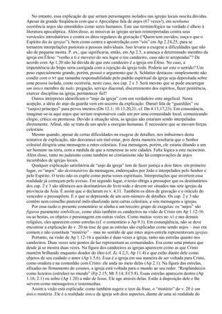 No entanto, essa explicação de que seriam personagens isolados nas igrejas locais suscita dúvidas.
Apesar da grande freqüência com que o Apocalipse fala de anjos (67 vezes!), em nenhuma
ocorrência anjos são entendidos como seres humanos. Este uso terminológico na verdade é alheio à
literatura apocalíptica. Além disso, as missivas às igrejas seriam reinterpretadas contra seus
versículos introdutórios e contra os ditos regulares de gravação (―Quem tem ouvidos, ouça o que o
Espírito diz às igrejas‖), bem como contra a apostrofação com ―vós‖ em Ap 2.24,25, para se
tornarem interpelações pastorais a pessoas individuais. Isso levaria a exegese a dificuldades que não
são de pequena monta. P. ex., que significaria, então, em Ap 2.5, a ameaça a determinado membro da
igreja em Éfeso: ―venho a ti e moverei do seu lugar o teu candeeiro, caso não te arrependas‖? De
acordo com Ap 1.20 não há dúvida de que este candeeiro é a igreja em Éfeso. No caso, a
impenitência do bispo seria castigada com a rejeição da igreja toda. Poderia ser este o sentido? Um
peso especialmente grande, porém, possui o argumento que A. Schlatter destacou: simplesmente não
condiz com o NT que tamanha responsabilidade pelo padrão espiritual da igreja seja depositada sobre
uma pessoa isolada, como ocorreria, neste caso, nos cap. 2 e 3. Será mesmo que se pode encarregar
um único membro de tudo: pregação, serviço diaconal, discernimento dos espíritos, fazer penitência,
exercer disciplina na igreja, permanecer fiel?
Outros intérpretes identificam o ―anjo da igreja‖ com um verdadeiro ente angelical. Nesta
acepção, a idéia do anjo da guarda vem em socorro da explicação. Daniel fala de ―guardiães‖ ou
―(anjos) príncipes‖ para povos inteiros (Dn 12.1; 10.13,20,21; cf. Dn 4.13,17,23). Em consonância,
imaginar-se-ia aqui anjos que seriam responsáveis cada um por uma comunidade local, comunicando
elogio, crítica ou promessa. Devido à situação séria, as igrejas não estariam sendo interpeladas
diretamente. Afinal, não se trata de um apelo a energias humanas. É necessário que se movam forças
celestiais.
Mesmo quando, apesar de certas dificuldades na exegese de detalhes, nos imbuirmos desta
tentativa de explicação, não desvanece um mal-estar, pois desta maneira resultaria que o Senhor
celestial dirigiria uma mensagem a entes celestiais. Essa mensagem, porém, ele estaria ditando a um
ser humano na terra, com a medida de que a remetesse às sete cidades. Falta lógica a este raciocínio.
Além disso, tanto no judaísmo como também no cristianismo não há comprovações de anjos
incumbidos de igrejas locais.
Qualquer explicação satisfatória de ―anjo da igreja‖ tem de fazer justiça a dois fatos: em primeiro
lugar, os ―anjos‖ são destinatários da mensagem, endereçados por João e interpelados pelo Senhor e
pelo Espírito. O texto não os expõe como porta-vozes espirituais. Interpretações que invertem essa
realidade já começam pelo avesso. Em segundo lugar, o texto obriga a pressupor que os destinatários
dos cap. 2 e 3 são idênticos aos destinatários do livro todo e devem ser situados nas sete igrejas da
província da Ásia. É assim que o declaram os v. 4,11. Também os ditos de gravação e o oráculo do
vencedor o pressupõem. É o que se depreende de um sem-número de detalhes. Os cap. 2 e 3 não
contêm nem conselho pastoral individualizado nem cartas celestiais, e sim mensagens a igrejas.
Por essa razão o presente comentário se alinha a um terceiro grupo de exegetas: os ―anjos‖ são
figuras puramente simbólicas, como aliás também os candeeiros na visão de Cristo em Ap 1.12-16
ou as bestas, os objetos e personagens em outras visões. Como muitas vezes no AT e nas demais
religiões, eles aparecem como estrelas (cf. o comentário a Ap 9.1). Em conseqüência, não se deve
encontrar a explicação do v. 20 na tese de que as estrelas são explicadas como sendo anjos – isso era
comum e não constituía ―mistério‖ – mas no sentido de que estes anjos-estrela representavam igrejas.
Portanto, na visão de Ap 1.12-16 a questão é duas vezes a igreja, tanto nas estrelas quanto nos
candeeiros. Duas vezes sete pontos de luz representam as comunidades. Era como uma pintura que
desde já se mostra duas vezes. Na figura dos candeeiros as igrejas aparecem como as que Cristo
mantém brilhando enquanto doador do óleo (cf. Zc 4.2,3; Ap 11.4) e que estão diante dele como
objetos de seu cuidado e amor (Ap 1.5,6). Essa é a igreja em sua maneira de ser voltada para Cristo,
como oradora e na comunhão com Cristo: ele anda no meio delas (Ap 2.1). Na figura das estrelas,
afixadas no firmamento do cosmos, a igreja está voltada para o mundo ao seu redor. ―Resplandeceis
como luzeiros (estrelas) no mundo‖ (Fp 2.15; Mt 5.14; Ef 5.8). Essas estrelas aparecem dentro (Ap
1.16; 2.1) ou sobre (Ap 1.20) a mão de Jesus. Ele age através delas. Estão à disposição dele e lhe
servem como mensageiros e testemunhas.
Assim a visão está explicada: como também sugere o teor da frase, o ―mistério‖ do v. 20 é um
único mistério. Ele é a realidade única da igreja sob dois aspectos, diante de uma só realidade do
 