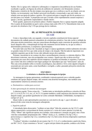Senhor. Ele é a igreja sob o indicativo (afirmação) e o imperativo (incumbência) de seu Senhor,
recebendo e agindo, em figuras da esfera do ambiente do santuário e do firmamento cósmico.
Representa o mistério do fim dos tempos essa igreja que ora e confessa a sua fé, na relação com seu
Senhor, ou inversamente: este Senhor universal crucificado e ressuscitado e que está vindo, na
relação com sua igreja de judeus e gentios. Ele a preservará para si naquilo que há de acontecer e a
enviará para si ao mundo. A proporção com que é levada a sério repetidamente causará surpresa à
igreja e, um dia, igualmente surpreenderá o mundo inteiro.
Neste quadro, aparecem em primeiro plano o Senhor enquanto Juiz e a igreja enquanto julgada.
Ela é a parte da humanidade na qual o juízo começa mais cedo (1Pe 4.17). Naturalmente trata-se de
um juízo de clemência (Ap 3.19) que protege da ira vindoura.
III. AS MENSAGENS ÀS IGREJAS
2.1–3.22
Como o Apocalipse todo, seu segundo e terceiro capítulos constituem de forma especial
documentos do cuidado pastoral comunitário do cristianismo primitivo. Isso não exclui a validade da
obra para séculos posteriores, mas por causa dessas abordagens muito concretas de questões eclesiais
locais daqueles dias, a interpretação de hoje não raramente terá de limitar-se, no que se refere a
determinados pormenores, a conjeturas e aproximações.
Por outro lado esse bloco tão vinculado ao lugar e à época igualmente contém rudimentos de todos
os grandes temas do livro que estão acima do tempo e da situação. Não há nada de importante nos
capítulos seguintes que já não tivesse sido indicado nesses dois capítulos.
Portanto, encontram-se no começo da obra o aconselhamento concreto e a sintonia objetiva. Não
deveríamos contornar, mas sim acompanhar esse começo. Àquele que não se deixa envolver
seriamente por esses dois capítulos iniciais tampouco se podem recomendar os seguintes. É por isso
que o leitor não deve embarcar num lugar qualquer do Apocalipse que seja ―interessante‖ para ele.
Não caia como predador sobre os trechos escatológicos, mas adentre o livro como alguém atingido e
assustado por um susto santo, como humilhado e corrigido, a saber, passando pela porta estreita das
mensagens às igrejas.
EXCURSO 1
A estrutura e a doutrina das mensagens às igrejas
As mensagens às igrejas apresentam, combinada à sintonia pastoral com o colorido quadro
cotidiano das igrejas daquele tempo, não somente uma doutrina homogênea, mas também uma
surpreendente simetria na estrutura exterior.
a. Destinatários e ordem para escrever
b.Auto-apresentação do emitente da mensagem
A abertura regular ―Estas coisas diz…‖ lembra tanto as introduções proféticas a oráculos de Deus
(Jr 2.1; 6.16,22; Ez 3.11; etc.; cf. At 21.11) quanto também o estilo majestoso dos decretos imperiais
daquele tempo, que podiam igualmente ter como conteúdo fidelidade e infidelidade, recompensa e
castigo (cf. qi 5).
Quase todas as auto-apresentações associam-se a um motivo do cap. 1, que é elevado e
desenvolvido como tema da mensagem subseqüente.
c. Inquérito judicial
A introdução típica dessa parte, ―conheço as tuas obras‖ falta tão somente em Ap 2.9,13, onde
alguns manuscritos a acrescentam de forma coerente (cf. o texto de Lutero anterior à revisão de
1956). ―Obras‖ não significam apenas atos isolados, nem tampouco a atuação em geral, mas o fruto
vital das comunidades propriamente dito. ―Obras‖ inclui, p. ex., também a fé (Ap 2.19), a
perseverança e o suportar (Ap 2.2), a sonolência (Ap 3.2), bem como diversas disposições espirituais
(Ap 3.8,15).
―Conheço‖ introduz o resultado de um exame (Ap 2.2; 3.1), cf. o conhecimento a partir dos frutos,
em Mt 7.16-21. O juiz examinou a ―árvore‖ e agora está por dentro da questão, conhece-a de forma
 